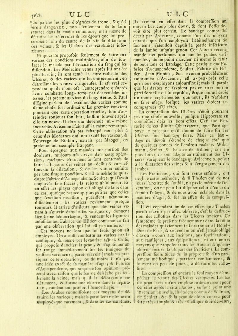 aux pattes les plus éVgnées du tronc, & qu'il j leroit dangereux , non - feulement de le faire ' rentrer dans la maffe commune, mais môme de détruire l<;s réfervoirs & ies égoùts que lui pro- curoknt loin du centre de la vie la dilatation des veines, & les Ulcères des extrémités infé- rieures. Hippocrate propofoit feulement de faire aux varices des ponctions multipliées, afin de tou- lager le malade par l'évacuation du fang qui les difiendoit. Les Médecins venus après lui ont été plus hardis j ils ont tenté la cure radicale des Ulcères, & des varices qui les entretenoitnt, en déiruîfant les veines variqueufes. Il eft vrai ce- ! pendant qu'ils n'ont ofé l'entreprendre qu'après i avoir combattu long-tems par des remèdes in- ternes, les prétendus vices du fang. Aëtius & Paul d'Egine parlent de l'excifion des varices comme d'une chofe fort ordinaire. Le premier convient pourtant que ccitc opération cruelle , loin d'at- teindre toujours fon but, laiflbit Couvent après - elle un nouvel Ulcère qui devenoit lui - même incurable. Avicennea fait aufti la mêmeremarque. Cette obfervation n'a pas échappé non plus à ceux dts Modernes qui ont excifé les varices-, & l'ouvrage de Bidlon , extrait par Maoget , en préfente un exemple frappant. Pour épargner aux malades une portion des douleurs, toujours très - vives dans cette opé/a- tion, quelques Praticiens fe (ont contentés de faire la ligature des veines au - deflus & au-def- fous de la dilatation , & de les vuider enfuite par une fimplc ponction. Ccft la méthode qu'a- dopte Fabrice d'Aquapendente. Scultet, quil'avoit employée fans fuccès, la rejette abfolumeot. Et en effet les playes qu'on eft obligé de faire dans ce cas, quoique beaucoup plus petites que celles que l'excifion nécelfite , guériffent néanmoins difficilement , les varices reviennent prefque toujours. II arrive d'ailleurs que des veines ve- nant à s'ouvrir dans le fac variqueux , donnent lieu à une bémorrhagie, & rendent les ligatures infuffifantes. Fabrice^de Hilden confirme ce fait par une obfervation qui lui eft particulière. Ces moyens ne font pas les feuls qu'on ait employés. On a auffi combattu les varices par le cnullique , & même par le cautère actuel. Celle, qui propofe d'incifer la peau , & d'appliquer un fer rouge immédiatement fur les tuniques du vaiffeau variqueux, paroît n'avoir jamais vu pra- tiquer cette opération , ou du moins il n a pas une idée exact de fa manière d'agir ^ & Fabrice d'Aquapendente, qui rapj;oitefon opinion, pré- tend avec raifon que le feu ne dépêche pai leu- hment la veine, mais q ;'il la défoiganife en- tier, ment, & forme une e1 carre dans la fepara- t:< n , ramène ou produit 1 hjmorrhagie. Les Arabes connoifiouut ce s moyens de dé- truire les varices -, niais ils paroi lient ne les avoir employés que rarement , ik dans les cas extrêmes. Ils avoient en effet dans la comprefîïon un moyen beaucoup plus doux, & dont l'effet de- voit être plus certain. Le bandage cempreffif décrit par Avicenne, comme l'un des moy ens curâtifs que l'on employoit habituellement de fon tems, s'étendoit depuis la partie inférieure de la jambe jufqu'au genou. Cet Auteur recom- mande aux perfennes qui ont les jambes vari- queufes , de ne point marcher ni même fe tenir de bout fans ce bandage. Cette pratique que Fa- brice d'Aquapendente, Scultet , Fabrice de Hil- den, Jean Munick , &c. avoient probablement empruntée d'Avicenne , eft à-peu-près celle que nous employons aujourd'hui j mais il paroît que les Arabes ne favoient pas en tirer tout le parti don! elle eft fufceptible , & que moins hardis ou moins expérimentés que nous , ils n'efoient en faire ufsge, lorfque les varices éioient ac- compagnées d'Ulcères. La comprelfion des Ulcères n'éroit pourtant pas une chofe nouvelle -, pnilque Hippocrate en connoifloit déjà les bons effets. C'efi fur l'au- torité de cet iliuftre Obfervateur, que Paré ap- puyé le précepte qu'il donne de faire fur les Ulcères un bandage ferré. Mais ce ban - dage ne devoit s'étendre de chaque coté que de quelques pouces de l'endroit malade. VVile- mann, Scultet & Fabrice de Hilden, cm été plus loin ; ils ont adapté au traitement des Ul- cères variqueux le bandage qu'Avicenne or>pofoit à la dilatation des veines 6t à l'engorgement des jambes. Les Praticiens , qui font venus enfuite , oct négligé Cv.tte méthode, & fi Théden qui de nos jours l'a retirée de l'oubli, n'a pas le mérite de l'in- vention , on rc peut lui difpurer celui d'en a\ oir étendu l'nfage , & de nous avoir éclairés dans la manière d'agir, & fur les effets de li comptef- fion. Jl eft cependant un de ces effets que Tbéden paroît n'avoit pas affez obfervé•, c'eft la deftfuc- tion des callofités dans les Ulcères anciens. Ce fymptôme fe préfente fréquemment dans la foule des malades qui viennent fe faire traire r àl HcVei- Dieu de Paris, & cependant on n'eft jamais oblige d'avoir n cours aux incitions, aux fearifications, aux caufiiqnes , aux épifpaftiqacs, ni aux autres moyens que propofert tous les Auteur; o. qu\ m- ploirnt encore la plupart des Praticiens. La com- prfflion feule aidée de la propreté & d'un pan- iement niéihodique , parvient conflamir.enf » & fnuvent en peu de jours , à détruire les çallfcr lite\<. La comprefiioi efiercore le feul moyen d\m- pêeher le retour dts Ulcères variqueux. L.s bas de peau lacés qu'on emploie ordinairement pour cet effet après la cicatrifatio* , re font point une invention nouvelle, ils toient cornu» de V\ mai, de Scultet, &c. & la peau ri<- chien eo' t i » pour être très-fouple & très -'diadique étoiidc-lors,