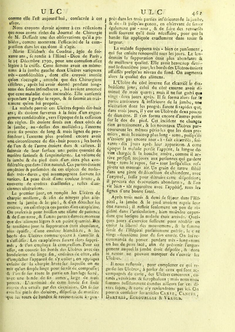 comme elle l'eft aujourd'hui, confacrée à cet ufage. Nous croyons devoir ajouter à ces réflexions que nous avons tirées du Journal de Chirurgie de M. DeffUuIr une des obfervations qu'il a pu- bliées, comme montrant l'efficacité de la com- pieiiion dans les cas dont il s'agit. Marie Elifabath du Coudrai , âgée de foi- xante ans , fe rendit à l'Hôtel - Dieu de Paris, le Z5 Décembre 1790, pour une contufion afî'ez légère à la cuifTe. Cette femme avoit en même- tems a la jambe gauche deux Ulcères variqueux très - confidérables , dont elle croyoit inutile qu'on s'occupât , attendu que des Chirurgiens célèbres, après lui avoir donné pendant long- tems des foins infructueux , lui aveient annoncé que cette maladie étoit incurable. Elle confenrit cependant â garder le repos, & fe fournit au trai- tement qu'on lui propola. La malade portoir ces Ulcères depuis dix-huit ans ; ils étoient furvenus à la fuite d'un engor- gement confidérable , vers l'époque de la cefTation des règles. Ils étoient fiiués aux deux côtés de la jambe, au-defius des niolléoks; l'interne avoit fix pouces de long & trois lignes de pro- fondeur -, l'externe plus profond encore avoit unè circonférence de dix-huit pouces ; les bords de l'un & de l'autre étoient durs & calleux. Il fuintoit de leur furface une petite quantité de matière fanieufe & fmguinolente. Le volume de la jambe & du pied étoit d'un tiers plus con- fidérable que dans l'état naturel. Ces parties étoient empâtées & parfemées de ces efpèces de nodo- fités très-dures , qui accompagnent fouvent les varices. La peau étoit d'une couleur brune , & couverte de croûtes écailleufes , telles d'an- ciennes ulcérations. Le premier jour, on remplit les Ulcères de charpie mollette, & afin de nétoyer plus aifé- mem la jambe & le pie ! , & d'en détacher les croûtes, on enveloppa ces parties d'un cataplafme. On preferivit pour boifion une tifane de patience & de f;m terre, & l'on ne-permit dansce moment que des alimens légers & en petite quantité. Sès le troifïètne jour la fupptuat'un étoit abondante, plus épailTe, d'une couleur blanchâ.re, & les bords des Ulcères comme: çoient à s'amollir & à s'affaifTer. Les cataplafmes furent alors fuppri- més , & l'on employa la comarefîion. Pour cet effet, on couvrir les bords des Ulcères avec des bandelettes de linge fin, enduites de cérat, afin d'empêcher l'appareil de s'y coller-, on appliqua enfuite de la charpie brute fur laquelle on ne mit qu'un fimple linge pour fervir de comprefTe; & l'on fit fur toute la partie un bandage ferré, avec une b nde de lis aunes , large de trois ponces. L'i.xtrémité de cetre bande fut fixée auç'ts des orteils par des circulaire.'. On fit fur nus les pieds des doloires, difpofées de manière que ie-3 tour* 4e bandes fe recouvraient à-peu- U L C 4»* i prè; dans les trois parties inférieures rie la jambe, ( & de-la jufquau genou, en obfervant de ferre-r également par - tout, & de frire des renvsrfés aufîi fouvent qu'il étoit nécefTaire, pour que la bande fût appliquée exactement dans toute fa largeur. La malade fupporta très - bien ce panfement, qui fut enfuite renouvellé tous les jours. Le len- demain la fuppuration étoit plus abondante & de meilleure qualité. Elle avoit beaucoup dimi- nué le deuxième jour; les bords des Ulcère» étoient afFaiffés prefqu'au niveau du fond. On augmenta alors la qualité des alimens. L'Ulcère du côté interne fut ckatrifé le dix. huitième jotir-, celui du côté externe avoit di- minué de trois quarts; mais il ne fut guéri qu« vingt-deux jours après. Il fe forma alors fur la partie antérieure $ inférieure de la jambe, un« ulcération dont les progrès furent fi rapides que, dans trois jours, il y eut un Ulcère de deux pouces de diamètre. Il s'en forma encore d'autres petits fur le dos du pied. Cet incident ne changea rien au traitement, & les nouveaux Ulcères par- coururent les mêmes périoics que les deux cré- miers , mais beaucoup plus long - tems, puifqtt'ils n'étoient pas encore tout - à - fait cicatrifés, foi- xante-dix jouis après leur apparition. A cette époque la malade perdit l'appétit, la langue de- vint chargée & la bouche amère, comme il ar- tive prefquc toujours aux perfonnes qui gardent long - tems le repos, fur- tout lorsqu'elles ref, pirent un mauvais air. Un grain de tartre flibié dans une pinte dedécoéïion de chiendent, avec l'oxyrnel, fufîit pour détruire cette dn'pofition ; il procura des évacuations abondante, & l'on vit bien - tôt reparoître avec l'appétiif, tous les fignes d'une bonne fanté. Après trois mois & demi de féjour dans l'Hô- pital , la jambe & le pied avoient repris leur état naturel • il refloit feulement un peu de ri- gidité dans l'articulation, bien moindre cepen- dant que lorfque la malade étoit arrivé,-. Quel- ques jours d'exercice fuffirent pour rétablir en entier la liberté des mouvemens, & la femme fortit de l'Hôpital parfaitement guérie , le c nt vingt-deuxième jour de fon entrée. On lui re- commanda de potier pendant très - long-tems un bas de peau lacé, afin de prévenir l'engor- gement auquel la jambe étoit difpofée , cv dont le retour ne pouvoit manquer de r'ouvrir les Ulcères. Il nous refleroit , pour completter ce qui rc- gaide les Ulcères, à parler de ceux qui font ac- compagnés de carie, des Ulcères cancéreux , eu- tanés, vénériens ci fcrophuleux -, mais nous nous fommes hifnfarnment étendus ailleurs fur ce; di- vers lujets, & nous n'y reviendrons pas ici. On pourra confuirtr le= articles Car 1 e , CaxcpR . D AR.TR.iiS , EcROUJJLLES & VSRQLB.