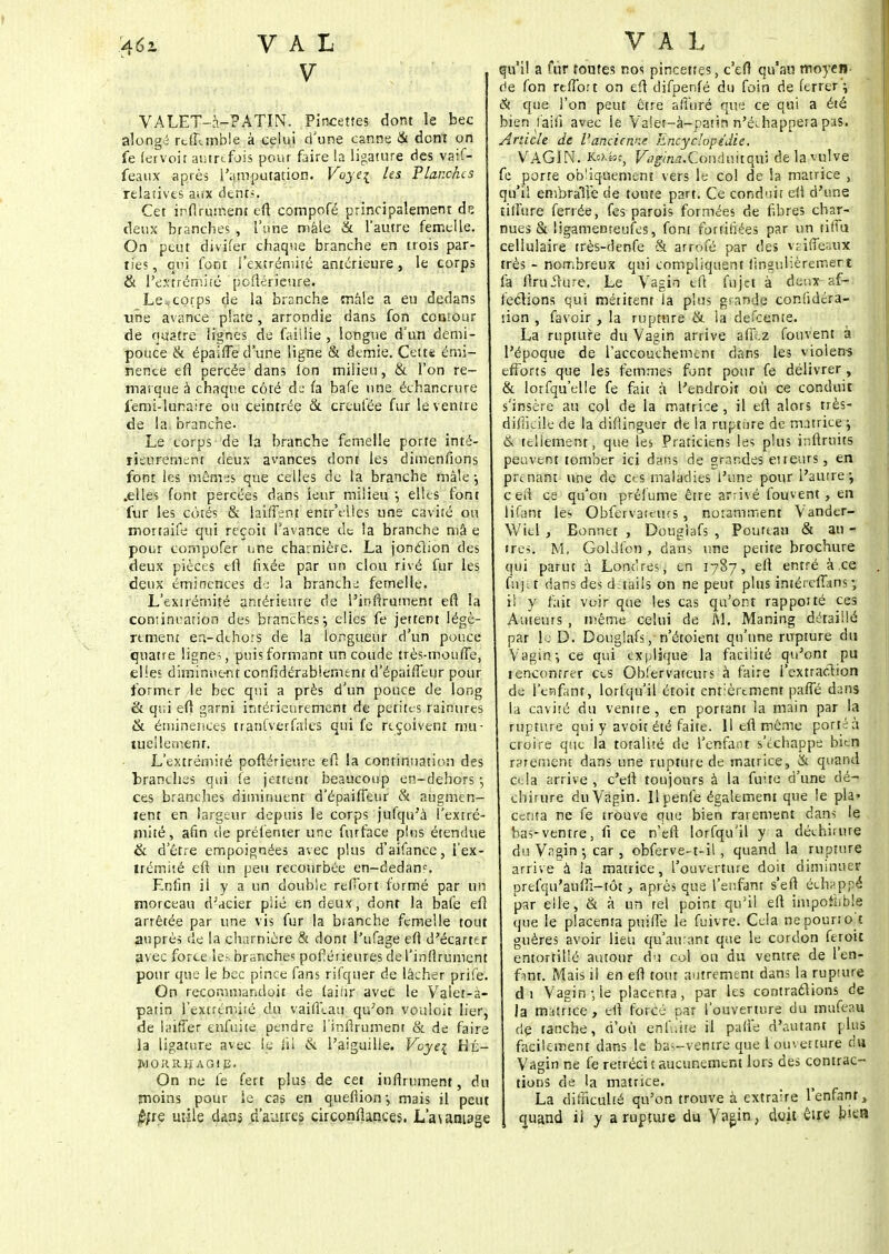 4éz VAL V VALET-a-PATIN. Pincettes dont le bec . alongé rt.ff.mble à celui d'une canne & dont on fe (ervoit autrefois pour faire la ligature des vaif- feaux après l'amputation. Voyei les Planches relatives aux dents. Cet ir-flrument efl compofé principalement de deux branches , l'une mâle & l'autre femelle. On peut divifer chaque branche en trois par- ties, qui font l'extrémité antérieure, le corps & l'extrémité poflérieure. Le^corps de la branche mâle a eu dedans une avance plate, arrondie dans fon contour de quatre lignes de faillie , longue d'un demi- pouce & épaifle d'une ligne & demie. Cette émi- nence efl percée dans Ion milieu, & l'on re- marque à chaque côté de fa bafe une échancrure femi-lunaire ou ceintrée & creufée fur le ventre de la. branche. Le corps de la branche femelle porte inté- rieurement deux avances dont les dimenfions font les mêm^s que celles de la branche mâle -, .elles font percées dans leur milieu ; elles font fur les côtés & laiflenf entr'elles une cavité ou mortaife qui reçoit l'avance de la branche mâ e pour compofer une charnière. La jonclion des deux pièces tfl fixée par un clou rivé fur les deux éminences dj la branche femelle. L'extrémité antérieure de l'inflrument efl la continuation des branches j elles fe jettent légè- rement en-dehors de la longueur d'un pouce quatre lignes , puis formant un coude très-moufle, elles diminuent confidérablement d'épaifleur pour formtr le bec qui a près d'un pouce de long & qui efl garni intérieurement de petites rainures & éminences tranfverfales qui fe reçoivent mu- tuellement. L'extrémité poflérieure ef; la continuation des branches qui le jettent beaucoup en-dehors -, ces branches diminuent d'épaifleur & augmen- tent en largeur depuis le corps jufqu'à l'extré- mité, afin de préfenter une furface pins étendue & d'être empoignées avec plus d'aifance, l'ex- trémité efl un peu recourbée en-dedanc. Enfin il y a un double refibrt formé par un morceau d'acier plié en deux, dont la bafe efl arrêtée par une vis fur la branche femelle tout auprès de la charnière & dont l'ufage efl d'écarté r avec force le?, branches pofîéi ieures de l'inflrument pour que le bec pince fans rifquer de lâcher prife. On recommandoit de faiiir avec le Valet-à- patin l'extrémité du vaifli.au qu'on vouloit lier, de laiffer enfuite pendre l'inflrument & de faire la ligature avec le fil & l'aiguille. Voye{ Hû- WORRHAGip. On ne fe fert plus de cet inflrument, du moins pour le cas en queflion-, mais il peut $;re mile dans d'autres circonflances. L'a\antage VAL qu'il a fur toutes nos pincettes, c'efl qu'au moyen- de fon rtflbrt on efl difpenfé du foin de ferrer ; & que l'on peut être afin ré que ce qui a été bien l'aifi avec le Valet-à-patin n'échappera pas. Article de l'ancienne Encyclopédie. VAGIN. K^ios, Vagina.Coiiàaitqw de la vulve fe porte obliquement vers le col de la matrice , qu'il embraTfe de toute part. Ce conduit efl d'une tilîure ferrée, fes parois formées de fibres char- nues & ligamemeufes, font fortifiées par un tiffu cellulaire très-denfe & arrofé par des vnffesux très - nombreux qui compliquent fingulièremert fa flruirure. Le Vagin tfl fujet à deux af- fections qui méritent la plus grande confidéra- tion , fa voir , la rupture & la defeente. La rupture du Vagin arrive aff.z fouvent à l'époque de l'accouchement dans les violen-s efforts que les femmes font pour fe délivrer , & lorfqu'elle fe fait à l'endroit où ce conduit s'insère au col de la matrice , il efl alors très- difficile de la diflinguer de la rupture de matrice ; & tellement, que les Praticiens les plus inftruits peuvent tomber ici dans de grandes eireurs, en prenant une de ces maladies l'une pour l'autre; ceii ce qu'on préiume être arrivé fouvent , en lifant les Obfervattius , notamment Vander- Wiel , Bonnet , Dougiafs , Poutcau & an - ires. M. GolJfcn, dans une petite brochure qui parut à Londres, en 1787, efl entré à ce fuj-.t dans des daails on ne peut plus iméreflans -, il y fait voir que les cas qu'ont rappotté ces Auteurs , même celui de M. Maning détaillé par le D. Dougiafs, n'étoient qu'une rupture du Vagin-, ce qui explique la facilité qu'ont pu rencontrer ces Obfervateurs à faire l'extraction de l'enfant, lorfqu'il étoit entièrement pafle dans la cavité du ventre, en portant la main par la rupture qui y avoir été faite. Il efl même porté à croire que la totalité de l'enfant s'échappe bien rarement dans une rupture de matrice, & quand cela arrive , c'efl toujours à la fuite d'une dé- chirure du Vagin. Ilpenfe également que le pla- centa ne fe trouve que bien rarement dans le bas-ventre, fi ce n'eft lorfqu'il y a déchirure du Vagin -, car , obferve-t-il, quand la rupture arrive à ia matrice, l'ouverture doit diminuer prefqu'aufli-tôt, après que l'enfant s'efl échappé par elle, & à un tel point qu'il efl impothble que le placenta puifle le fuivre. Cela ne pourront guères avoir lieu qu'amant que le cordon feroit entortillé autour du col ou du ventre de l'en- ftnt. Mais il en efl tout autrement dans la rupture di Vagin-, le placenta, par les contractions de la mutnce , efl forcé par l'ouverture du mufeau dç tanche, d'où enfiite il pafl'e d'autant plus facilement dans le bas-ventre que 1 ouverture du Vagin ne fe rétrécit aucunement lors des contrac- tions de la matrice. La difficulté qu'on trouve à extraire l'enfant, quand il y a rupture du Vagin, doit être bien