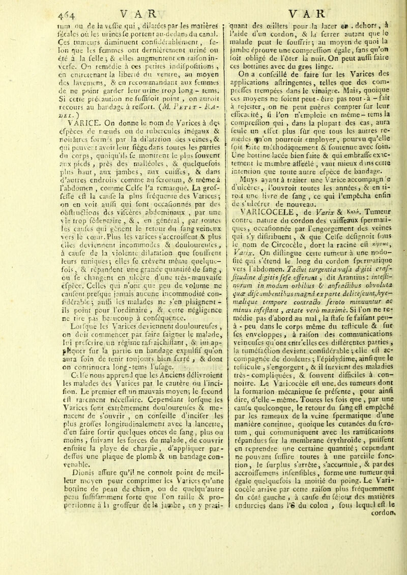 tum ou de la vtfiie qui , dilatées par les mntières fécales où les urines fe portent a«-declans du canal. Ces tumeurs diminuent confidérablement , fé- lon que 11s femmes ont dernièrement uriné ou été à la felle; & elles augmentent en raifon in - verfe. On remédie à ces petites indifpofuions , en entretenant la liberté du ventre, au moyen des lavemens, & en recommandant aux femmes de ne poinr garder leur urine trop long - teins. Si cette précaution ne fuffiioit point , on auroit recours au bandage à retToit. (M. Petit - M>4r DEL. ) VARICE. On donne le nom de Varices à dçs çfpèces de nœuds ou de tubercules inégaux & noirâtres formés pir la dilatation des veines,& qui peuvent avoir leur fiègedans toutes les parties du corps, quoiqu'ils fe montrent le plus fonvent aux pieds , près des malléoles , & quelquefois plus haut, aux jambes, aux cuiiTes , & dans d'autres endroits comme auferorum, & même à l'abdomen , comme Celfe l'a remarqué. La grof- feffe tfi la caufe la plus fréquente des Varices ; on en voit au/fi qui font occaftonnés par des ôbftfii$ions des vifeères abdominaux , par une vie trop fédentaire , & , en général , par toutes les canfes cfui gênent le retour du fang veineux vers le cœur. Plus les varices s'accroiffent & plus elles deviennent incommodes «Si douloureuses à caufe de la violente dilatation que fouîfrent leurs tuniques; elles fe crèvent môme quelque- fois, & répandent une grande quantité de fang , ou fe changent en ulcère d'une très - mauvaife éfpèce. Celles qui n'ont que peu de volume ne canfent prefque jamais aucune incommodité con- lldérab'e; aiuTi les malades ne s'en plaignent- ils point pour l'ordinaire , & cette négligence ne tire pas beaucoup à conféquence. Loifque les Varices deviennent douloureufes , on doit commencer par faire faigner le malade, lui prèferire un régime rafraîchifiant, & lui ap- pliquer fur la partie, un bandage expulfif qu'on aura foin de tenir toujours bien ferré , & dont on continuera long-rems l'ufage. Celîe nous apprend que les Anciens délivraient les malades des Varices par le cautère ou l'inci- fion. Le premier eft un mauvais moyen; le fécond efl rarement néceffaire. Cependant lorfque les Varices font extrêmement douloureufes & me- nacent de s'ouvrir , on confeille d'incifer les plus greffes longitudinalemem avec la lancette, d'en faire fortir quelques onces de fang, plus ou moins, fuivant les forces du malade, de couvrir enfuite la playe de charpie, d'appliquer par- deffus une plaque de plomb & un bandage con- venable. Dionis allure qu'il ne connoît point de meil- leur moyen pour comprimer les Varices qu'une bottine de pean de chien, ou de quelqu'autre peau fufrifammem forte que l'on taille & pro- portionne à h groffeur delà jaonbe, en y prati- quant des ailiers pour.la Jacer «s . dehor?, à l'aide d'un cordon, & la ferrer autant que le malade peut le fouffrir; au moyen de quoi la jambe éprouve une comprefîion égale, fans qu'on foi* obligé de l'ôter la nuit. On peut auiii faire ces bottines avec du gr©s linge. On a confeillé de faire fur les Varices des applications aflringentes, telles que des com- preffes trempées dans le vinaigre. Mais, quoique ces moyens ne foient peut - être pas tout-à-fait à rejeïter, on ne peut guères compter fur leur efficacité, fi l'on n'tmploie en même-tems la compreffion qui , dans la plupart des cas, aura feule un effet plus fûr que tous les autres re- mèdes ifj'on pourroit employer, pourvu qu'elle foit faite méthodiquement & foutenue avec foin. Une bottine lacée bien faite & qui embraffe exic- tement le membre afièclé , vaut mieux dms cette intention que toute autre efpèce de bandage. Muys ayant à traiter une Varice accompagn d'ulcères, Touvroit toutes les années > & en ti- roir une livre de fang , ce qui l'empêcha enfin de s'ulcérer de nouveau. VARÎCOCELE , de Varix & k*A. Tumeur contre nature du cordon des vaiffeaux fpermati- ques, occafionnée par l'engorgement des veines qui s'y difiribuent, & que Celfe défignoit fous le nom de Circocèle, dort la racine eft wpwj Varix. On diflingue cette tumeur à une nodo- fité qui s'étend le long du cordon fp^rmatique vers l'abdomen. TaBui turgentia vafd d'giti craf- jitudine digitis fefe offerunt, dit Arantius : intefl:- norum in modum orbibus d' anfiaclibus obvoluta quœ difeumbendhus magnâ exparté delite/cunt^hye- malique tempore contraâo Jeroto minuuntur ac minus infeftant , cetatt vero maxime. Si l'on ne re- médie pas d'abord au mal, la ftafe fefaifant peu- à - peu dans le corps même du tefticule & fur fes enveloppes, à raifon des communications veineufes qu'ont entr'elles ces différentes parties, la tuméfaction déviant confidérable -, elle efl ac- compagnée de douleurs -, l'épidydime, ainfique le ! tefiicule , s'engorgent , & il furvient des maladies très-compliquées, & fouvent difficiles à con- noître. Le Varicocèle efl une. des tumeurs dont la formation mécanique fe préfente, pour ainfi i dire, d'elle - même. Toutes les fois que , par une , caufe quelconque, le retour du fang efl empêché par les rameaux de la veine fpermatique d'une manière continue, quoique les cutanées du fero- tum , qui communiquent avec les ramificarions répandues fur la membrane érythroïde , puilfent en reprendre une certaine quantité; cependant ne pouvant fufiïre toutes à une pareille fonc- tion, le furplus s'arrête, s'accumule, & par des accroiffemens infenfibles, forme une tumeur qui égale quelquefois la moitié du poing. Le Vari- cocèle arrive par cette raifon plus fréquemment du côté gauche , à caufe du féioivr des matières endurcies dans 1*6 du colon , fous lequel eft le cordon.