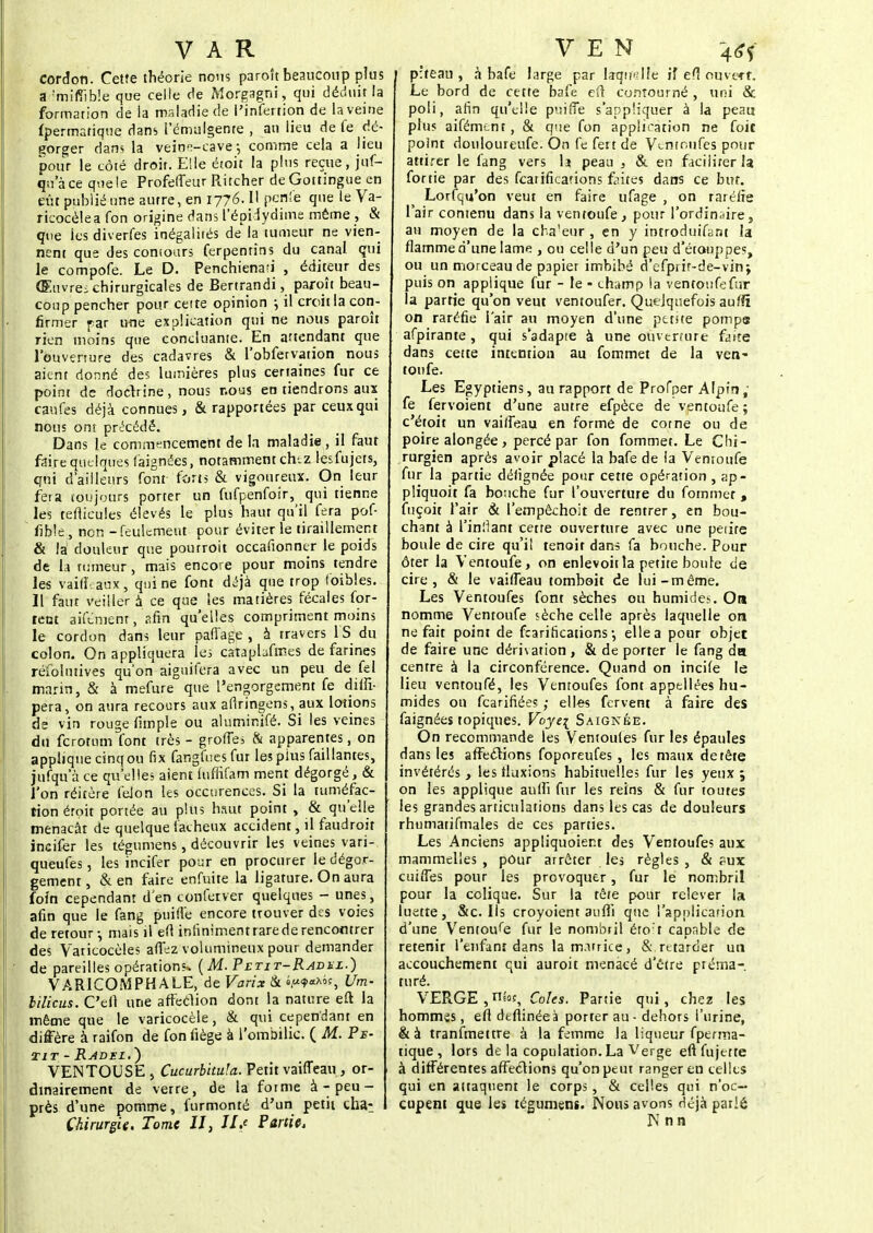 cordon. Cette théorie nous paroît beaucoup plus a ;mlfilb!e que celle de Morgagni, qui déduit la formation de la maladie de l'infertion de la veine fpermatique dans 1'ëmùlgenre , an lieu de fe dé- gorger dans la veinn-cave -, comme cela a lieu pour le côté droit. Elle étoit la plus reçue, juf- qu'àce que le Profefleur Ritcher de Goitingue en eût publié une autre, en 1776. Il pcsfe que le Va- ricocèlea Ton origine dans l'épidydime même , & que ies diverfes inégalités de la tumeur ne vien- nent que des conioars ferpentins du canal qui le compofe. Le D. Penchienati , éditeur des Œuvres chirurgicales de Bertrandi, paroît beau- coup pencher pour cette opinion j il croit la con- firmer far une explication qui ne nous paroît rien moins que concluante. En attendant que l'ouverture des cadavres & l'obfervation nous aient donné des lumières plus certaines fur ce point de doclrine, nous nous en tiendrons aux caùfes déjà connues, & rapportées par ceux qui nous ont précédé. Dans le commencement de la maladie , il faut faire quelques faignées, notamment ch-.z lesfujets, qui d'ailleurs font- forts & vigoureux. On leur fera toujours porter un fufpenfoîr, qui tienne les reflieules élevés le plus haut qu'il fera pof- fib!e;, non - feulement pour éviter le tiraillement & là douleur que pourroit occafionner le poids de la tumeur, mais encore pour moins tendre les vaille aux, qui ne font déjà que trop toibles. Il faut veiller à ce que les matières fécales for- rent aiftment, ?.fin qu'elles compriment moins le cordon dans leur paffage , à travers 1S du colon. On appliquera les cataphfmes de farines réfolntives qu'on aiguifera avec un peu de fel marin, & à mefure que l'engorgement fe difli- pera, on aura recours aux aflringens, aux lotions de vin rouge fimple ou aluminifé. Si les veines du ferotum font très - groffes & apparentes, on applique cinq ou fix far.gfuesfur les plus faillantes, jufqu a ce qu'elles aient luffifam ment dégorgé, & l'on réitère feJon les occurences. Si la tuméfac- tion étoit portée au plus haut point , & qu'elle menaçât de quelque fâcheux accident, il faudroit incifer les tégumens, découvrir les veines vari- queufes, les incifer pour en procurer le dégor- gement, &en faire enfuite la ligature. On aura foin cependant d'en ton fer ver quelques - unes, afin que le fang puifle encore trouver des voies de retour-, mais il eft infiniment tare de rencontrer des Varicocèles au*e2 volumineux pour demander de pareilles opération?, {M. Petit-Radul.) VARICOMPHALE, de Varix & •/»$«*9f, Um- lilicus. C'eft une affeclion dont la nature eft la même que le varicocèle, & qui cependant en diffère à raifon de fon fiège à l'ombilic. ( M. Pe■ iit-Radsl.') VENTOUSE , Cucurbhuh. Petit vaiffeau , or- dinairement de verre, de la fotme à - peu - près d'une pomme, furmonté d'un petit chat Chirurgie. Tome II, IL' Partie, p'teau , à bafe large par laquelle if efl ouvecr. Le bord de cette bafe e(l contourné , uni & poli, afin qu'elle puiffe s'appliquer à la peau plus aifément, & que fon application ne foit point douloureufe. On fe fert de Vs.nir.ufes pour attirer le fang vers la peau , & en faciliter la fortie par des featificarions faites dans ce but. Lorfcju'on veut en faire ufage , on raréfie l'air contenu dans la ventoufe., pour l'ordin;tire9 au moyen de la cha'eur , en y introduifant la flamme d'une lame , ou celle d'un peu d'étouppes, ou un morceau de papier imbibé defprif-de-vin; puis on applique fur - le • champ la ventoufefur la partie qu'on veut ventoufer. Quelquefois aufîi on raréfie l'air au moyen d'une petite pompa afpirante, qui s'adapte à une ouverture faite dans cette intention au fommet de la ven- toufe. Les Egyptiens, au rapport de Profper Alpin; fe fervoient d'une autre efpèce de ventoufe ; c'étoit un vaiffeau en forme de cotne ou de poire alongée, percé par fon fommet. Le Chi- rurgien après avoir placé la bafe de la Ventoufe fur la partie défignée pour cette opération, ap- pliquoit fa bouche fur l'ouverture du fotnmer , fuçoit l'air & l'empêchoit de rentrer, en bou- chant à l'infiant cette ouverture avec une petite boule de cire qu'il tenoit dans fa bouche. Pour ôter la Ventoufe, on enlevoitla petite boule de cire, & le vaifieau tombait de lui-même. Les Ventoufes font sèches ou humides. On nomme Ventoufe sèche celte après laquelle on ne fait point de fearitications -, elle a pour objet de faire une dérnarion, & déporter le fang da centre à la circonférence. Quand on incife le lieu ventoufé, les Ventoufes font appellées hu- mides ou fearifiées ; elles fervent à faire des faignées topiques. Voye{ Saignée. On recommande les Ventoules fur les épaules dans les affections foporeufes , les maux de tête invétérés , les fluxions habituelles fur les yeux 9 on les applique aufii fur les reins & fur toutes les grandes articulations dans les cas de douleurs rhumatifmales de ces parties. Les Anciens appliquoier.t des Ventoufes aux mammelles , pour atrêter les règles , & pux cuifies pour les provoquer, fur le nombril pour la colique. Sur la tête pour relever la luette, &c. Ils croyoient auflî que l'application d'une Ventouse fur le nombril étoit capable de retenir l'enfant dans la m.itrice, & retarder un accouchement qui auroit menacé d'être préma- turé. VERGE , n«?, Coles. Partie qui, chez les hommes, ell deftinéeà porter au - dehors l'urine, &à tranfmettre à la femme la liqueur fperma- tique , lors de la copulation. La Verge eft fujttte à différentes affections qu'on peut ranger en celles qui en attaquent le corps , & celles qui n'oc- cupent que les tégumens. Nous avons déjà parié I\T n n