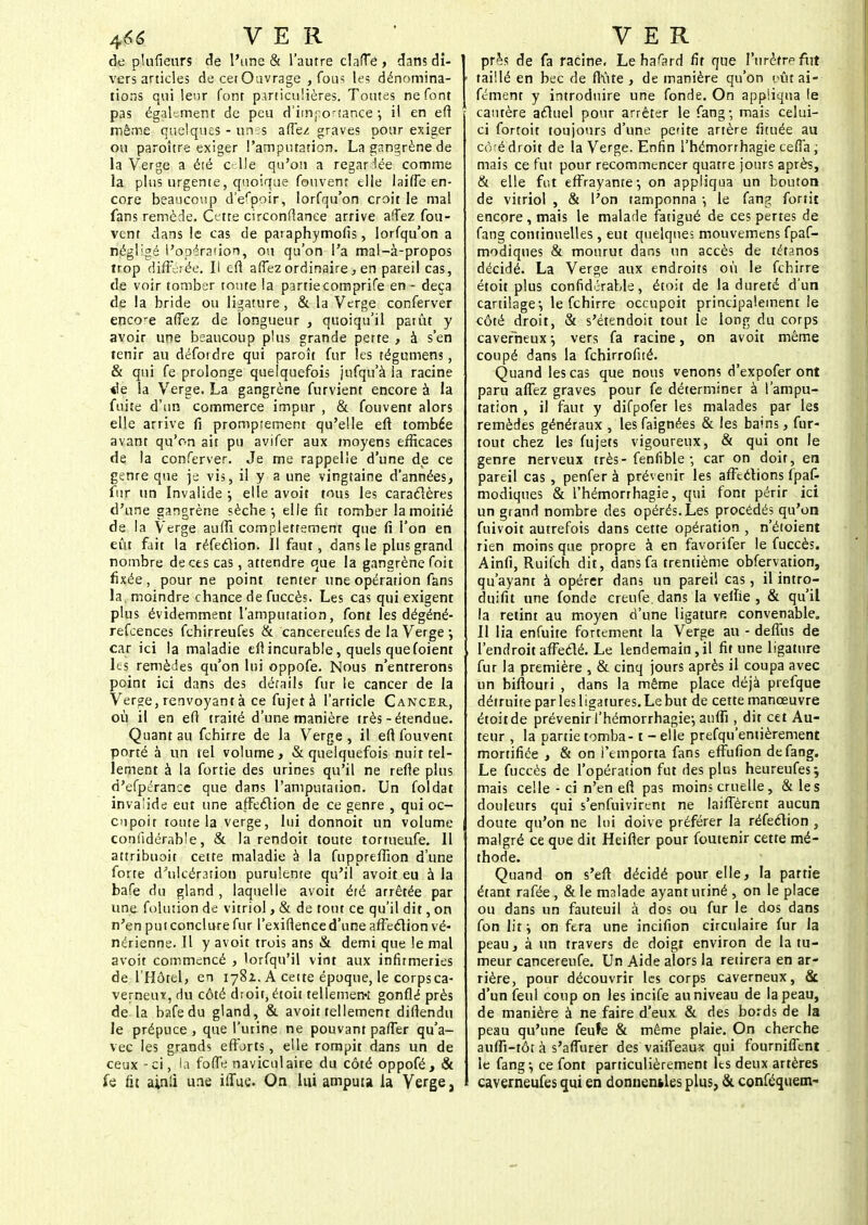de plufieurs de l'une & l'autre clarTe , dans di- vers articles decetOavrage , fous les dénomina- tions qui leur font particulières. Toutes ne font pas également de peu d'importance •, il en efi même quelques - un:s affez graves pour exiger ou paroître exiger l'amputation. La gangrène de la Verge a été celle qu'on a regaHée comme la plus urgente, quoique fouvent elle biffe en- core beaucoup d'espoir, lorfqu'on croit le mal fans remède. Cette circonfiance arrive alTez fou- vent dans le cas de paraphymofis, lorfqu'on a négligé l'opération, ou qu'on l'a mal-à-propos trop différée. Il efi affez ordinaire, en pareil cas, de voir tomber toute la partie comprife en - deçà de la bride ou ligature, & la Verge conferver encore affez de longueur , quoiqu'il patût y avoir une beaucoup plus grande perte , à s'en tenir au défoidre qui paroît fur les tégumens, & qui fe prolonge quelquefois jufqu'à la racine «le la Verge. La gangrène furvient encore à la fuite d'un commerce impur , & fouvent alors elle arrive fi prompfement qu'elle efi tombée avant qu'on ait pu avifer aux moyens efficaces de. la conferver. Je me rappelle d'une de ce genre que je vis, il y a une vingtaine d'années, fur un Invalide ; elle avoit tous les caraclères d'une gangrène sèche-, elle fit tomber la moitié de la Verge auffi complettement que fi l'on en eût fait la réfection. Il faut, dans le plus grand nombre de ces cas, attendre que la gangrène foit fixée, pour ne point tenter une opération fans la, moindre chance de fuccès. Les cas qui exigent plus évidemment l'amputation, font les dégéné- refeences fchirreufes & cancereufes de la Verge ; car ici la maladie efi incurable, quels que foient les remèdes qu'on lui oppofe. Nous n'entrerons point ici dans des détails fur le cancer de la Verge, renvoyant à ce fujet à l'article Cancer, où il en eft traité d'une manière très-étendue. Quant au febirre de la Verge, il eft fouvent porté à un tel volume, & quelquefois nuit tel- lement à la fortie des urines qu'il ne refle plus d'efpérance que dans l'amputation. Un foldat invalide eut une affeclion de ce genre , qui oc- cupoit toute la verge, lui donnoit un volume coniïdérable, & la rendoit toute tortueufe. II attribuoit celte maladie à la fuppreffion d'une forte d'ulcér3iion purulente qu'il avoit eu à la bafe du gland , laquelle avoit été arrêtée par une folution de vitriol, & de tout ce qu'il dit, on n'en put conclure fur l'exiflence d'une affeclion vé- nérienne. Il y avoit trois ans & demi que le mal avoit commencé , lorfqu'il vint aux infirmeries de l'Hôtel, en 178Z. A cette époque, le corpsea- verneuï, rlu côté droit, étoit tellement gonflé près de la bafe du gland, & avoit tellement diffendu le prépuce , que l'urine ne pouvant paffer qu'a- vec les grands efforts, elle rompit dans un de ceux-ci, la foffe naviculaire du côté oppofé, & fe fit a;nli une iffue. On lui amputa la Verge, pr^s de fa racine. Le ha'ard fit que l'urètre filt ■ taillé en bec de flûte , de manière qu'on pût ai- fément y introduire une fonde. On appliqua le cautère aeluel pour arrêter le fang-, mais celui- ci fortoit toujours d'une petite artère fituée au côfé droit de la Verge. Enfin l'hémorrhagie ceffa ; mais ce fut pour recommencer quatre jours après, & elle fut effrayante1, on appliqua un bouton de vitriol , & l'on tamponna •, le fang fortit encore, mais le malade fatigué de ces pertes de fang continuelles, eut quelques mouvemens fpaf- modiques & mourut dans un accès de tétanos décidé. La Verge aux endroits où le febirre étoit plus confidérable, étoit de la dureté d'un cartilage-, le fchirre occupait principalement le côté droit, & s'étendoit tout le long du corps caverneux-, vers fa racine, on avoit même coupé dans la fchirrofué. Quand les cas que nous venons d'expofer ont paru affez graves pour fe déterminer à l'ampu- tation , il faut y difpofer les malades par les remèdes généraux , lesfaignées & les bains, fur- tout chez les fujets vigoureux, & qui ont le genre nerveux très-fenfible ; car on doit, en pareil cas , penfer à prévenir les affections fpaf- modiques & l'hémorrhagie, qui font périr ici un grand nombre des opérés. Les procédés qu'on fuivoit autrefois dans cette opération , n'étoient rien moins que propre à en favorifer le fuccès. Ainfi, Ruifch dit, dans fa trentième obfervation, qu'ayant à opérer dans un pareil cas, il intro- duifit une fonde creufe dans la veine , & qu'il la retint au moyen d'une ligature convenable» Il lia enfuite fortement la Verge au - deffus de l'endroit affedé. Le lendemain,il fit une ligature fur la première , & cinq jours après il coupa avec un biflouri , dans la même place déjà prefque détruite parlesligatures.Le but de cette manœuvre étoitde prévenir l'hémorrhagie-, auffi , dit cet Au- teur , la partie tomba -1 - elle prefqu'entièrement mortifiée , & on l'emporta fans effufion de fang. Le fuccès de l'opération fut des plus heureufes-, mais celle - ci n'en efi pas moins cruelle, & les douleurs qui s'enfuivirent ne laiffèrent aucun doute qu'on ne lui doive préférer la réfeclion , malgré ce que dit Heifîer pour foutenir cette mé- thode. Quand on s'efl décidé pour elle, la partie étant rafée, & le malade ayant uriné , on le place ou dans un fauteuil à dos ou fur le dos dans fon lit i on fera une incifion circulaire fur la peau, à un travers de doigt environ de la tu- meur cancereufe. Un Aide alors la retirera en ar- rière, pour découvrir les corps caverneux, & d'un feul coup on les incife au niveau de la peau, de manière à ne faire d'eux & des bords de la peau qu'une feufe & même plaie. On cherche auffi-tôt à s'affurer des vaiffeaux qui fourniffent le fang-, ce font particulièrement les deux artères caverneufes qui en donnentles plus, & conféquem-