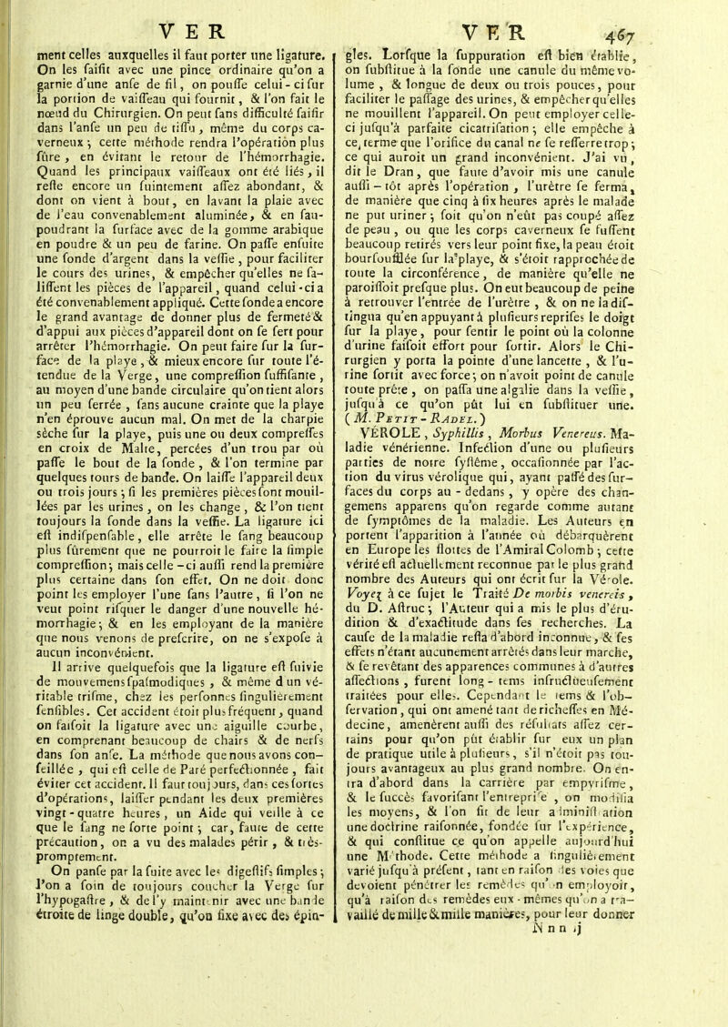 ment celles auxquelles il faut porter une ligature. On les faifit avec une pince ordinaire qu'on a garnie d'une anfe de fil, on pouffe celui-ci fur la ponion de vaiffeau qui fournit, & l'on fait le nœud du Chirurgien. On peut fans difficulté faifir dans l'anfe un peu de tiffu, même du corps ca- verneux ; cette méthode rendra l'opération plus fûre, en évitant le retour de l'hémorrhagie. Quand les principaux vaiffeaux ont été liés, il refte encore un fuintement affez abondant, & dont on vient à bout, en lavant la plaie avec de l'eau convenablement aluminée, & en fau- poudrant la furface avec de la gomme arabique en poudre & un peu de farine. On paffe enfuite une fonde d'argent dans la veffie , pour faciliter le cours des urines, & empêcher qu'elles ne fa- liffent les pièces de l'appareil, quand celui-cia été convenablement appliqué. Cette fonde a encore le grand avantage de donner plus de fermeté & d'appui aux pièces d'appareil dont on fe fert pour arrêter l'hémorrhagie. On peut faire fur la fur- face de la pl2ye, & mieux encore fur toute l'é- tendue de la Verge, une compreflion fuffifante , au moyen d'une bande circulaire qu'on tient alors un peu ferrée , fans aucune crainte que la playe n'en éprouve aucun mal. On met de la charpie sèche fur la playe, puis une ou deux compreffcs en croix de Malte, percées d'un trou par où paffe le bout de la fonde , & l'on termine par quelques tours de bande. On laiffe l'appareil deux ou trois jours ; fi les premières pièces font mouil- lées par les urines, on les change , & l'on tient toujours la fonde dans la veffie. La ligature ici eft indifpenfable, elle arrête le fang beaucoup plus fûremenr que ne pourroit le faire la iimple compreflion-, maiscelle-ci aufli rend la première plus certaine dans fon effet. On ne doit donc point les employer l'une fans l'autre , fi l'on ne veut point rifquer le danger d'une nouvelle hé- morrhagie-, & en les employant de la manière que nous venons de prefcrire, on ne s'expofe à aucun inconvénient. Il arrive quelquefois que la ligature efl fuivie de mouvemensfpatmodiques , & même d un vé- ritable trifme, chez les perfonnes fingulierement fenfibles. Cet accident étoit plusfréquenr, quand on faifoit la ligature avec une aiguille courbe, en comprenant beaucoup de chairs & de nerfs dans fon anfe. La méthode que nous avons con- feillée , qui efi celle de Paré perfectionnée , fait éviter cet accident. Il faut touj mis, dans ces fortes d'opérations, laiffer ptndant les deux premières vingt-quatre heures, un Aide qui veille à ce que le fang ne forte point ; car, fauic de cette précaution, on a vu des malades périr, &uès- promptement. On panfe par la fuite avec le? digeftifa (impies •, l'on a foin de toujours coucher la Verge fur l'hypogaftre , & de l'y maintenir avec une bande étroite de linge double, çju'on fixe avec de> épin- gles. Lorfque la fuppuration eft bien établie, on fubflitue à la fonde une canule du même vo- lume , & longue de deux ou trois pouces, pour faciliter le paffage des urines, & empêcherqu'elles ne mouillent l'appareil. On peut employer celle- ci jufqu'à parfaite cicatrifation-, elle empêche à ce, terme-que l'orifice du canal ne fe refferretrop ; ce qui auroit un grand inconvénient. J'ai vu , dit le Dran, que faute d'avoir mis une canule aufli - tôt après l'opération, l'urètre fe ferma, de manière que cinq à fix heures après le malade ne put uriner ; foit qu'on n'eût pas coupé affez de peau , ou que les corps caverneux fe fufient beaucoup retirés vers leur point fixe, la peau étoit bourfoufilée fur la'playe, & s'étoit rapprochée de toute la circonférence, de manière qu'elle ne paroiflbit prefque plus. On eut beaucoup de peine à retrouver l'entrée de l'urètre , & onneiadif- tingua qu'en appuyant à plufieurs reprifes le doigt fur la playe , pour fentir le point où la colonne d'urine faifoit effort pour fortir. Alors le Chi- rurgien y porta la pointe d'une lancette , & l'u- rine fortit avec force, on n'avoit point de canule toute prête , on paffa une algilie dans la veffie , jufqu'à ce qu'on pût lui en fubflituer une. ( M. Petit- Radel.) VÉROLE , Syphillis , Morbus Venereus. Ma- ladie vénérienne. Infeélion d'une ou plufieurs parties de notre fyflême, occafionnée par l'ac- tion du virus vérolique qui, ayant paffé des fur- faces du corps au - dedans , y opère des chan- gemens apparens qu'on regarde comme autant de fymptômes de la maladie. Les Auteurs en portent l'apparition à l'année où débarquèrent en Europe les flottes de l'Amiral Colomb-, cette vérité eft actuellement reconnue pax le plus grand nombre des Auteurs qui ont écrit fur la Vérole. Voyei à ce fujet le Traité De morbis venerds , du D. Aftruc, l'Auteur qui a mis le plus d'éru- dition & d'exactitude dans fes recherches. La caufe de la maladie refla d'abord inconnue, & Tes effets n'étant aucunement arrêtés dans leur marche, & fe revêtant des apparences communes à d'autres affections , furent long - tems infructûeufement traitées pour elles. Cependant le tems & l'ob- fervation, qui ont amené tant dericheffes en Mé- decine, amenèrent aufli des réfuhats affez cer- tains pour qu'on put établir fur eux un plan de pratique utile à plufieurs, s'il n'étoir pas tou- jours avantageux au plus grand nombre. On en- tra d'abord dans la carrière par empvrifme, & le fuccès favorifant l'entrepri'e , on modifia les moyens, & l'on fit de leur aiminiffarion une doctrine raifonnée, fondée fur l'expérience, & qui conftitue ce qu'on appelle aujourd'hui une M'thode. Cette méthode a lingulièiement varié jufqu'à préfent, tant en raifon les voies que dévoient pénétreriez remède? qu'on etnployoir, qu'à raifon des remèdes eux - mêmes qu'on a tra- vaillé de mille & mille manières, pour leur donner JN n n ij