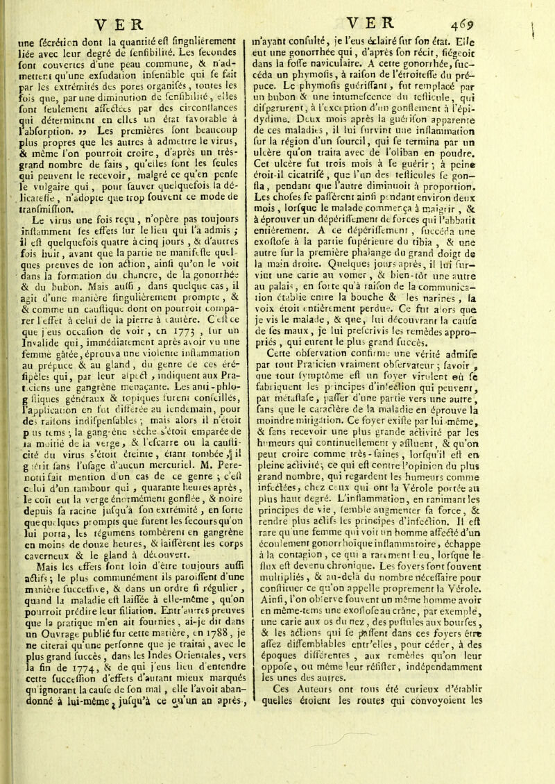 une fécréticn dont la quantité efi fingnlièrement liée avec leur degré de fenfibilité. Les fécondes font couvertes dune peau commune, & n'ad- metttr.t qu'une exfudation infenùble qui fe fait par les extrémités des pores organifés, toutes les fois que, par une diminution de fenfibilité , elles font feulement affectées par des citconilances qui déterminent en elles un état favorable à labforption. jj Les premières font beaucoup plus propres que les autres à admettre le virus, & même l'on pourroit croire, d'après un très- grand nombre de faits, qu'elles font les feules qui peuvent le recevoir, malgré ce qu'en penfe le vulgaire qui, pour fauver quelquefois la dé- licatefie , n'adopte que trop fouvent ce mode de tranfmiffton. Le virus une fois reçu , n'opère pas toujours I inftammeni fes effets lur le lieu qui l'a admis ; il eft quelquefois quatre à cinq jours , & d'autres fois huit, avant que la partie ne manifefle qutl- ques preuves de ion action, ainli qu'on le voit I dans la formation du chancre, de la gonorrhée & du bubon. Mais auffi , dans quelque cas, il agit d'une manière fingnlièrement prompte , & & comme un caufiique dont on pourroit tompa- I rerl effet à celui de la pierre à eautère. G'eft ce que j'eus occafion de voir , en 1773 > tur un Invalide qui, immédiatement après a\oir vu une I femme gâtée,éprouva une violente inflammation au prépuce & au gland , du genre ce ces éré- fipèles qui, par leur alpect , indiquent aux Pra- ticiens une gangrène menaçante. Les anti-phlo- g ftiques généraux & topiques lurent confcillés, l'appiicauon en fut différée au lendemain, pour de> railons indifpenfables -, mats alors il n'étoit p us ttms ; la gang-ène sèche s'étoit emparée de II ia moitié de la verge, & l'efcarre ou la caulli- cité du virus s'étoit éteinte, étant tombée ,| il giétitfans l'ufage d'aucun mercuriel. M. Pere- notiifait mention d un cas de ce genre ; c'eft celui d'un tambour qui , quarante heui es après, ' le coït eut la verge énormément gonflée , & noire depuis fa racine jufqu'à fon extrémité , en forte quequ, lques prompts que furent les fecours qu'on lui porta, les tegumens tombèrent en gangrène en moins de douze heures, & laiffèreni les corps caverneux & le gland a découvert. Mais les tffets font loin d'être toujours auffi actifs; le plus communément ils paroilfent d'une || rmnièie fuccetîue, & dans un ordre fi régulier , quand la maladie eft laiffée à elle-même , qu'on pourroit prédire leur filiation. Eritr'durrts preuves que la pratique m'en ait fournies, ai-je dit dans un Ouvrage publié fur cette matière, en 1788 , je ne citerai qu'une perfonne que je traitai, avec le plus grand fuccès, dans les Indes Orientales, vers 1 , la fin de 1774, & de qui j'eus lieu d entendre cette fucceffion d'effets d'autant mieux marqués qu'ignorant la caufe de fon mal , elle l'avoit aban- donné à lui-même ^ jufqu'à ce ou'un an après, m'ayant confulté, je l'eus éclairé fur fon état. Elfe eut une gonorrhée qui, d'après fon récit, fiégeoic dans la foffe naviculaire. A cette gonorrhée, fuc- céda un phymofis, à raifon de l'étroiteffe du pré- puce. Le phymofis guériffant, fut remplacé par un bubon & une intumefeence du fënicufe, qui difparurent, à l'txctption d'un gonflement à i'épi- dydime. Deux mois après ia guétifon apparente de ces maladies, il lui fnrvint une inflammation fur la région d'un fourcil, qui fe termina par un ukère qu'on traita avec de l'oliban en poudre. Cet ulcère fut trois mois à fe guérir 5 à peine étoit-il cicatrifé , que l'un des tefiicules fe gon- fla, pendant que l'autre diminuoit à proportion. Les chofes fe pafî'èrenr ainli pendant environ deux mois , lorfque le malade commerça 3 maigrir , & à éprouver un dépériffemenr de forces qui î'abbatit entièrement. A ce riépériffcmcm , fuccéda une exoftofe à la partie fupérieure du tibia , & une autre fur la première phalange du grand doigt de la main droite. Quelques jours après, il lui fur— vint une carie au vomer, & bien-tôt une sutre au palais, en fotte qu'à raifon de la communica- tion établie entre la bouche & les narines, la voix étoit entièrement perdue. Ce fut a'ors que je vis le malade, & que, lui découvrant la caûfe de fes maux, je lui preferivis les remèdes appro- priés , qui eurent le plus grand fuccès. Cette obfervation confirme une vérité admife par tout Praicien vraiment obfervateur ; favoir , que tout fymptôme eft un foyer virulent eù fe fabiiquent les p incipes d'infection qui peuvent, par métdflafe, pafïer d'une partie vers une autre, fans que le caractère de la maladie en éprouve la moindre mitig.ition. Ce foyer exifte par lui même, & fans recevoir une plus grande activité par les humeurs qui continuellement y affluent, & qu'on peut croire comme très-faines, lorfqu'il efl en pleine activité1, ce qui eft contre l'opinion du plus grand nombre, qui regardent les humeurs comme infectées, chez c:ux qui ont la Vérole portée au plus haut degré. L'inflammation, en ranimant les principes de vie, fembie augmenter fa force, & rendre plus actifs les principes d'infection. Il eft rare qu'une femme qui voit un homme affecté d'un écoulement gonorrhoïqueinflammatoire, échappe à la contagion , ce qui a rarement feu, lorfque le flux eft devenu chronique. Les foyers font fouvent multipliés, & au-delà du nombrenéceffaire pour confiituer ce qu'on appelle proprement la Vérole. Ainli, l'on observe fouvent un même homme avoir en même-tems une exofiofeau crâne, par exemple, une carie aux os du nez , des puftnies aux bourfes, & les actions qui fe pteffent dans ces foyers être affez diffemblables entr'elles, pour céder, à des époques différentes , aux remèdes qu'on leur oppofe, ou même leur réfïfier, indépendamment les unes des autres. Ces Auteurs ont tons été curieux d'établir quelles étoient les routes qui convoyoient les