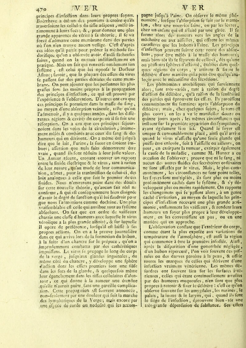principes d'infeclion dans leurs propres foyers. Boërrhave a été un des premiers à. croire qu'ils îraverfoient les cellules du tilTu adipeux , mêlé in- timement à leurs fucs -, & , pour donner une plus grande apparence de vérité à fa théorie, il fe vir forcé d'admettre cette membrane dans des parties où l'on n'en trouve aucun veflige. C'eft d'après ces idées qu'il partit pour prôner la méthode fu- dorifique qu'on a obfervée avoir d'anffi fâchenfes fuites, quand on la metroit indiftinclcment en pratique. Mais un fait qui renverfe totalement Ion fyflême , eft celui que lui oppofa le Docteur l\ftruc.j favoir , que la plupart des effets du virus fe paffent fur des parties dénuées de cette mem- brane. On peut ajouter que les perfonnes les plus graffes font les moins-propres à la propagation des principes d'infection, ce emi eft prouvé par l'expérience & l'obfervation. D autres ont cru que ces principes fe portoient dans la mafle du fang , an moyen d'une abforption veineufe, telle-qu'on l'admettoir, il y a quelques années, dans les diffé- rentes régions & cavités du corp; où il fe fait une réforption. On a cru que ces priucipes fejour- noient dans les voies de la circulation , intime- ment mêlés & combinés avec ceux du fang & des humeurs qui en dérivent. On a même été jufqu a dire que le lait, l'urine, la fueur en étoient im- bues -, affertion que nuls faits démontrent être vraie , quand ils font réduits à leur jufle valeur. Un Auteur récent, croyant trouver un rapport entre le fluide électrique & le virus, tant à ration de leur nature , qu'au mode de leur communica- tion , admet, pour la tranfmifiïon de celui-ci, des loix analogues à celle que fuit le premier de ces fluides. Nous n'entrerons point dans des détails fur cette nouvelle théorie, qu'aucun fait réel ne confirme, & qui eft conféquemment bien éloignée d'avoir le degré de fanction qu'il lui faudroit pour que nous l'admettions comme doctrine. Une plus vraifemblabie eft celle qui attribue tout au fyftème abforbanr. On fait que cet ordre de vaifteaux charrie une claffe d'humeurs avec laquelle le virus véroîique a la plus grande affinité, & fur laquelle il opère de préférence, lorfqu'il eft lailfé à fes propres actions. On en a la preuve journalière dans ce qui arrive lors de la formation du bubon, à la fuite d'un chancre fur le prépuce , qu'on a imprudemment combattu par des cathérétiques impuiffans. Le virus fe propage le long du corps de la verge , jufqu'aux glandes inguinales , du même côté du chancre , y développe une fphère d'action dont les effets premiers font une liâfe dans les fucs de la glande, & quelquefois même leur épanchement dans les tiffus cellulaires d'alen- tour , ce qui donne à la tumeur une étendue qu'elle n'auroit point, fans une pareille complica- tion. Cette propaguion *.ft futivent annoncée, non-feulement par une douleur qui fuit la marche des lymphatiques de la Verge; rrflis encore par une ifL çce de corde ou nodofué qui les accom- pagne jufqu'à l'aine. On obferve le même phé- nomène , lorfque l'abforption fe fait par le mame- lon , chez une nourrice faine, on par les lèvres, chez un enfant qui efî allaité par une gâtée. Il fe forme alors de*' tumeurs vers les angles de la mâchoire ou aux aifielles, qui offrent les mêmes caractères que les bubons à l'aine. Les principes d'infection peuvent fuivre cette route des abfor- banr , pour être mêlés à la mafle des humeurs; mais bien-tôt ils fe féparent de celle-ci, dès qu'une ou plnfieurs fphères d'activité , établies dans quel- ques régions du corps , y attirent & fixent le délétère d'une manière quia peut-être que'qu'ana- lo^ie avec le mécanifme des fécrétions. Les phénomènes morbifiques qui furviennent alors, font très-variés, tanr à raifon du degt'é d'aétion du délétère , qu'à raifon de la fenfibiiité des parties qui éprouvent fes effets. Ils paroiffent communément fix femaine? après l'abforption du délétère; mais, chez quelques fujets, le terris eft plus court-, on les a vu fe manifefter douze ou quinze jours après , les mêmes circonftanc^s qui influent fur la première apparition des fymptômes, ayant également lieu ici. Quand le foyer eft unique & convenablement placé, ainfi qu'il arrive quind le virus n'afïccle qu'une feule glande qui puiffe être enlevée , foit à l'aiffelle ou ailleurs, on peut, en extirpant la tumeur, extirper également la caufe de la maladie , comme M. Hunter a eu occafion de l'oblerver -, preuve que ni le fang , ni aucun des autres fluides des fecrétoires ordinaires ne font affectés par le virus. Mais , le plus com- munément , les circonftances ne font point telles, les foyers font multipliés, ils font plus ou moins profondément cachés dans le fyflême , & s'y dé- veloppent plus ou moins rapidement. On rapporte les changemens qui f« paffent alors, à un genre caché d'irritation , au moyen de laquelle les prin- cipes d'infeétion recevant une plus grande acri- monie , enflamment les vaifîèaux , & rendent leurs humeurs un foyer plus propre à leur développe- ment, en les convertirfant en pus, ou en une matière qui en approche. L'obfervation conftateque l'extérieur du corps, comme étant la plus expofée aux variations de température de i'atmofphère , efl anflï la région qui commence à être la première infectée. Ainfi, après la difparition d'une gonorrhée négligée , d'un bubon répercuté , l'on voit fouvent des puf- tules ou des darrres paroître à la peau, & offrir toutes les marques de celles qui dérivent d'une infection vraiment vénérienne. Les mêmes dé- fordres ont fouvent lieu fur les furfaces inté- rieures, celles qui étant continuellement arrofées par des humeurs muqueufes, n'en font que plus propres à retenir & fixer le délétère : c eft ce qu'on obferve fouvent fur les amygdales, les narines, le palais , la luette & le larynx, qui, quand ils font le fiège de finfeclion , éprouvent bien - tôt une très-grande déperdition de fubftance. Ses tflets