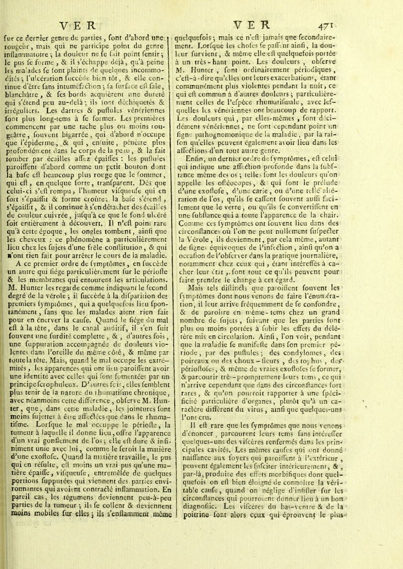 fur ce derrier genre de parties, font d'abord une rougeur, mais qui ne participe point du genre inflammatoire ; la douleur ne fe fait point fentir-, le pus fe forme , & il s'échappe déjà, qu'à peine hs malades fe (ont plaints de quelques incommo- dités ; l'ulcération fuccède bkn tôt, & elle con- tinue d'être fans intuméfaction -, fa furf^ce efl faîe, j blanchâtre , & fes bords acquièrent une dureté qui s'étend peu au-delà-, ils font déchiquetés & irtéguliers. Les dartres & puftules vénériennes font plus long-tems à fe former. Les premières commencent par une tache plus ou moins rou- geâtre, fouvent bigarrée , qui d'abord n'occupe que i'épiderme, & qui , enUiite, pénèïre plus profondément dans le corps de la pe.su , & la fait tomber par écailles affez épaiffes : les pufiuies paroiffent d'abord comme un petit bouton dont la bafe efl beaucoup plus rorge que le Commet, qui efi, en quelque forte, tranfparent. Dès que celui-ci s'eft rompu, l'humeur vifqueufe qui en fort s'épaiffit & forme croûtes la bafe s'étend , s'épaiftîr, & il continue à s'en détacher des écailles de couleur cuivrée, jufqu'à ce que le fond ulcéré foit entièrement à découvert. Il n'eft point rare qu'à cette époque , les ongles tombent, ainfi que les cheveux : ce phénomène a particulièrement lieu chez les fujets d'une frêle conftitution , & qui n'ont rien fait pour arrêter le cours de la maladie. A ce premier ordre de fvmptômes, en fuccède un antre qui fiége particulièrement fur le périofle & les membranes qui entourent les articulations. M. Hunter les regarde comme indiquant le fécond degré de la vérole •, il fuccède à la difparhion des premiers fymptômes, qui a quelquefois lieu fpon- tanément, fans que les malades aient rien fait pour en énerver la caufe. Quand le fiége du mal efl à la tête, dans le canal auditif, il s'en fuit fouvent une furdité complette , & , d'autres fois, une fupputation accompagnée de douleurs vio- lentes dans l'oreille du même côté, & même par toute la tête. Mais, quand le mal occupe les extré- mités , les apparences qui ont litu paroiffent avoir une identité avec celles qui font fomentée? par un principefcrophuleux. D'autres fois ,j elles femblent plus tenir de la nature du ihumatifme chronique, avec néanmoins cette différence , obferve M. Hun- ier, que, dan? cette maladie, les jointures font moins fujettes à être affectées que dans le rhuma- f tifme. Lorfque le mal occuppe le périofte, la tumeur à laquelle il donne lieu,offre l'apparence d'un vrai gonflement de l'os^ elle efl dure & infi- ji niment unie avec lui, comme le feroit la matière d'une exoftofe. Quand la matière travaille, le pus j qui en réfulte, efi moins un vrai pus qu'une ma- tière épaiffe, vifqueufe, entremêlée de quelques portions fuppurées qui viennent des parties envi- ronnantes quiavoient contracté inflammation. En pareil cas, les tégumens deviennent peu-à-peu parties de la tumeur -, ils fe collent & deviennent moins mobiles fur elles j ils s'enflamment même quelquefois -, mais ce n'efi jamais que fecondaire- ment. Lorfque les chofes fe pafi\nr ainfi, la dou- leur furvient, & même elle efl quelquefois portée à un très-haut point. Les douleurs , obferve M. Hunter , font ordinairement périodiques , c'efl-à-dire qu'elles ont leursexacerbatiom, étant communément plus violentes pendant la nuit, ce qui efl commun à d'autres douleurs ; particulière- ment celles de l'efpèce rhumatifmale, avec les- quelles les vénéiienne; ont beaucoup de rapport. Les douleurs qui, par elles-mêmes , font déci- dément vénériennes, ne font cependant point un îigm pathognomonique de la maladie , par la rai- fon qu'elles peuvent également a\oir lieu dans les affections d'un tout autre genre. Enfin, un dernier ordre à t fymptômes, efl celui qui indique une affi.ction profonde dans la fnbf- t2nce même des os *, telle; font les douleurs qu'on appelle les oftéocopes, & qui font le prélude d'une exoflofe , d'une carie , ou d'une telle alté- ration de l'os, qu'ils fe caftent fouvent aufti faci- lement que le verre , ou qu'ils fe convertitfent en une fubflance qui a toute l'apparence de la chair. Comme ces fymptômes ont fouvent lieu dans des cïrconftances où l'on ne peut nullement fufpefter la Vérole , ils deviennent, par cela même, autant de figne? équivoques de l'infection , ainli qu'on a occafion de l'oblerver dans la pratique journalière, notamment chez ceux qui, étant intérefl'és à ca- cher leur état ,.font tout ce qu'ils peuvent pour faire prendre le change à cet égard. Mais tels difiincts que paroiffent fouvent les fymptômes dont nous venons de faire l'énun.éra- tion, il leur arrive fréquemment de fe confondre, & de paroître en même-tems chez un grand nombre de fujets, fuivant que les parties font plus ou moins portées à fnbir les effets du délé- tère mis en circulation. Ainfi, l'on voit, pendant que la maladie fe manifefte dans fon premier pé- riode , par des puftules -, des condylomes, des poireaux ou des choux-fleurs , des tophus , des* périoftofe?, & même de vraies exoflofes fe former, & parcourir trè^-promptemenr kurs tenii, ce qui n'arrive cependant que dans des circonflances fort rares, & qu'on ponrroit rapporter à une fpéci- ficité particulière d'organes, plutôt qu'à un ca- ractère différent du virus, amfi que quelques-uns l'ont cru. 11 efl rare que les fymptômes que nous venons d'énoncer , parcourent leurs tems fans intérefTer quelques-uns des vifeères renfermés dans les prin- cipales cavités. Les mêmes canfes qui ont donné naiftance aux foyers qui paroiffent à l'extérieur , peuvent également ltsfufcirer intérieurement, & , par-là, produire des effets morbifiqties dont quel- quefois on efl bien éloigné de connoitre la véri- table caufe, quand on néglige d'inn'fter fur les circonflances qui pourroient donner lieu à un bon diagnollic. Les vifeères du bas-venrre & de la poitrine font alors ceux qui éprouvent le plus