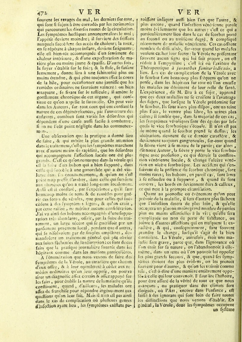 fouvent le? ravages dn mal, les derniers fur-tour, qui font fi fujets à être corrodés par les acrimonies qui parcourent les di vertes routes de la circulation. Les fymptômes hectiques annoncemalors le mai -, l'appétit devient moindre; il furvient des friffons auxquels fuccè lent des accès de chaleur; la toux, en fe répétant à chaque infiant, devient fatiguante; elle eft bien-tôt accompagnée d'un fentiment de chaleur intérieure , & d'une expectoration de ma- tière plus ou moins jaune & épaifle. D'autres fois, le foyer s'établit fur le foi;*, & la ftafe, fefaifant lentement, donne lieu à une fchirrolité plus ou moins étendue, & qui gêne toujours affez le cours de la bile, pour occafionner une jaunifleque les remèdes ordinaires ne fauroient vaincre : ou bien attaquant, fe fixant fur le teflicule, il amène le gonflement chronique de cet organe , qui conf- îitue ce qu'on appelle le farcocèle. On peut voir clans les Auteurs, fur tout ceux qui ont conftaté la nature de ces dégénérescences, par l'ouverture de; cadavres, combien font variés les défordres qui dépendent d'une caufe aufti facile à combattre , il on ne l'eût point négligée dans les commence- naens. Une obfervation que la pratique a donné lieu de faire , & qui mérite la plus grande attention dans ie traitement,c'eft que les fymptômes marchent avec d'autant moins de rapidité, que les délordres qui accompagnent l'affection locale ont été plu; grands. C'eft ce qu'on remarque dans la vérole qui tft ta fuite d'un bubon qui a bien fuppuré, dans cgUe <pi fucçèle à une gonorrhée qui a été vio- lente dao fes conunencemens, & qu'on ne s'eft poiru trop prefié d'arrêter, dans celle qui furvient aux chancres qu'on a traité long-tems localement. Auffi eft-il conftaté, par l'expérience , qu il faur beaucoup moins de tems & de remèdes pour gué- rir ces fortes de véroles, que pour celles qui luc- cèdent à des fyrnptôrm s légers, & qu'on croit , pnt cette raiion , ne mériter aucune conlidéradon. J'ai vu ainfides bubons accompagné? d'une fuppu- ration trè;-abondante, offrir, pat la fuite du trai- tement , un large ulcère qui fe guérii'ioit p?.r un panfement putemtni local, pendant que d'autres, qui fe réfolvoient par de limples emplâtres , de- mandoient un traitement généra! qui pût obvier aux fuites fâcheufes de laréforprion : ce font de ces faits que la pratique journalière fournit dans les hôpitaux comme dans les maifons particulières. A l'énumération que nous vêtions de faire des i fymptômes de la Vérole, au caractère que chacun d'eux offre , & à leur opiniâtreté à céder aux re mèdes ordinaires qu'on leur oppofe, on pourra tirer un diagnoiiic allez certain & affezappuyé fur les faits , pour établir la nature de la maladie qu'ils condiment, quand, d'ailleurs, les malades ont affez de franchife pour répondre ingénument aux qutfiions qu'on leur fait. Mais il n'en eft pas ainii dans le cas de complication où plusieurs genres d'jvifeclion ayant lieu , les fymptôrnes txiftans. pa- i roiffent indiquer auffi bien l'un que l'autre, & plus encore , quand l'infection vénérienne paroît moins évidemment que les autres : c'eft ce qui a - particulièrement lieu dans le cas de feorbut porté au fécond ou au troisième degré, & compliqué | récemment de maladie vénérienne. Ces cas offrent ! nombre de difficultés, fur-tout quand les malades veulent cacher leur fecret : la Vérole ne préfentanr fouvent aucun ligne qui lui foit propre , on eft réduit à l'empyrîfme ; c'eft ici où i'axiôme de Thérapeutique à juvantibus fumitarir.dic.itio, a heu. Les cas de complication de la Vérole avec le feorbut font beaucoup plus fréquens qu'on ne penfe , dans les hôpitaux fur tout où l'on entafïe les malades au détriment de leur refte de fanré. L'expérience , dit M. Bru à ce fujet, apprend que ce; deux maladies ne fe croifent à l'avantage des fujets, que lorfque la Vérole prédomine fur le feorbut. ils font aiors plus difpos, ont un teinc plus fais, le ventre plus libre, les urines plus cuites; il femble que, dans la majorité de ces cas, I les fymptômes véroliques font des égcûts par lef- queis le vice feorbutique s'écoule. Il n'en eft pas de même quand le feorbut prend ie defTus ; les ' ulcérations tiennent de ce dernier caractère , & deviennent toujours gangreneufes, fur-tour quand la fièvre vient à fe mettre de la partie -, car alors , j dit notre Auteur, la fièvre y porte le vicefeorbu-. u tique avec profulion , ce qui détruit la conftitu-» non vénérienne locale, & change l'ulcère véné- ! rie.n en ulcère feorbutique. Les accidens qui s'en- fuivent de la préfence du feorbut chronique , font L moins rares -, les bubons, en pareil ca;, font lents à fe réfoudre ou à fuppurer , & quand ils font ouverts, les bords en deviennent durs & calleux , ce qui nuit à la prompte cicatrifation. Quant au pronoftic ou événement qu'on peut prévoir de la maladie, il fera d'autant plus fâcheux que l'infection datera de plus loin, & qu'elle occupera un plus ou moins grand nombre de parties plus ou moins effentielles à la vie; qu'elle fera compliquée ou non de perte de fubftance, ou joinre à d'autres affections qui en mafquent le ca- ractère , & qui, conféquemment, font fouvent prendre le change , lorfqu'il s'agit de la bien connoître. La Vérole , autrefois, étoit une ma- ladie fort grave, parce que, dans l'ignorance où l'on étoit lur fa nature , on l'abandonnoit à elle- même, dans un tems où l'on pouvoit lui oppofer les plus grands fecours, & que, quand fes fymp- tôrnes étoient des plus évidt-ns, on les prenoit fouvent pour d'autres, & qu'on les irnitoit comme tels , c'eft à-dire d'une manière entièrement oppo- fé* à celle qui leur convenoir. Il faut lire l'hiftoire, pour être affuré de la vérité de tout ce que nous avançons , ou pratiquer dans des climats fort éloignés, où l'Art, encore dans l'enfance , eft laifïé à des ignorans qui font loin de faire toutes les dillinctions que nous venons d'établir. En général, la Vérole, dont les fymptômes occupent un fyftême i