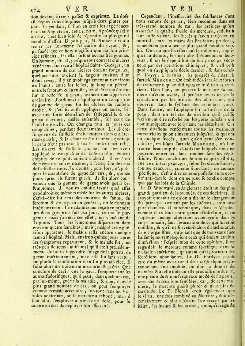 lion de cinq livres-, paffez & exprimez. La dofe tft depuis trois chopines jufquà deux pintes par jour. Cependant, fi l'on en croit les expériences faites en Angleterre, cette recette, fi prônée qu'elle ait été , a été bien loin de répondre au plus gr*nd nombre d'ëffais. Depuis peu, M. Humer a voulu tenter psr lui-même l'efficacité du gayac, &, p;rfuadé que ce bois n'agiffoit que par fon prin- t jpe réfineuï, fts effais fe font bornés à la gomme. Un homme, dit-il, prefque tout couvert d'ulcères vénériens, fut reçu à l'hôpital Saint - Georges -, un grand nombre de ces ulcères étoient fongueux, quelquer-uns avcknt la largeur environ dun demi penny ,• il y en avoit également aux environs de l'anus, entre les feffes, le long du périné, entre le ferotum & lacnilTe', les ulcères qui étoient fur le rtfle de la peau , avoient une apparence ordkifcire. J'ordonnai d'appliquer un catapta'me de gomme de gayac fur les ulcères de l'aiffeUe droite, & j'en fis auffi appliquer un autie, frit avec une foi te décoction de falfepareille & de gruau d'avoine , mêlés enfemble , fur ceux de l'aiffctle gauche. On chargea tous les jours ces cataplafmes , pendant deux ftmaines. Les ukère? fongueux de 1 aiffelle droite étoknt alors entière- ment guéris, & la cicatrice étoit bonne, quoique la peau n'eut pas tout-à-fait fa couleur naturelle. Les ulcères de Y aiffelle gauche, où l'on avoit appliqué le cataplafme de falfeparcille, étoient empités de ce qu'ils étoient d'abord. 11 en étoit de rrême des autres ulcères, à I'exct-piiou de ceux de l'aifielle droite. J ordonnai, pour lors, d'appli- quer le cataplafme de gayac fur eux, & , quinze jours après, ils furent guéris. Je fus alors con- vaincu que la gomme de gayac avoit guéri ces fiymptômes. Je voulus enfuite favoir quel effet produiront ce même remède fur les autres ulcères, c'eft-à-dire fur ceux des environs de l'anus, du ferotum & de la peau en général , en le donnant intérieurement. Le malade cr mmença à en pf endre un demi-gros trois fois par jour, ce qui le pur- geoit j mais j'arrêtai cet effet , en y mêlant de I opium. Tous les fymptômes difparurent dans environ quatre femainc; ; mais, malgré cette gué- rifon apparente, le malade refta encore quelque tems à l'hôpital. Mais, environ quinze jours après les fymptômes reparurent, & le malade fiit, en très-peu de teins, aufft mal qu'il étoit précédem- ment. Je lui fis reprendre l'ufage de la gon m, de gayac intérieurement, mais elle fut fans venu , ou plutôt la conflitution n'en fut plus affrétée. Il fubit alors un traitement mercuriel & guérir. Que conclure de ceci ? que le gayac l'emporte fur les autres fudorifiques-, qu'il peut, dans quelques cas, par lui- même, guérir la maladie , & que, dans le plus grand nombre de cas , on peut l'employer comme remède acceffoire , fur-tout dans les Vé- roles anciennes, où le mercure a échoué ; mais il faut alors l'employer a très-forte dofe, pour le m.tire en é:at de déployer fon efficacité. Cependant , l'inefficacité des fubflanceî dont nous venons de pa: 1er, bien reconnue dans un très-grand nombre de cas , les préjugés qu'on avoit fur la qualité froide du mercure, réduits à leur jufte valeur, les fuccès qu'avoir, teujo.irs ce minéral, entre les mains des Praticiens prudens, ramenèrent- peu-à peu le plin grand nombre vers lui. On crut que les effets qu'il produifoit, appli- qués su-dehors, feraient plus fréquemment heu- reux, (i on le dépoidlloir de fon principe véné- neux par des opérations chimiques, & c'en ce à quoi rn s'appliqua le fiècle dernier, & dans celui- ci. Voye[ , à ce fujet , les pi ogres de /Art, à l'article Mercure On étabiit dès-lors deux fortes de traitements qu'on didintiiaen inié ieur exté- rieur. Dans l'un , on preferi* le mercure de ma- nière qu'étant avalé, il pénètre les veies de fa circulation par les orifices des abfoifeans , qui s'ouvrent dans le fyflême des premières voies. Dans l'autre, on l'applique ftir la furface de la peau , dans un tel état de divinon c,u'i! puifîé facilement êtreréforbé par les pores inhalans qui communiquent avec le fyf.êmc des abforbans. 0:s deux riivifions renferment toutes les méthodes mercurielles qu'on a inventées jufqu'ici, & qui ont eu quelque luccès , ainfi qu'on peut s'en con- vaincre, en lifant l'article Me&cure , où I on trouve beaucoup de détails fur lefquels nous ne pouvons entrer ici, fans tomber dans des répé- tition.'. Nous conclurons de tout ce qui y eft dix, que ce minéral peut agir, félon les circonfhnces y comme évacuart, comme liquéfiant, ou comme fpécifique, c'eft-à-dire comme poffédant une qua- lité ami-dotale dont on ne peut fe rendre compte que par les lois de la Chimie. Le D. Wodward, en Angleterre, étoit un des pins grands parri'ans de la première de ces doctrines. IL troyoit que tout ce qu'on a dit fur le changement du principe virulent par les aliérans , étoit une pure chimère. Il foutenoit que, dans La Vérole.,, comme dans tout autre genre d'infection, il ne s'opéroit aucune altération avanragtufe dans le corps humain, fans l'évacuation de ce qui lui étoit nuisible , & qu'il ne furvenoit alors d'amélioration dans l'organifme, qu'autant que de nouveaux fucs balfamiques remplaçoient ceux qui étoient atteints d infection : l'efprit imbu de cette opinion, il ne regardeir le mercure comme fpécifique dans ta maladie vénérienne , qu'autant qu'il procuroir dss fécrétions abondantes. Le D. Fordyce parcif être du même avis-, car il dit : et Quelque prêta- ration que l'on emploie, on doit la donner de manière & à telle dofe qu'elle produife une dun té„ une plénitude & une fréquence modérée tu poulj, avec des évacuations feniïbles -, car, de certe ma- nière , le mercure guérit plutôt & avec pkis de cenitude. Le f. Flenck croit égakmersj que le virus, une fois combiné au Mercure, doit né— ceffaireinert & plus aifémeni erre évacué par la felles, lesfueurs & les urines, quoiqu'ilregaidô