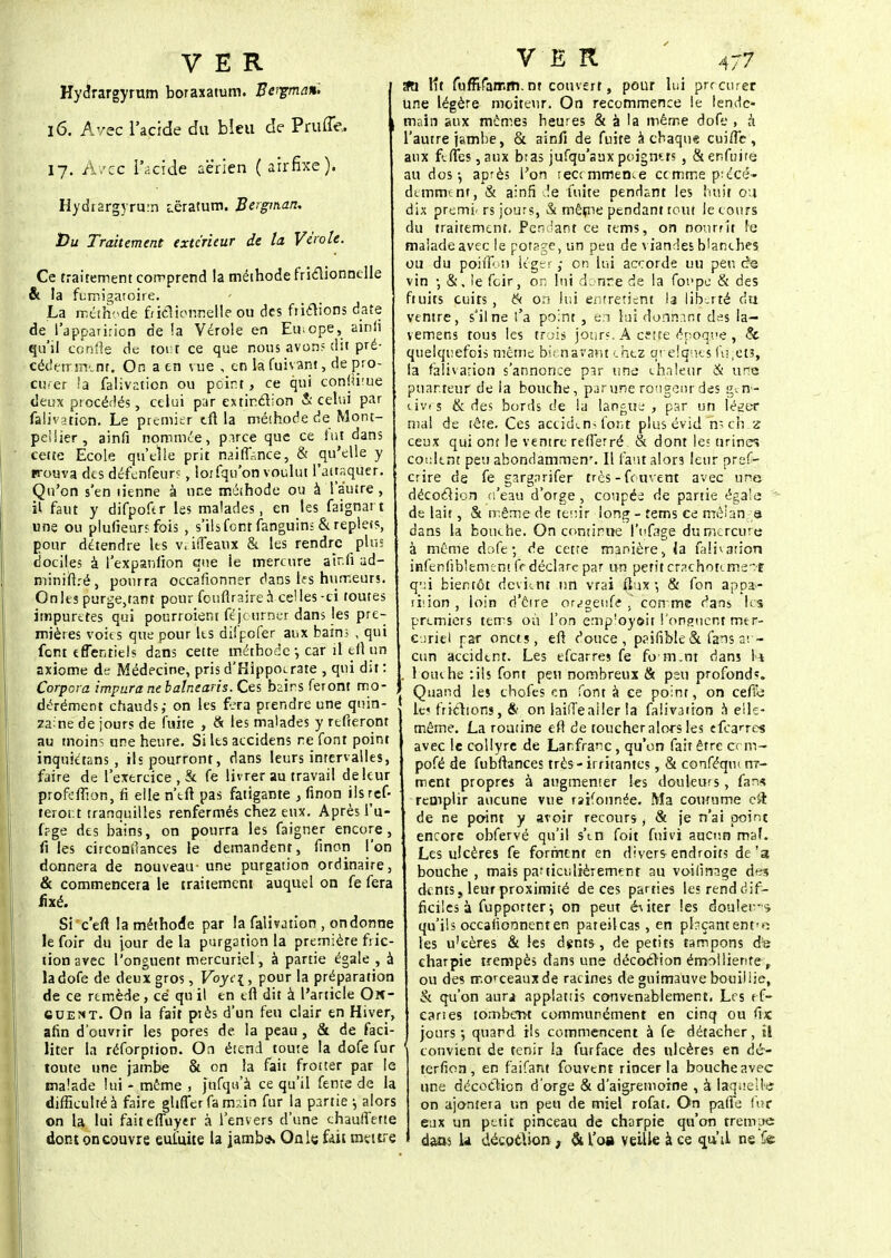 Hydrargyrum boraxatum. Bergman, 16. Avec l'acide du bïeu de Pruffe, 17. A/cc l'acide aérien (airfixe). Hydiargyru.-n j.ëratum. Bergman, Du Traitement extérieur de la Virole. Ce traitement comprend la méthode friclionnelle & la fumi^aroire. La méthode fricTîonnetle ou des fripions date de l'apparition de !a Vérole en Europe, ainii qu'il confie de tout ce que nous avons dit pré- cédemment. On a en vue , en la fuivant, de pro- curer la faiivation ou point, ce qui conjugue deux procédés, celui par extindion & celui par faiivation. Le premier eft la méthode de Mont- pellier, ainfi nommée, puce que ce fut dans cette Ecole qu'elle prit naiffknce, & qu'elle y trouva des défendeurs, lorfqu'on voulut l'attaquer. Qu'on s'en tienne à une méthode ou à l'autre, il faut y difpofcr les malades, en les faignart une ou plufieurs fois , s'ils font fanguinn & replet?, pour détendre les v, iiTeaux & les rendre plus dociles à l'expanfion que le mercure air.fi ad- minift.-é, pourra occafionner dans te s humeurs. On les purge,tant pour foufiraire à celles-ci toutes impuretés qui pourroient féjourner dans les pre- mières voies que pour ks difpofer aux bains , qui fent effenriels dans cette méthode -, car il eft un axiome de Médecine, pris d'Hippocrate , qui dit : Corpora impura ne balnearis. Ces bains feront mo- dérément chauds; on les fera prendre une quin- zaine de jours de fuite , ci les malades y refieront au moins une heure. Si les accidens ne font point inquiétans , ils pourront, dans leurs intervalles, faire de l'exercice , & fe livrer au travail de leur profeffion, fi elle n'tft pas fatigante , finon ilsref- teror.t tranquilles renfermés chez eux. Après l'u- fpge des bains, on pourra les faigner encore, fi les circonîïances le demandent, finon l'on donnera de nouveau- une purgation ordinaire, & commencera le traitement auquel on fe fera fixé. Si c'eft la méthode par la faiivation , on donne le foir du jour de la purgation la première fric- tion arec l'onguent mercuriel, à partie égale , à ladofede deux gros, Voyc{, pour la préparation de ce remède, ce qu il en eft dit à l'article On- cuent. On la fait piès d'un feu clair en Hiver, afin d'ouvrir les pores de la peau, & de faci- liter la réforption. On étend toute la dofe fur toute une jambe & on la fait frotter par le malade lui - même , fùfqu'à ce qu'il fente de la difficulté à faire glifler fa rmin fur la partie j alors on la lui faiteffuyer à l'envers d'une chauffette dontoncouvre eul'uite la jambij. Qnie, fait meure Sa. lît luffifatr.m. nt couvert, pour lui procurer une légère moiteur. On recommence le lende- main aux mômes heures & à la même dofe , & l'autre jambe, & ainft de fuite à chaque cuitTc, aux feftes ,anx btas jufqu'auxpoignets , & enfuira au dos-, après l'on teammence cctntne précé- demment, & ainfi !e fuite pendant les hait ou dix premi< rs jours, & même pendant tout le cours du traitement. Pendant ce tems, on nourrit le malade avec le potage, un peu de viandes blanches ou du poiffoi) léger,- on lui accorde ou peut?© vin -, & . le feir, on lui donre de la fonpe & des ftuits cuirs, & on lui entretient la lib.rté du ventre, s'il ne l'a point , en lui donnant des la- vemens tous les trais jour». A cetje époque , & quelquefois même bien avant chez qrelques lu,eu, la faiivation s'annonce par une chaleur & une puanteur de la bouche, par une rongeur des gen- cives & des bords de la langue , par un lé^er mal de tête. Ces accid(.n> font plus évidlis ch.z ceux qui ont le ventre refferré & dont les urines coulent peu abondammen'. Il faut alors leur pref- crire de fe gargarifer très - fe uvent avec une décoclion d'eau d'orge , coupée de partie égale ■'- de lait, & même de tenir long - tems ce mêlants dans la bouche. On continue l'ufâgè du mercure à même dofe; de cette manière, la faiivation hafenfiblemcnt IV déclare par un petit crachotement qui bientôt devient un vrai flux-, & fon appa»- ti'.ion , loin d'être or^geufe . corrme dans les premiers tems où l'on empîoyôit l'onguent met?- euriel par oncis, efi douce, paifible & fans ai - cun accident. Les efearres fe fo-m.nt dans 1* . touche :ils font peu nombreux & peu profonds. ; Quand les chofes en font à ce point, on cefie le» friclions, & on lailïeailer la faiivation à elle- même. La routine eft de toucher alors les efean-es avec le collyre de Lanfranc, qu'on fait être erm- pofé de fubftances très - irritantes, & conféqm rrr- ment propres à augmenter les douleurs, fans remplir aucune vue rsifonnée. Ma coumme cil de ne point y avoir recours, & je n'ai point encore obfervé qu'il s'en foit fuivi aucun maf. Les ulcères fe forment en divers endroits de'3 bouche , mais particulièrement au voilînage des dents, leur proximité de ces parties les rend dif- ficiles à fupporter^ on peut é\iter les douleurs qu'ils occaiionnent en pateilcas, en pl-çantenfe les u'cères & les dents, de petits tampons de charpie trempés dans une décoclion émolliente r ou des morceaux de racines de guimauve bouiliie, & qu'on aura applattis convenablement. Les f f- eanes tombent communément en cinq ou fix jours-, quand ils commencent à fe détacher, il ' convient de tenir la furface des ulcères en dé- terfion, en faifant fouvent rincer la bouche avec une décoclion d'orge & d'aigremorne , à laquelle on ajontera un peu de miel rofat. On paffe fur eux un petit pinceau de charpie qu'on trempe daos la décoclion , & l'oa veille à ce qa'il ne