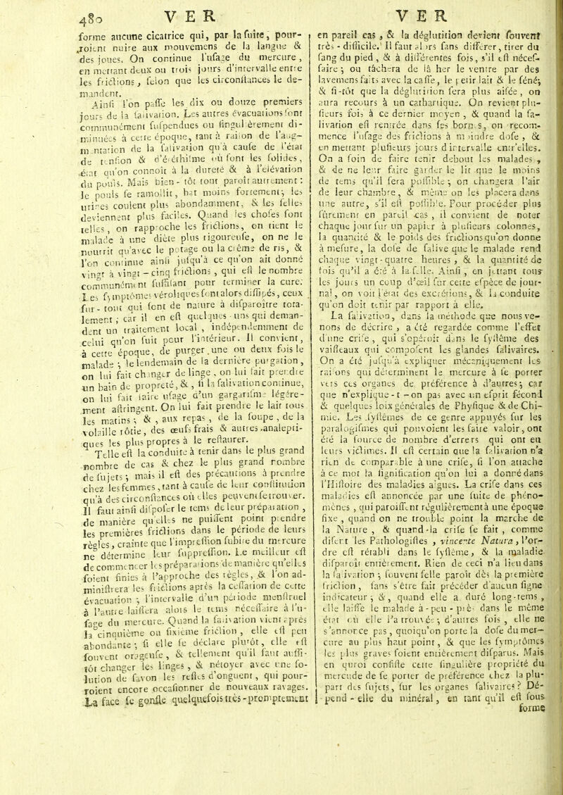 forme aucune cicatrice qui, par Infime, pour- voient nuire aux mouvemens de la langue & 'des joues. On continue l'ufaje du mercure , en mettant deux ou trois jours d'intervalle entre les frictions, félon que les circonihnees le de- mandent. Ainfi Ion paffe les dix ou douze premiers jours de la fauvation. Les autres évacuations 'ont communément fufpendues ou lingul èremenr di- minuées à cette époque, tant à rai ion de l'a.ig- m.ntation de la falbarion qu'à caufe de l'état de tenfion & d'éféthiîme où font les folides, -é;at qu'on connoît à la dureté & à leiévation du po'uis. Mais bien - tôt tout paroit autrement : le pouls fe ramollit, bat moins fortement-, les urines coulent plus abondamment, & les ici le, deviennent plus faciles. Quand les chofes font telles, on rapproche les frictions, on tient le malade à une diète plus rigourenfe, on ne le nourrit qu'avec le potage ou laoêms de ris, & l'on continue ainfi jufqu'a ce qu'on ait donné vin*r à vingt - cinq frictions , qui en le nombre communément fufnfam pour terminer la cure; les ftmptômesvérohquesfcntalorsdiffipés, ceux j fur - tout1 qui font de nature à difparoître tota- lement ; car il en eft quelques ■ uns qui deman- dant un traitement local , indépendamment de celui qu'on fuit peur l'intérieur. 11 convient, à cette époque, de purger.une ou deux fois le malade , le lendemain de la dernière purgation, on lui fait ch.mgcr de linge , on lui fait prendre un bain de propreté, & , fi h falivaiioncontinue, on lui fait faire yfags d'un garganfmr légère- ment aftringent. On lui fait prendre le lait tous les matins -, & , aux repas , de la foupe , de la volaille rôtie , des œufs frais & autres .analepti- ques les plus propres à le reftaurer. Telle en la conduite à tenir dans le plus grand nombre de cas & chez le plus grand nombre defujets-, mais il eft des précautions à prendre chez les femmes, tant à caufe de kur contiituuon qu'à des circonftr.ncts où elles peuvent fe trou ver. Il faut ainfi ditpofer le tenu de leur préparation , de manière quelles ne puiiTent point prendre les premières frictions dans le période de leurs règles, crainte que l'impreffion fubnedu mercure ne détermine leur fuppreffion. i.e meilleur eft de commencer Usprénara-ionsdemanière quelles foient finies à l'approche des règles, ik l'on ad- 'miniftrera les frictions après la ceffation de cette évacuation -, l'intervalle d'un période menflruel à l'autre lai fiera alois le unis nécefi'aire à l'u- j>e du mercure. Quand la famation vient.-prés la cinquième ou fixième friction , elle tfi peu abondante - fi elle fe déclare plu'ôt, elle tÛ fouvent or?geufe, & tellement qu'il faut aufii- îôt changer les linges , & nétoyer avec cne fo- Intion de kvon les refks d'onguent, qui pour- zoient encore occafionner de nouveaux ravages. La face fe gonfle quelquefoisuès-prompteaunt en pareil cas , & la déglutition devient fouvenî très - difficile.' Il faut si >rs fans différer, tirer du fang du pied , & à différentes fois, s'il tft nécef- faire ■, ou tâchera de là her le ventre par des lavemens faits avec lacalTe, le \ eiir lait & le fénéj & ii-tôt que la déglutition fera plus aifée , on aura recours à un cathanique. On revient plu- fieurs fois à ce dernier moyen , & quand la fa- iivation eft rentrée dans ks borns, on recom- mence l'ufage des frictions à m findre dofe , & en mettant plulkurs jours dirtervalle entr'elles. On a foin de faire tenir debout les malades , & de ne leur faire garder le lit que le moins de tems qu'il fera polfibk -, on changera l'air de leur chambre, & même on les placera dans un© autre, s'il eft paisible. Four procéder pins ffireinent en parti! -cas , il convient de noter chaque jour fur un papier à plusieurs colonnes, la quantité & le poids des initiions qu'on donne àmefure, la dole de falive que le malade rend chaque vingt-quatre heures, & la quantité de fois qu'il a été à la. k lie. Ainfi 7 en jutant tous- les jours un coup d'ceii fur cette efpèce de jour- nal, on voit fétat des excrétions, & k conduite qu'on doit tenir par rapport à elle. La faiivgtkvQ , dans la méthode que nous ve- nons de décrire , a été regardée comme l'effet d'une crife , qui s'opéroir dans le fyliême des vaifkaux qui compofent les glandes falivaires. On a été jufqu'à expliquer mécaniquement les raifoRs qui déterminent le mercure à fe porter vers ces organes de préférence à d'autres-, car que n'explique -1 - on pas avec un efprit fécond & quelques loix générales de Phyftque & de Chi- mie. Les .lyiiêrnes de ce genre appuyés fur les paralogifmes qui pouvoknt les faite valoir, ont été la fource de nombre d'errers qui ont eu leurs victimes. Il eft certain que la falkation n'a rkn de comparable à une crife, fi l'on attache à ce mot la lignification qu'on lui a donné dans l'Hiftoire des maladies a'guc-s. La crife dans ces maladies eft annoncée par une fuite de phéno- mènes , qui paroifknt régulièrement à une époque fixe , quand on ne trouble point la marche de !a Nature , & quand-la crife fe fait , comme diftr t les Pathologiftés , vincer.te Nattira, l'or- dre eft rétabli dans le fyftême, & la maladie- difparoît entièrement. Rien de ceci n'a lieu dans la falivaiion ■, fouvent felle paroit dès la première friclion, fans s'être fait précéder d'aucun figne indicateur j &, quand elle a duré long-rems, die laiiïe le malade à-peu-ptè- dans le même état où elle l'a rrom ée -, d'autres fois, elle ne s'annorce pas, quoiqu'on porte la dofe du mer- cure au plus haut point, & que les fytnptômes les plus graves foient entièrement difparus. Mais en q 11 roi conîifte cette fingulière propriété du mercude de fe porter de préférence chez la plu- . part dts fujtts, fur les organes falivaires ? Dé- } pend - elle du minéral, en tant qu'il eft fous forme