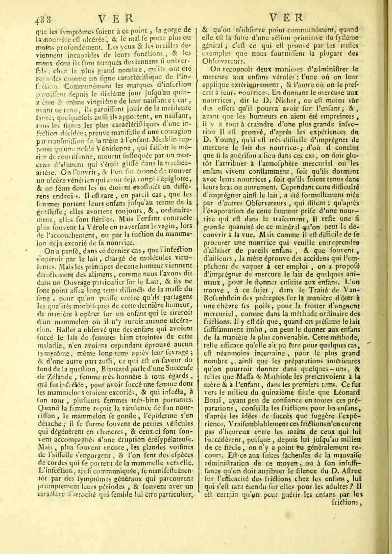 q;je les fymptômes foient à ce point} la gorge de la nourrice eft ulcérée, & le mal fe porte plus ou m&ins profondément. Les yeux & les oreilles de- viennent incapables de leurs fonctions , & les maux dont ils font attaqués deviennent fi umver- fçil'sS chez le plus grand nombre, qu'ils onr été rifardés comme un figne caraétériftique de l'in- fection. Communément les marques d'infection plroiflent depuis le dixième jour jufqu'au quin- rème & même vingtième de leur naiflance^, car, avant ce tems, ils paroiffent jouir de la meilleure fafttéj quelquefois auffi ils apportent, en naiffant, tous-les fignes les plus caraclérifiiques d'une in- fection décidée-, preuve manifefte d'une, contagion p.ir tranfmiffion de lamère à l'enfant.Mciklin rap- porte qu'une noble Vénitienne , qui failoit le mé- tier de'couttifanne, mourut fuffoquée par un mor- ceau d'aliment qui s'étôït glifTé dans la trachée- artère. On l'ouvrit, & l'on fut étonné de trouver un ulcère vénérien qui avoir déjà rongé i'épiglotte, & un fétus dont les os étoisnt exoftofés en diffé- rens endroits. Il eft rare , en pareil cas , que les femmes portent leurs enfans jufqu'au terme de la groftefte,- elles avortent toujours, ordinaire- ment, elles font ftériles. Mais l'enfant contracte plus Couvent la Vérole en traverfant le vagin, lors de l'accouchement, ou par la fuclion du manime- lon déjà excorié de fa nourrice. On a penfé, dans ce dernier cas, que l'infeftion s'opéroit par le lait, chargé de molécules viru- lentes. Mais les principes decate humeur viennent directement des alimens, comme nous l'avons dit dans un Ouvrage particulier fur le Lait, & ils ne font point afftz long tems diftincts de la mafle du fsng , pour qu'on puiffe croire qu'ils partagent les qualités morbiiiques de cette dernière humeur, de m inière à opérer fur un enfant qui le tireroit d'un mammelon où il n'y aurait aucune ulcéra- tion. Haller a obfervé que des enfans qui avoient fuccé le lait de femmes bien atteintes de cette maladie, n'en avoient cependant éprouvé aucun lymptôme, même lone-tems après leur fevrage ; & d'une autre part aufti, ce qui eft en faveur du fond de la queftion, Biancard parle d'une Succeufe de Zélande , femme très honnête à tous égards , qui fut infectée , pour avoir fuccé une femme dont les mammelors étoienr excoriés, & qui infecta, à ton tour , plusieurs femmes très-bien portantes, Quand la femme reçoit la virulence de fon nour- ri (Ton , le mammelon fe gonfle, l'épiderme s'en détache,- il fe forme fouvent de petites \éficules qui dégénèrent en chancres, & ceux-ci font fou- vent accompagnés d'une éruption éréfypélateufe. Mais, plus fouvent encore, les glandes voifines de l'aiflelle s'engorgent , & l'on fent des efpèces de cordes qui fe portent de la manimelle vers elle, L'infection, ajtiM communiquée, fe manifefte bien- tôt par des fymptômes généraux qui parcourent promptement leurs périodes , & fouvent avec un caractère d'atrocité qui femble lui être particulier, & qu'on n'obferve point communément, quand elle eft la fuite d'une action primitive du fyflême génital ; c'eft ce qui eft prouvé par les triftes : exemples que nous fournirent la plupart des Obfervateurs. On reconnoît deux manières d'adminifirer le mercure aux enfans vérolés : l'une où on leur applique extérieurement, & l'autre où on le pref- crit à leurs «ourrice;. En donnant le mercure aux nourrices, dit le D. Ni^bet, on eft moins sûr des effets qu'il pourra avoir fur l'enfant,- &, avant que les humeurs en aient été empreintes, il y a. tout à craindre d'une plus grande infec- tion Il eft prouvé, d'après les expériences du D. Young, qu'il eft très-difficile d'imprégner de mercure le lait des nourricei ; d'où il conclut que fi la guérifon a lieu dans ces cas, on doit plu- tôt l'attribuer à l'atmofphère mercuriel où les enfans vivent conftammenf, foit qu'ils dorment avec leurs nourrices, foit qu'ils foient tenus dans leurs bras ou autrement. Cependant cette difficulté d'imprégnsr ainfi le lait, a été formellement niée par d'autres Obfervateurs , qui difent : qu'après l'évaporation de cette humeur prife d'une nour- rice qui eft dans le traitement, il reue une fi grande quantité de ce minéral qu'on peut le dé- couvrir à la vue. Mus comme il eft difficile de fe procurer une nonrrice qui veuille entreprendre d'allaiter de pareils enfans , & que fouvent , d'ailleurs, la mère éprouve des accidens qui l'em- pêchent de vaquer à cet emploi , on a propofé d'imprégner de mercure le lait de quelques ani- maux , pour Je donner enfuite aux enfans. L'on trouve , à ce fujet , dans le Traité de Van- Rofenhftein des préceptes fur la manière d'ôter à une chèvre fes poils, pour la frotter d'ongtsent mercuriel, comme dans la méthode ordinaire des frictions. Il y eft dit que, quand on préfume le lait fuffifamment imbu , on peut le donner aux enfans de la manière la plus convenable. Cette méthode, telle efficace qu'elle ait pu être pour quelques cas, eft néanmoins incertaine , pour le plus grand nombre , ainfi que les préparations intérieures qu'on pourroit donner dans quelques-uns, & telles que Mafia & Mathioie les preferivoient à la mère & à l'enfant, dans les premiers tems. Ce fut vers le milieu du quinzième fiêcle que Léonard Botal, ayant peu de confiance en routes ces pré- parations , confeilla les frictions pour les enfans, d'après les idées de fuccès que fuggère l'expé- rience. Vraifemblablement ces friitionsn'en eurent pas d'heureux entre les mains de ceux qui lui fuccédèrent, puifque, depuis lui jufqu'au milieu de ce fiècle, on n'y a point eu généralement re- coure. Eft-cc aux fuites fâcheufes de la mauvaife sdminillration de ce moyen, ou à fon infuffi- fance qu'on doit attribuer le filence du D. Aflruc fur l'efficacité des frictions chez les enfans, lui | qui s'eft tant é:endu fur elle? pour les adultes ? 11 eft certain qu'en peut guérir les enfans par les frictions,
