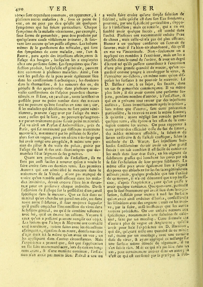 49Q tômes font cependant communs, en apparence , à plufieurs autres maladie» -, & , fous ce point de vue , on ne peut pas di;e qu'elle ait quelques fymprômes qui lui foient particuliers. Chaque fymptôme de la maladie vénérienne, par exemple, fous forme de gonorrhée , peut être produite par quelqu'autre caufe visiblement irritante, & fou- vent fans aucune qu'on puifle afiigner. Les bubons mêmes & le gonflement des tefticules, qui font des fymptômes de cette maladie, ont, l'un & Vautre , paru après des injections aflrin;en:es & l'ufage cLs bougies , lotfqu'on les a employées chez une perfonne faine. Les fymptômes que l'in- fection produit, loifqu'elle elt générale , peuvent ê£re communs à plulieuis maladies. Ainfi , l'on voit les puflules de la peau avoir également lieu dans les conititutions fcorbutiques -, les douleurs dans le rhumatifme , & les tumeurs des os, du périofle & des aponévrofes dans plufieurs mau- vaifes confiitutions de L'efpèce peut-être rhuma- tifmale. >j II faut, tn pareil cas , toute la réflexion pofîible pour ne point tomber dans des erreurs qui ne peuvent qu'être funefies en tous cas •, car, li les maladies qui décidément ne font point véné- riennes, peuvent s'aggra'.er par l'ufage du mer- cure ,* celles qui le font, ne peuvent qu'augmen- ter par un traitement qui ne feroit point mercuriel. J'ai vu ainii un Payfan d'Anhervilliers, près de Paris, qui fut tourmenté par différens traitemens marcuriels, notamment parles pillules de Keyfer, alors fort en vogue, pour un ulcère t! ès-large qui lui avoit rongé une amygdale, & même une por- tion du pilier & du voile du palais, guérir par l'ufage du lait & des ar.ti - fcorLutiques que de- mandoit l'état faigneux de fes gencives. Quant aux préfervatifs de l'infection , ils ne font pas aufli faciles à trouver qu'on a voulu le faire croire dans ces derniers tems. Les premiers Auteurs qui ont adminifiré le mercure dans le traitement de la Vérole , n'ont pas manqué de croire qu'un remède aulli efficace dans les mala- dies invétérées, devoir encore l'être bkn davan- tage pour en prtferver chaque individu. De-là j i'affertion de Fallope fur la polïibilité d un pareil j fpécifique dans le mercure. Que ce foit dans ce ! minéral qu'on cherche un pareil ren.ède, ou dans tome autre fahftan.ce, il faut toujours fuppofer qu'il puifié empêcher l'intiomiifion du virus dans le fyftême général, ou qu'il fe combine tellement avec lui, quil en énerve ïes actions. Voyons fi ceux qu'on a préfeuré peuvent remplir cet objet. Les lotions que Failope & Mayerne ont eonfeiilé exté ieurement, étoiènt faites avec les décodions afiringen tesaig^uifees de mercure, dont la manière d'agir étoit ici la même qu'on avoit en vue » en les appliquant dans d'autres circonflances. Mais l*expérfcnce a prouvé que , foit que l'application en fût faite momentanément, lors du coït ou lonù- tems avant, & d'une manière continue, l'infec- a voulu faire croire qu'une (impie folmion rie fublimé , telle qu'elle eft dans fon Eau fondante , pourroit, par une fpéeificité particulière , s'opto- fer à I infeétion • niais ce remène, qui a eu oii femblé avoir quelque fuccès , eft tombé dans l'oubli. Plufieurs ont recommandé enfuite l'tau de chaux > mais celle-ci n'a pas été plus efficace. Hunter a eu quelque confiance en l'exttait de faturne;, mais il l'a bien-tôt abandonné, dès qu'il en eut vu l'incertitude. Non - feulement on a appliqué ces remèdes à l'extérieur, mais on les a injectés dans le canal de l'urètre, & avec un degré d'âcreté tel qu'ils puiTent conttibuer à l'excrétion d'une plus grande quantité de mucus, qu'on îe- gardeit comme propre à envelopper le virus, & l'entraîner au-dehots , en même tems qu'on dif- pofoit les furfaces à ne pouvoir le recevoir. Le D. Balfocr cite, à ce fujet, fes fuccès, dans un cas de gonorrhée commençante. Il va même plus loin ; il dit avoir connu une perfonne fu- jette, pendant nombre d'années, à l'infection, Se qui en a prévenu tout retour par des injections aullères , faites immédiatement après la coïtiofi , lors même que d'autres, fana cette précaution particulière, la recevoi* ni avec la même femme*, ! & qu'enfin , ayant négligé fon remède pendant [ quelque tems, elle éprouva les effets de la con- tagion comme les autres. On peut rapporter à cette prétendue ifficaoiré celle du fuc de limon , des acides minéraux affoibiis, la foîutbn de favon ordinaire & de l'alkali cauftique , félon U méthode du D. Waren. Lrs injetfions hut- leufes fernfoleroient devoir avoir un plus gratta fuccès : on l'ait combien il eft facile deconientr les œufs dans leur érat frais, en les oignant de fubflances graffes qui bouchent les pores psr cm fe fait l'exhalation de leur propre fubftance. Le même effet peut avoir également lieu à l'égard des pores qui abforbentûir les fui laces génitales ou ailleurs jurais, quelque probable que foit de ce moyen , il n'a été démontré que trop ineffi- cace, d'après i'expérien:e , pour qu'on pmfte Jjf avoir quelque confiance. Quelques-uns, perluadé que le feul frottement qui av eit lieu dans la copu- lation , fuffifoit pour mettre à nud les fafUCÔ» qu'un avoit ainfi enduites d'huiles, confeibèreïiï les iilinitions avec des onguens -, mais on les trou- va , par la fuite, aufS inefficaces que les autres Moyens précédefls. On eut enfuie recours aux fpécifiques, notamment à une folution de ca.cj- mel, faite par un mucilag.. Cette Formute ait d'autan plus de vogue en Angleterre , qu e».i baie l'expérience du D. Harnton , a voit pour qui dit, qu'ayant mêlé une quantité de ce mine- rai , éteint par un mucilage , avec une certaine dofe de virus, & ayant appliqué ce mélange fur une furface même dénuée de tégumens, il ne s'en fuivit rien. Mais ce qui n'a pas lieu dans un cas, peut certainement arriver dans un autre: i*