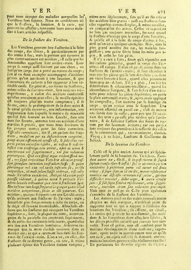 pour nous occuper des maladies auxquelles les' Vertèbres font fujettes. Nous ne confidérons ici que la frafltire, la luxation, & la carie, qui peuvent les affecter j renvoyant leurs autres mala- dies à leurs articles refpeclifs. De la fraâure des Vertèbres. Les Vertèbres peuvent être fracturées à la fuite des coups, des chûtes, & particulièrement par des armes à feu, mais la portion qui éprouve le plus communément cet accidenr, tn celle que les Anatomifles appellent leur arrière - train. Leur co'ps fe rompt auffi fouvent par une chute , ou lorsqu'un corps dur a porté au-travers du corps; jen ai vu deux exemples accompagné- d'accidens grues qu'on attnbuoit à une luxation, & que l'ouverture du cadavre a fait rapporter à leur vé- ritable canfe. En général, ces fortes de fractures, même celles de l'arrière-train , font toujours très- inquiétantes , à raifon des accidens confecutifs qu'elles entraînent avec elles; la moelle épinière eft toujours plus ou moins comprimée ; il fe forme, entre le prolongement de la dure-mère & le canal qu'elle recouvre, une inflammation, une fuppuratien dans laquelle la matiè-e de mauvaife qualité fufe fouvent au loin. Cocchi , dans une note fur Sorano, annonce tons ces accidens d'une manière fi précife, que nous nous fervïrons de fes propres termes pour Jes faire connoître. Ofiîculis comminutis , dit-il , en parlant des frag- mens , medullam per ea dejeendentem comprime, pungï atque infi.amma.ri neceffe efl, & fiubjeSas cor- poris partes univerfas ftfolvi, ac veficce & reSi in- tefliui vrm conftringer.tem amitti f adeb ut urina & excrementa vel Jupprimaniur , vel fine voluntate prorumpat.t. Qud certffîmd atque evidentfijimâ no- ta , notfcepè conjecirnus Verubrœ alicujus procef- fum jpinofum introrsiim confraâum fuijje -, 6' quùm plœriimqne vel cita vel tarda injecuta fit, incifis corporibus, id mali Jolumfuijfe vidimus, et fi imllo modo Vertébrée exciderint. Antiqui id partant perf- pexijfe videntur, à quitus noxee & pericula Ver- tebris luxatis tribuuntur quœ reve a fraSarum Junt. Hoc in cortu v.um longefrequentilis quoque quam illud ateidere eemperimus, fiecus ac illi putarunt. Ces accident, quelque fréquemment que Cocchi croye qu'ils arrivent aux fraclures de l'arrière- train , fuccèdtnt plus fréquemment à celle du corps, où le dét.à- efl fo.ivent irrémédiable. Albuchafis oh- ferve que les fraclures qui occupent les Vertèbres fupérieurcs, font, la plupart du tems , accompa- gnées de la paraiyfie des extrémités fupérieures, & de celles des extrémités inférieures, quand elles ont tieu aux Vertèbres lombaires. Avicenne re- marque que la mort s'enfuit toujours dans ce dernier cas; ce qui a rarement lien dans les fac- tures de l'arrière - train. L'on a vu , en effet, des fraclures de ce dernier genre , eu une, & même piuiîeurs épines des Venèbres étoient rompues, même avec déplacement, fans qu'il en fût réfu'ré des accidens bien graves : suffi ces fraclures font- elles regardées comme fmples, & même curable-s, en comparaison des autres. Celles-ci cependant ne font pas toujours mortelles, fur-tout quand la fracture n'occupe que le corps d'une Venèbre, & qu'elle efl à la fuite de coups d'armes à feu , ainti qu'on en a quelques exemples. Mais* dans le plus grand nombre des cas, les malades lan- guifLnr ; une petite fièvre lente les mine peu à- peu , & enfin les fait périr. Il n'y a rien à faire, finon qu'à répondre aux indications générales, quand le corps des Vei- tèbres eft rompu. I! n'en en pa? de même dans les fraclures de l'arrière - train ; il faut chercher à remettre les pièces qui fe (ont détachées ; ce dont on vient fouvent à bout, quand elles prominent beaucoup au - dehors. S'il y a plaie , 1 on fait les débridemens & dilatations nécdfaires, quand les circonflances l'exigent, & l'on fefdtd'un éléva- toire pour relever les pièces déprimées-, on panfe la plaie convenablement; & ,après avoir appliqué les compreffes, l'on termine par le bandage de corps , qu'on retient avec le fcapulaire. Une attention etîentiel en pareil cas , c'en de meute une fonde dam la vefTie , pour peu que l'évacua- tion des urin s pa-oiffe plus tardive qu'à i'ordi- naire , & de folliciter l'action des flores du rec- tum par des lavemens irritans; car ces parties (ont toujours des premières à fe reffentir des effets de la commotion qui , communément, s'enfuit. Voyei, à ce fujet, Lanfranc & Guillaume de Saliccr. De la luxation des Vertèbres. Celfe tft le plus ancien Auteur qui ait fpécia- kment parlé de la luxation des Ve;teb.es. Exci- dunt autem eœ , dit-il , & in poflcriorem & Juprà fieptum tranfverfium & infrà •* feîi in utramvispa: tern exciderint à pofleriore parte vel tumor vel finus oritur : Jï fupe~fieptum id inc d.t, manus refolvuntur vomitus aut difl nfio rervorum infequitar , Jpiritus dijfieulter movetur , dolor urget , <• aures oktufiœ junt : fifub fiepto fiemina refolvuntur, urin > fuppri- mitur, interditm et am fine voluntate pwumpit. Mais tout ce pafl'ge de Celfe peut également s'entendre de la facture des V'ertèbres. Les Auteurs qui font des traités auxquels aucun chapitre se doit manquer, n'oublient peint de rapporter tout ce qui a rapport à lninoire des luxations des Vertèbres -, ils effrent, tn détail , Ls califes qui peuvent hs occallonner, les acci- dens & les fymptômes dont elles font fuivies, 8c les divers procédés curatifs qui peuvent leur con- venir. Tout eft prévu, tout efl combiné pour le meilleur développement d'une doclune; cepen- dant, après'avoir lu attentivement tout ce qu'ils ont écrit , un efprit réfléchi fe demande encore: mais ces luxations peuvent-elles réellement eslilet.; En parcourant les diverfes régions de l'épine ,