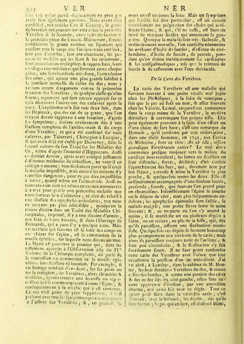 4H VER l'on voit qu'un pareil déplacement ne peut pas avoir lieu également par-tom. Nous avons déjà coiïfidéfé , aiix articles Col & Coccix , le genre de luxation qui pouvoit fur» enir entre la première Vertèbre & la féconde, entre la fin rhrfacriun & u première pièce du Coccix. Maintenant, fi nous confidérons le grand nombre de ligamens qui iTiiflenr tant le corps que lanière-train entr'eux , leur peu d'étendue, leur entrelacement, les pa- quets de niufcles qui les lient & les retiennent , leurs articulations multipliées & rapprochées,leurs cartilages intermédiaires qui forment entre chaque pièce, une fynebondrofe trè<-forte, l'articulation des côtes, qui ajoute une plus grande folidité à la jonélion mutuelle de celles du dos; nous y a errons autant d'argumens comre la prétendue luxation des Vertèbres , de quelque clafîe qu'elles foient; aigumens qui font encore appuyés fur ce qu'a découvert i'ouvetîure des cadavres après la mort. L'expérience m'a fait voir deux fois, dans le? Hôpitaux, que des cas de ce genre , que l'on croyoit devoir rapporter à une luxation , d'après les fymptômes , éroient entièrement dûs à une fraclure complette de l'arrière-train & du corps d'une Vertèbre -, ce qui a été confirmé fur trois cadavres, par Tabarrani, Chirurgien à Lucques, & qui avoit déjà été établi par Duvefne.y, dans le fécond volume de fon Traité fur les Maladies des Os, même d'après l'autorité d'Hippocrate. Aufli te dernier Auteur, après avoir critiqué juflement d fféremes méthodes de réduction , ne veut-il en tnfelgner aucune -, non-feulement parce qu'il croit la maladie impoiîible, mais encore les moyens d'y remédier dangereux, pour ne pas dire impoffibles à tenter, quand même on l'admettroit. Aufli ne trou\era-t-on rien ici relativement aux manœuvres à t<mer pour guérir une prétendue maladie que nous fommes loin d'admettre ; ni rien de relatif à i;ne diaflafe des apophyfes articulaires ., que nous r<e croyons pas plus admifitljie , quoiqu'on la irouye décrira dans un Traité des Maladies Chi- rurgicales, imprimé, il y a une dixaine d'année^, aux frais de h.urs Auteurs, & dans i Ouvrage de Eertrandi, qui a paru i! y a quelque tems. Mais vnaairieut qui foment efl la fuite des coups ou eu cbûtes fur l'épine, eft la commotion de la moelle épimèie, fur laquelle nous dirons un mot. La Motte efl peut-être ie premier qui, dans les réflexions ajoutées à rObfervation i8o du IVe \ olnme de fa Chirurgie complette, ait parlé de la concufbon tu commotion'de la moëlls épi- mère, fans figure ni luxation. Par exemple, fi en homme tomhoit d'en-hait, fur fes pieds'ou Mtr le croupion , les Vttièbres, alors ébranlées & tiraillées, éptouveroiert une (ecoufTe ou réper- cefLon qui fe commtmiqreroit à toute 1 Epine & conftqiicmment à la moelle qui y tfi contenue Ce cas n'eft point de pure ftippbïition ; il s'efi prefenré avec tous les fymptômes qui ai com'psgnent a faékre des Vertèbres 3 & en général , la NER mort en efl toujours la fuite. Mais un fytnp'ôme qui femble lui être particulier, efl un certain ireinhlement ou palpitation des chairs qui avoi- finent l'épine, & qui, s'il ne ceffe, efl bien-tôt f'uivi de marques livides qui annoncent la gan- g'ène. Quoique la maladie foit très • fâcheufe , & ordin?iremem mortelle, l'on confeiilenéanmoins les onclions d'huile d2 laurier , d'effence de téré- benthine , d'huile de fuccin , de pétrole, pen- dant qu'on donne intérieurement Ils cardiaques & les antifpafmodiques , tels que la teinture de fuccin & de cafloreum avec l'eau thériacale. De la Carie des Vertèbres. La carie des Vertèbres efl une maladie qui furvient fouvent à une petite vérole mal jugée chez les Ph'hifiques, à la fni:e de vomiques , foit que le pus ait fufé ou non, & afTez fouvent chez les Vérolés. Le mal, en pareil cas commence dans le corps même de la Vertèbre , la m.-tière détruifant & corrompant fon propre tifîu. Elle peut également provenir à la fuire d'un effort ou d'une chute de fort haut; c'eft une remarque de Hunault , qu'il confirme par une obfervation , dans une thèfe foutenue, en 174*> aux Ecoles de Médecine , fous ce titre : An ab idu , ni/ave quandoque Vertebrarum caries? Le mal alors commence prefque toujours vers le milieu du cartilage intervertébral; les lames ou feuillets en font difiendus, forcés, déchirés,- d'eu s'enfuit l'épanchement des fucs, qui , devenant âcre par fon féjour, corrode & mine la Vertèbre la plus proche, & quelquefois toutes les deux. Elle cft ordinairement accompagnée d'une douleur locale, profonde , fourde, que fouvent l'on prend pour un rhumatifme. Jnfenfibiement l'épine fe courbe ou fe déjette de côté , mais plus fréquemment en- dehors ; les apophyfes épineufes font faillie, le malade maijrit ; une petite fièvre lente le mine fouvent ; & , au moment où l'on s'y attend le moins, il fe manifefle un ou plufieurs dëpôrs à l'aine, ou en arrière, au plis de la fefTe , qui, dès qu'ils paroiffeot, offrent une flucluation mani- fefte. Quelquefois ces dépôts fe forment beaucoup plus promptement aux environs de la carie; mais alors ils paroiffent toujours tenir de l'œdème , & font peu circonferits , & la fle.clua;ion s'y fait fourdemem fenf.ir. Il ne faut point confondre cette carie des Vertèbres avec l'ufure que leur occafionr.e la preffbn d'un tac anévrifmal. J'ai vu ainfi, à Londres, dans le cabinet de M. Hun- ter , les huit dernières Vertèbres du dos, & toutes elles des lombes, & même une portion des cô:es & des os des iles du, côté gauche, ufées fans au- cune apparence d'érofion , par une anevrifme énorme,.qui avoit fait tout ce dégât. Tout ce •ju'on peut faire dans la véritable earie , c'eft d'ouvrir, avec le bifiouri, les dépôts , dès qu'ils font îditâiî -, le pu- qui en fort, elt d'abord blanc,