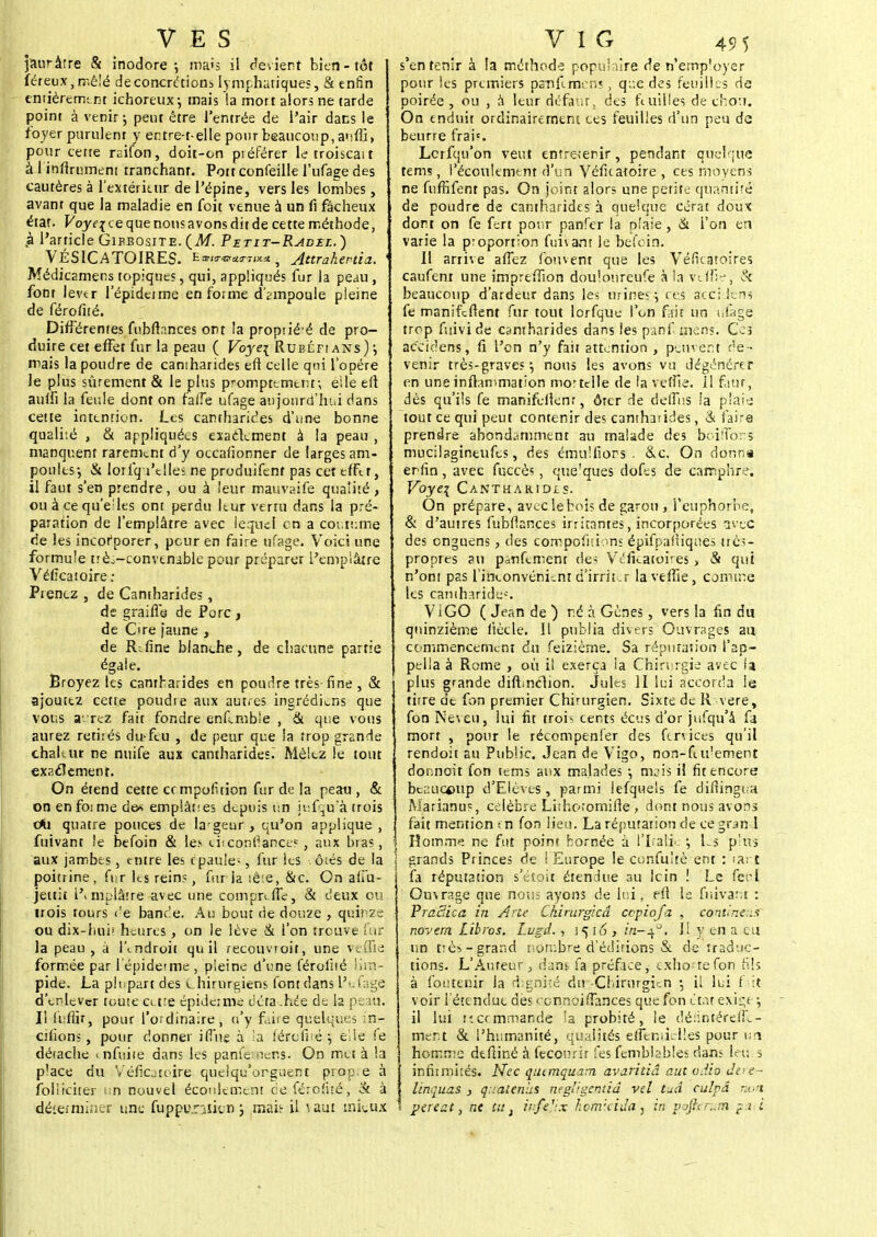 V E S jauràrre & inodore-, ma<s il devient bien-tôt féreux,rr.ê!é de concrétions lymphatiques, & enfin entièrement ichoreux-, mais !a mort alors ne tarde point à venir j peut être l'entrée de l'air dans le foyer purulent y entre-t-elle pour beaucoup,auffi, pour cette raifon, doit-on piéférer le troiscait à 1 infiniment tranchanr. Pott confeille l'ufage des cautères à l'extérieur de l'épine, vers les lombes, avant que la maladie en foit venue à un fi fâcheux état. Voyei ce que nous avons dit de cette méthode, ,à l'article Gibbosite. {M. Petit-Radxl.) VÉSICATOIRES. 2mhnuvm#^ Attrahertia.. i Médicamens topiques, qui, appliqués fur la peau , font lever l'épidctme en forme d'ampoule pleine de férofité. Différentes fubfînnces ont la proprié-é de pro- duire cet effet fur la peau ( Voyei Rubéfians) j mais la poudre de cantharides efi celle qui l'opère le plus sûrement & le plus promptemenr, eile elt aulfi la feule dont on faiTe ufage aujourd'hui dans cette intention. Les cantharides d'une bonne quali'.é , & appliquées exactement à la peau , manquent rarement d'y occafionner de larges am- poules-, & lorfqVtlles ne produifent pas cet effet, il faut s'en prendre, ou à leur mauvaife qualité, ou à ce qu'e;les ont perdu Itur vertu dans la pré- paration de l'emplâtre avec lequel en a coutume de les incofporer, peur en faire ufage. Voici une formule trè^-convtnable pour préparer l'emplâtre Vélîcatoire: Piencz , de Cantharides, de graille de Porc, de Cire jaune , de R^fine blanche, de chacune partie égale. Broyez les cantharides en poudre très- fine , & ajoutez cette poudre aux autres ingrédiens que vous a- rez fait fondre enflmble , & que vous aurez retirés du-feu , de peur que la trop grande chaltur ne nuife aux cantharides. Mêlez le tout exaclement. On étend cette cempofuion fur de la peau , & on en foi me des emplâtfes depuis un jtsfqirà trois c*i quatre pouces de largeur , qu'on applique , fuivant !e befoin & les chconfiance? , aux bras, aux jambes, entre les epaule-, fur les .ôtés de la poitrine, fur les rein?, fur la tête, &c. On alï'u- jettiî i'vmplâire avec une compreffc, & deux ou trois tours ('e bande. Au bout de douze , quinze ou dix-huiï heures , on le lève & l'on trouve fur la peau , à l\ndroit qu il recouvroit, une veffie formée par lépidetme, pleine d'une féroliié lim- pide. La plupart des chirurgiens font dans l'aiâge d'enlever toute cetre épidémie déta .hee de la peau. I! iiifîir, pour l'ordinaire, n'y faire quelques in- citions , pour donner ifiue à la férofité elle fe détache < nfuiie dans les panfestens. On met à la place du Veficatoire quelqu'orguent prop.e à foliieiter un nouvel écoulement ce férofité, & à déterminer une fuppu.nticn ; mai.1- il ^aut mieux VIG 49 5 s'en tenir à la méthode populaire de n'errrp'oyer pour les premiers pa-nfimens, que des feuilles de poirée , ou , à leur défaut, des feuilles de chou. On enduit ordinairement ces feuilles d'un peu de beurre frai». Lcrfqu'on veut entre-tenir, pendant quelque tems, l'écoulement d'un Véficatoire , ces moyens ne fufHfent pas. On joint alors une petite quantité de poudre de cantharides à quelque cérat doux dort on fe fert pour panfer la plaie, & l'on en varie la proportion fuivant le befoin. Il arrive afTez fou vent que les Véfieatoires caufent une impreffion doulonreufe à la ve iïîj, & beaucoup d'ardeur dans les urines -, ces ace; kns fe manifeflent fur tout lorfqtie l'on fait un ufage trop fuivide cantharides dans les psnf mens. Ces ac'eidens, fî l'on n'y fait attention, peuvent de- venir très-graves $ nous les avons vu dégénérer en une inflammation mo'tclle de la vefTie. il faut, dès qu'ils fe manifellenr, ôrer de deffus la plaies tout ce qui peut contenir des cantharides, & faire prendre abondamment au malade des beiffons mucilagineufes, des ému! fi oc s. &c. On donna erfin, avec fuccès , que'ques dofes de camphre. Voye% Canthamois. On prépare, avec le bois de garou > l'euphorbe, & d'autres fubflances irritantes, incorporées avec des enguens, des corrpofui.ms épifpafiiques très- propres au p^nfement des Véfieatoires > & qui n'ont pas l'inconvénient d'irrit .r lavefîie, comme les caniharide*. V iGO ( Jean de ) né à Gènes, vers la fin du quinzième liècle. Il publia divers Ouvrages au commencement du feizièrne. Sa réputation l'ap- pella à Rome , où il exerça ia Chirurgie avec la plus grande diftinclion. Jules II lui accorda le tirre de fon premier Chirurgien. Sixte de R vere, fon Neveu, lui fit trois cents écus d'or jufqu'â fa mort , pour le récompenfer des ftnices qu'il rendoit au Public. Jean de Vigo, non-fudement donnoit fon tems aux malades ; nuis il fit encore beaucoup d'Elèves, parmi lefquels fe difiingua Marianus, célèbre Liihoromifle , dont nous avons fait mention en fon lieu. La réputation de ce gr^n l Homme ne fut point bornée à l'Italie -, Ls p'us grands Princes de ! Europe le confuitè ent : tant fa réputation s'étoit étendue au lcin ! Le ferl Ouvrage que nous ayons de lui, efi le fuivant : PraSica in Ane Chirurgicâ cepiofa , continent novem Libros. Lvgd. , \^i6 , r'n-40, II y en a eu un très-grand nombre d'éditions & de traduc- tions. L'Auteur, dans fa préface, exhorte fon fils à foutenir la dignité du -Chirurgien ; i! lui 1 it voir l étendue des cennoiflances que fon état exige \ il lui itcemmande ia probité, le délintérefTc- nient & l'humanité, qualités efFèniielles pour un homme dtftiné à fecourir les femblables dans leu;s infiimiîés. Nec qucmquam avaritiâ aut odio Jere- linquas , quatenhs negitgentiâ vel tuâ culpâ no>i pereat, ne tu} infejix kcmxida, in pofterum paii