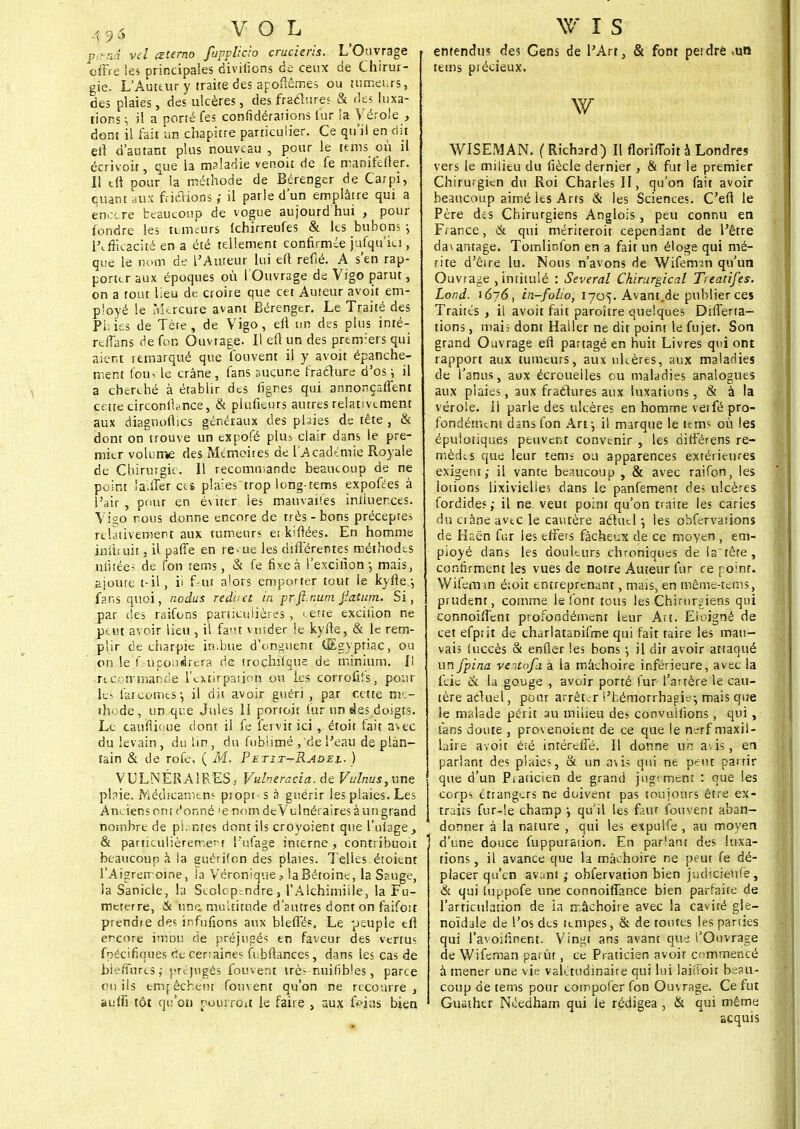 A96 VOL pkm vcl œterno fupplicio crucieris. L'Ouvrage offre les principales diviiions de ceux de Chirur- gie. L'Auteur y traire des apoftême» ou tumeurs, des plaies, des ulcères, des fraélures & des luxa- tions ; il a porté fes confédérations fur la Vérole , dont il fait un chapitre particulier. Ce qu'il en dit efl d'autant plus nouveau , pour le teins où il écrivoit, que la m?!adie venoit de fe manifefler. Il t(t pour la méthode de Bérenger de Carpi, quant aux frictions ; il parle d'un emplâtre qui a encore beaucoup de vogue aujourd hui , pour fondre les tumeurs îchirreufes & les bubons \ Efficacité en a été tellement confirmée jufqu'iu , que le nom de l'Auteur lui e(f refié. A s'en rap- porter aux époques où l'Ouvrage de Vigo parut, on a tout lieu de croire que cet Auteur avoit em- ployé le Mercure avant Bérenger. Le Traité des Pi; ies de Tére , de Vigo, efl un des plus inté- rc/Tans de for. Ouvrage. H efl un des prerm'ers qui aient remarqué que fouvent il y avoit épanche- ment fou^ le crâne , fans aucune fraclure d'os ; il a cherché à établir des figr.es qui annonçaffent ceite circonllance, & plufieurs autres relativement aux diagnofiics généraux des plaies de tête , & dont on trouve un expofé plus clair dans le pre- mier volume des Mémoires de l'Académie Royale de Chirurgie. 11 recommande beaucoup de ne point iaUïer ces plaies trop long-rems expofées à l'air , pour en éviter ies mauvaises intluerces. Vi^o nous donne encore de très-bons préceptes relativement aux tumeurs et k'frées. En homme imhuit, il patîe en re^ ue les différentes méthodes utitées de Ton rems, & fe fixe à l'excition-, mais, ajoure t-il, ii faut alors emporter tout le kyfle.-, fans quoi, nedus rederet in prfl.num Jîatum. Si, par des raifons particulières, erte excilion ne peut avoir lieu , il faut vuider le kyiïe, & le rem- plir de charpie imbue d'onguent (JEgypriac, ou on le f.-upoudrera de trochifque de minium. Ii recommande l'extirpation oh les corrofifs, pour le> fare©mes j il dit avoir guéri , par cette nv - thode, un que Jules li portoic fur un des doigts. Le tau'flique dont il fe fervit ici., étoit fait avec du levain, du lin, du fubiimé ,de l'eau de plan- tain & de rofe. ( M. Petit^Radel. ) VULNÉRAIRES, Vulneracia. de Vulnus, une ptaie. Méclicamen? propo s à guérir les plaies. Les Anciens ont ('onné 'e nom deVulnérairesàun grand nombre de plantes dont ils croyoient que Image, & particulièrement l'ufage interne, contribuoit beaucoup à la guérifon des plaies. Telles étoitnt l'Aigrerroine, là Véronique? iaBétoine, la Ssuge, la Sanicle, la Scolopendre, l'Alchimiile, la Fu- meterre, & une. multitude d'autres dont on faifoit prendre des infufions aux bletTés, Le peuple efl encore imbu de préjugés en faveur des vertus fpécifiques de cenaine? fubnances, dans les cas de bieffuresj préjugés fouvent très nuihbles, parce ou ils empêchent fouvent qu'on ne recourre, au(fi tôt qu'on pourroit le faire , aux frias bien w i s entendus des Gens de l'Art, & font petdre ,un tems piécieux. w WISEMAN. ( Richard) Il florilToit à Londres vers le milieu du fiècle dernier , 81 fut le premier Chirurgien du Roi Charles II, qu'on fait avoir beaucoup aimé les Arts & les Sciences. C'efi le Père dss Chirurgiens Anglois, peu connu en France, & qui mériteroit cependant de l'être davantage. Tomlinfon en a fait un éloge qui mé- rite d'êire lu. Nous n'avons de Wifemsn qu'un Ouvrage , intitulé : Several Chirurgical Treatifes. Lond. i6~6, in-folio, 1705. Avant.de publier ces Traites , il avoit fait paroître quelques Differta- tions, mais dont Haller ne dit point le fujet. Son grand Ouvrage efl partagé en huit Livres qui ont rapport aux tumeurs, aux ulcères, aux maladies de l'anus, aux écrouelles ou maladies analogues aux plaies, aux fraétures aux luxations, & à la vérole. Il parle des ulcères en homme veifé pro- fondément dansfon Art j il marque le tems où les épulotiques peuvent convenir , les différens re- mèdes que leur tems ou apparences extérieures exigent; il vante beaucoup , & avec raifon, les lotions lixivielles dans le panfement des ulcères fordides ; il ne. veut point qu'on traite les caries du ci âne avec le cautère acuicl • les obfervaiions de Haén fur les effets fâcheux de ce moyen , em- ployé dans les douleurs chroniques de la tête, confirment les vues de notre Auteur fur ce noinr. Wifcm-in é;oit entreprenant, mais, en même-tems, prudent, comme le font tous les Chirurgiens qui connoifî'ent profondément leur Art. Eloigné de cet efpiit de charlatanifme qui fait taire les mau- vais luccès & enfler les bons il dit avoir attaqué un fpina ventofli à la mâchoire inférieure, avec la feie & la gouge , avoir porté fur l'artère le cau- tère actuel, pour arrêter t'hémorrhagio; mais que le malade périt au milieu des convuifions , qui , fans doute , provenoitnt de ce que le nerf maxil- laire avoit été intéreffé. Il donne un a\is, en parlant des plaies, & un avis qui ne peut partir que d'un Piaticien de grand jugement : que les corps étrangers ne doivent pas toujours être ex- traits fur-!e champ i qu'il les faut fouvent aban- donner à la nature , qui les eïpulfe , au moyen d'une douce fuppuraùon. En parlant des luxa- tions , il avance que la mâchoire ne peut fe dé- placer qu'en avant ; obfervation bien judicieufe, & qui fuppofe une connoifTance bien parfaite de l'articulation de la mâchoire avec la cavité gîe- noïdale de l'os des tempes, & de toutes les parties qui l'avoifinent. Vingt ans avant que l'Ouvrage de Wifcman parût, ce Praticien avoir commencé à mener une vie valétudinaire qui lui laiiioit beau- coup de tems pour compofer fon Ouvrage. Ce fut Guather Néedham qui le rédigea , & qui même acquis