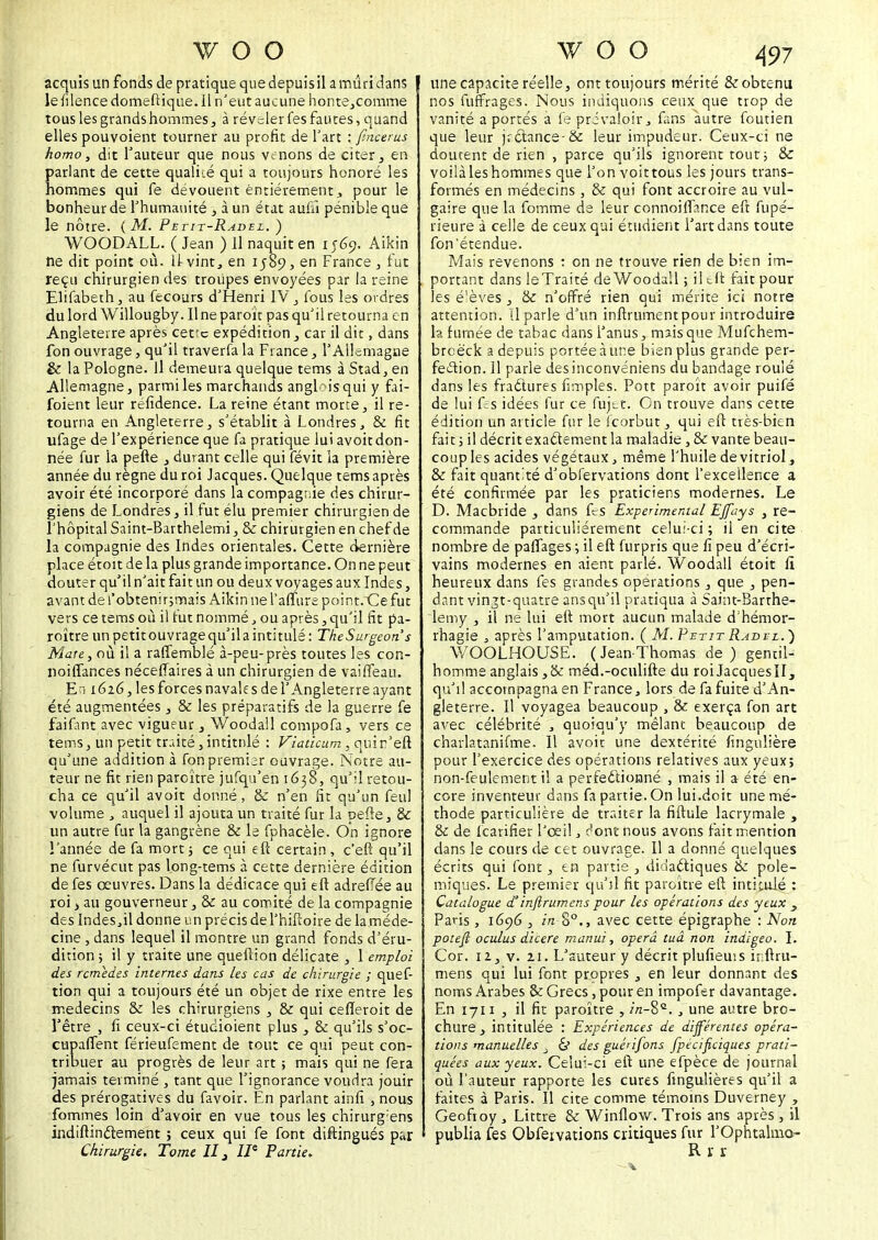 w o o acquis un fonds de pratique que depuis il a mûri dans le filence domeftique. Il n'eut aucune honte,comrne tous les grands hommes, à révelerfes fautes, quand elles pouvoient tourner au profit de l'art ; firicerus homo, dit fauteur que nous venons de citer, en parlant de cette qualité qui a toujours honoré les hommes qui fe dévouent entièrement, pour le bonheur de f humanité , à un état auuî pénible que le nôtre. ( M. Petit-Ravel. ) WOODALL. ( Jean ) 11 naquit en 1569. Aikin ne dit point où. 11 vint, en 1589, en France, fut reçu chirurgien des troupes envoyées par la reine Elifabeth, au fecours d'Henri IV, fous les ordres du lord Willougby. Il ne paroît pas qu'il retourna en Angleterre après cet'c expédition, car il dit, dans fon ouvrage, qu'il traverfa la France, Y Allemagae & la Pologne. Il demeura quelque tems à Stad, en Allemagne, parmi les marchands anglais qui y fai- foient leur réfidence. La reine étant morte, il re- tourna en Angleterre, s'établit à Londres, & fit ufage de l'expérience que fa pratique lui avoit don- née fur la pelle , durant celle qui févit la première année du règne du roi Jacques. Quelque tems après avoir été incorporé dans la compagnie des chirur- giens de Londres, il fut élu premier chirurgien de l'hôpital Saint-Barthelemi, & chirurgien en chef de la compagnie des Indes orientales. Cette dernière place étoit de la plus grande importance. On ne peut douter qu'il n'ait fait un ou deux voyages aux Indes, avant de l'obtenir;mais Aikin ne l'affure point.Ce fut vers ce tems où il fut nommé, ou après, qu'il fit pa- roître un petit ouvrage qu'il a intitulé : The Surgeon s Mare, où il a raffemblé à-peu-près toutes les con- noiffances néceffaires à un chirurgien de vaiffeau. En 1626, lesforcesnavalesdel'Angleterreayant été augmentées, & les préparatifs de la guerre fe faifant avec vigueur, Woodall compofa, vers ce tems, un petit traité, intitulé : Viaticum, quir'eft qu'une addition à fon premier ouvrage. Notre au- teur ne fit rien paraître jufqu'en 1638, qu'il retou- cha ce qu'il avoit donné, & n'en fit qu'un feul volume , auquel il ajouta un traité fur la pefie, & un autre fur la gangrène & le fphacèle. On ignore l'année de fa mort ; ce qui eft certain , c'eft qu'il ne furvécut pas long-tems à cette dernière édition de fes œuvres. Dans la dédicace qui eft adreffée au roi, au gouverneur, & au comité de la compagnie des Indes ,il donne un précis de l'hiftoire de la méde- cine , dans lequel il montre un grand fonds d'éru- dition; il y traite une queflion délicate , [ emploi des remèdes incernes dans les cas de chirurgie ; quef- tion qui a toujours été un objet de rixe entre les médecins tk les chirurgiens , & qui cefieroit de l'être , fi ceux-ci étudioient plus , & qu'ils s'oc- cupaffent férieufement de tout ce qui peut con- tribuer au progrès de leur art ; mais qui ne fera jamais terminé , tant que l'ignorance voudra jouir des prérogatives du favoir. En parlant ainfi , nous fommes loin d'avoir en vue tous les chirurg'ens indiftinefement ; ceux qui fe font distingués par W O O 497 une capacité réelle, ont toujours mérité & obtenu nos fuffrages. Nous indiquons ceux que trop de vanité a portés à fe prévaloir, fans autre foutien que leur jrctance-& leur impudeur. Ceux-ci ne doutent de rien , parce qu'ils ignorent tout; & voilàleshommes que l'on voittous les jours trans- formés en médecins , & qui font accroire au vul- gaire que la fomme de leur connoiffar.ee eft fupe- rieure à celle de ceux qui étudient fart dans toute fon'étendue. Mais revenons : on ne trouve rien de bien im- portant dans leTraité de Woodall ; il eft fait pour les é'èves , tk n'offré rien qui mérite ici notre attention. Il parle d'un infiniment pour introduire ht fumée de tabac dans l'anus, mais que Mufchem- brcëck a depuis portée à une bien plus grande per- fection. Il parle desinconveniens du bandage roulé dans les fractures fimples. Pott paroît avoir puifé de lui fes idées fur ce fujet. On trouve dans cette édition un article fur le feorbut, qui eft très-bien fait ; il décrit exactement la maladie, & vante beau- coup les acides végétaux, même l'huile devitriol, & fait quantité d'obfervations dont l'excellence a été confirmée par les praticiens modernes. Le D. Macbride , dans fes Expérimental EJfays , re- commande particulièrement celui-ci; il en cite nombre de paffages ; il eft furpris que fi peu d'écri- vains modernes en aient parlé. Woodall étoit fi heureux dans fes grandes opérations, que , pen- dant vin^t-quatre ansqu'il pratiqua à Saint-Barrhe- lemy , il ne lui eft mort aucun malade d'hémor- rhagie , après l'amputation. ( M. Petit Radvl.} WOOLHOUSE. (Jean-Thomas de) gentil- homme anglais ,& méd.-oculifte du roiJacquesïl, qu'il accompagna en France, lors de fa fuite d'An- gleterre. Il voyagea beaucoup , & exerça fon art avec célébrité , quoiqu'y mêlant beaucoup de charlatanifme. Il avoit une dextérité fingulière pour l'exercice des opérations relatives aux yeux; non-feulement il a perfectionné , mais il a été en- core inventeur dans fa partie. On lui.doit une mé- thode particulière de traiter la fiftule lacrymale , & de fearifier l'œil, ^ontnous avons fait mention dans le cours de cet ouvrage. Il a donné quelques écrits qui font, en partie , didactiques & polé- miques. Le premier qu'il fit paroître eft intitulé : Catalogue d°infirumens pour les opérations des yeux 3 Paris , 1696 , in 00., avec cette épigraphe : Non potefl oculus dicere manui, operâ tuâ non indigeo. I. Cor. 12, v. 21. L'auteur y décrit plufiems h.ftru- mens qui lui font propres , en leur donnant des noms Arabes & Grecs, pour en impofer davantage. En 1711 , il fit paroître , //z-8Q. , une autre bro- chure, intitulée : Expériences de différentes opéra- tions manuelles . & des gué'ifons fpécificiques prati- quées aux yeux. Celui-ci eft une efpèce de journal où l'auteur rapporte les cures fmgulières qu'il a faites à Paris. Il cite comme témoins Duverney , Geofroy , Littre & Winflow. Trois ans après, il publia fes Obfeivations critiques fur l'Ophtalmo-