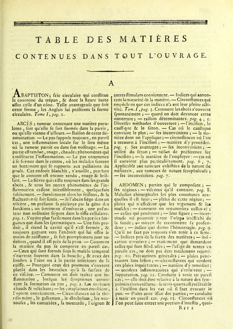 TABLE DES MATIÈRES CONTENUES DANS TOUT L'OUVRAGE. A.BAPTISTON; fcie circulaire qui conftitue la couronne du trépan , & dont la figure imite aflêz celle d'un cône. Telle avantageuse que (bit cette forme , les Anglais lui préfèrent la forme circulaire. Tome I, pag. i. ABCES ; tumeur contenant une matière puru- lente , foit qu'elle fe foit formée dans la partie , ou qu'elle vienne d'ailleurs. — Raifon de cette dé- nomination. — Le pus fuppofe toujours} en pareil cas , une inflammation locale fur le lieu même où la tumeur paroît ou dans fon voifînage. — La partie efttendue,rouge , chaude; phénomènes qui conftituent l'inflammation. — Le pus commence à fe former dans le centre, où les malades fentent un battement qui fe rapporte aux pulfations du pr>uls. Cet endroit blanchit, s'amollit, penlant que le contour eft encore tendu , rouge & bril- lant. — La fièvre qui exifte toujours dans les grands abcès , & tous les autres phénomènes de l'in- flammaticn ceifent infenfiblement , quelquefois (ubitement. — Surviennent alors les friiîons, & la fluctuation le faitfentir. — Si l'abcès fiége dans un .vifcère , on préfume fa préfençe par la gène des fonctions ; un fentiment d'embarras , une pefin- teur non ordinaire (légent dans le tifTu cellulaire. pag. i. S'opère plus facilement dans les parries fan- guines que dans les fpermatiques. — Une fois pro- duit , il étend la cavité qu'il s'ert formée , & toujours gagnant vers l'endroit qui lui offre le moins de réiiftance , fe fait promptement jour au- dehors, quand il eft près de la peau. — Comment la tmrière du pus fe comporte en pareil cas. — Ceux qui font formés fous le mufcle temporal s'ouvrent fouvent dans la bouche , & ceux des lombes à l'aine ou à la partie inférieure de la cuifle. — Pourquoi ceux des poumons s'ouvrent plutôt dans les bronches qu'à la furface de ce vifcère. — Comment on doit traiter une in- flammation , lorfque les fymptômes annon- cent la formation du pus , pag. i. Les toniques chauds &: relâchans ; — les cataplafmes émoiiiens , l'opium conviennent. — Circonftances où la thé- rébenune , le galbanum , le diachylum , les ven- toufes, les cantaridesla moutarde, l'oignon & autres ilimulans conviennent. — Indices qui annon- cent la maturité de la matière. — Circonftances qui empêchent que ces indices n'a ent leur pleine acti- vité. Tom.l }pag. 3. Comment lesabcès s'ouvrent fpontanément , — quand on doit devancer cette ouverture; —raifons déterminantes, pag. 4 , r. Diverfes méthodes d'ouverture ; —l'incifion , le cauftique & le féton. — Cas où le cauftique convient le plus ; — fes inconvéniens ; — la ma- nière dont on l'applique; — circonftances où l'on a recourts à l'incifion ; —manière d'y procéder. pag. f. Ses avantages ; — fes inconvéniens ; — utilité du féton ; — raifon de préférence fur l'incifion ; — la manière de l'employer : —• cas où il convient plus paiticuliérement. pag. 6,7. Applicable asx tumeurs enkiftées de la nature du meliceris, aux tumeurs de nature fcrophuleufe ; — fes inconvéniens. pag. 7. ABDOMEN > parties qui le compofent ; — fes régions ; — vifcères qu'il contient, pag. 8. Maladies chirurgicales les plus communes aux- quelles il eft fujer; — plaies de cette région; — plaies qui n'affe&ent que les tégumens &: le* muftles : — comment on reconnoîtra celles-ci; — celles qui pénètrent ; — leur figure ; —incer- titude où pourroit i; tter l'ufage irréfléchi de la fonde ; 1— moyen de reconnoître fa profon- deur ; — indice que donne l'hémorragie, pag. 9. Qu'il ne faut pas toujours s'en tenir à ce fi?ne. — Indices pris de la fortie des matières ; — ind.- cation cùratives ; — traitement que demandent celles qui font fiftul^ufes ; —l'ufàge de tentes en pareils cas, ne doit pas être totalement rejette. pag. 10. Précautions générales ; 1— plaies péné- trantes fans léfion ; — circonftances qui rendent ces plaies inquiétantes ; — manière d'y remédier ; — accidens inflammatoires qui s'enfuivent ; — luppuration. pag. 11. Conduite à tenir en pareil cas ; — elle doit être relative à la nature des fym- pi ômes alors exilfans ; —le trois quarts eft préférable à l'incifion dans les cas où il faut évacuer le pus. — Piaies avec ifiTue des parties ; — conduite à tenir en pareil cas. pag. il. Circonftances où l'on peut faire entrer une portion d'inteftin 3 quoi- Rrr i