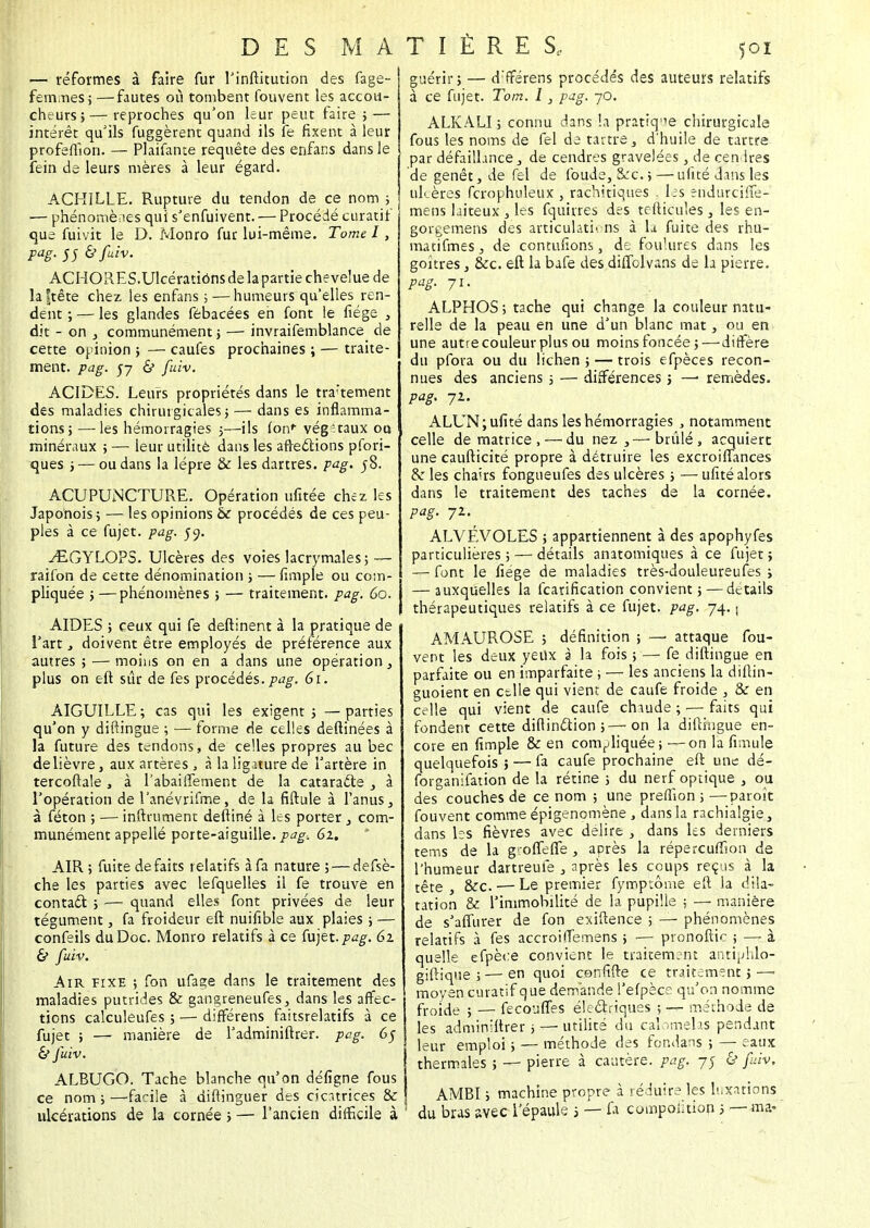— réformes à faire fur l'inftitution des fage- fem.Ties ; —fautes où tombent fouvent les accou- cheurs;— reproches qu'on leur peut faire ; — intérêt qu'ils fuggèrent quand ils fe fixent à leur profeuîon. — Plaifante requête des enfans dans le fein de leurs mères à leur égard. ACHILLE. Rupture du tendon de ce nom ; — phénomènes qui s'enfuivent. — Procédé curatif que fuivit le D. Monro fur lui-même. Tome 1, PaB- 55 &fav. ACHORES.Ulcératiônsde lapartie chevelue de la jtête chez les enfans ; — humeurs qu'elles ren- dent ; — les glandes fébacées en font !e fiége , dit - on , communément ; — invraifemblance de cette opinion ; — caufes prochaines ; — traite- ment, pag. 57 & fuiv. ACIDES. Leurs propriétés dans le tra'tement des maladies chirurgicales ; — dans es inflamma- tions; — les hémorragies ;—ils (on*- végétaux oo minéraux ; — leur utilité dans les affections pfori- ques ; — ou dans la lèpre & les dartres, pag. 58. ACUPUNCTURE. Opération ufitée chez les Japonois ; — les opinions àc procédés de ces peu- ples à ce fujet. pag. 59. ^EGYLOPS. Ulcères des voies lacrymales; — raifon de cette dénomination ; — fimple ou com- pliquée ; —phénomènes ; — traitement, pag. 60. AIDES ; ceux qui fe deftinent à la pratique de l'art , doivent être employés de préférence aux autres ; — moins on en a dans une opération, plus on eft sûr de fes procédés, pag, 6t. AIGUILLE; cas qui les exigent; —parties qu'on y diftingue ; — forme de celles deftinées à la future des tendons, de celles propres au bec de lièvre, aux artères , à la ligature de l'artère in tercoftale , à l'abaiffement de la cataracte , à l'opération de l'anévrifme, de la fiftule à l'anus, à féton ; — infiniment deftiné à les porter , com- munément appelle porte-aiguille, pag, 6z. AIR ; fuite défaits relatifs à fa nature ; — defsè- che les parties avec lefquelles il fe trouvé en contact ; — quand elles font privées de leur tégument, fa froideur eft nuifible aux plaies ; — confeils du Doc. Monro relatifs à ce fujet. pag. 62 & fuiv. Air fixe ; fon ufage dans le traitement des maladies putrides & gangreneufes, dans les affec- tions calculeufes ; — différens faitsrelatifs à ce fujet ; — manière de l'adminiftrer. pag. 65 & fuiv. ALBUGO. Tache blanche qu'on défigne fous ce nom ; —facile à diftinguer des cicatrices & ulcérations de la cornée ; — l'ancien difficile à ' guérir; — d'fférens procédés des auteurs relatifs à ce fujet. Tom. I, pag. 70. ALKALI ; connu clans la pratique chirurgicale fous les noms de fel de tartre , d'huile de tartre par défaillance, de cendres gravelées, de cendres de genêt, de fel de foude, &c. 5 — ufité dans les ulcères fcrophuleux , rachitiques . les ëndurciffé- mens laiteux , les fquirres des tefticules , les en- gorgemens des articulations à la fuite des rhu- matifmeSj de contufions, de foulures dans les goitres, &c. eft la bafe des diflblvans de la pierre. pag. 71. ALPHOS ; tache qui change la couleur natu- relle de la peau en une d'un blanc mat, ou en une autre couleur plus ou moins foncée; — diffère du pfora ou du lichen; — trois efpèces recon- nues des anciens ; — différences ; —• remèdes. pag. 72. ALUN; ufité dans les hémorragies , notamment celle de matrice ,—du nez,— brûlé, acquiert une caufticité propre à détruire les excroilTances & les chairs fongueufes des ulcères ; — ufité alors dans le traitement des taches de la cornée. pag. 72. ALVÉVOLES ; appartiennent à des apophyfes particulières ; — détails anatomiques à ce fujet ; — font le fiége de maladies très-douleureufes ; — auxquelles la fearification convient ; — détails thérapeutiques relatifs à ce fujet. pag. 74. ; AMAUROSE ; définition ; —> attaque fou- vent les deux yeux à la fois ; — fe diftingue en parfaite ou en imparfaite ; — les anciens la diftin- guoient en ctlle qui vient de caufe froide , & en celle qui vient de caufe chaude ; — faits qui fondent cette diftinction ;—on la diftingue en- core en fimple & en compliquée ; — on la fimule quelquefois ; — fa caufe prochaine eft une dé- forganifation de la rétine ; du nerf optique , ou des couches de ce nom ; une preffion ; —paroît fouvent comme épigenomène, dans la rachialgie, dans les fièvres avec délire , dans les derniers tems de la g-olTefie , après la répereuffion de l'humeur dartreufe , après les coups reçus à la têre } &c. ■— Le premier fymptôuie eft la dila- tation & l'immobilité de la pupille ; — manière de s'affurer de fon exiftence ; — phénomènes relatifs à fes accroiffemens ; — pronoftic ; — à quelle efpèce convient le traitement antiphlo- giftique ; — en quoi cenfifte ce traitement ; —> moyen curatif que demande l'efpèce qu'on nomme froide ; — fecouffes électriques ; — méthode de les adminiftrer > —• utilité du calomelas pendant leur emploi ; — méthode des fondans ; — eaux thermales ; — pierre à cautère, pag, 75 & fuiv. AMBI ; machine propre à réduire les luxations du bras avec l'épaule ; — fa composition ; — ma-