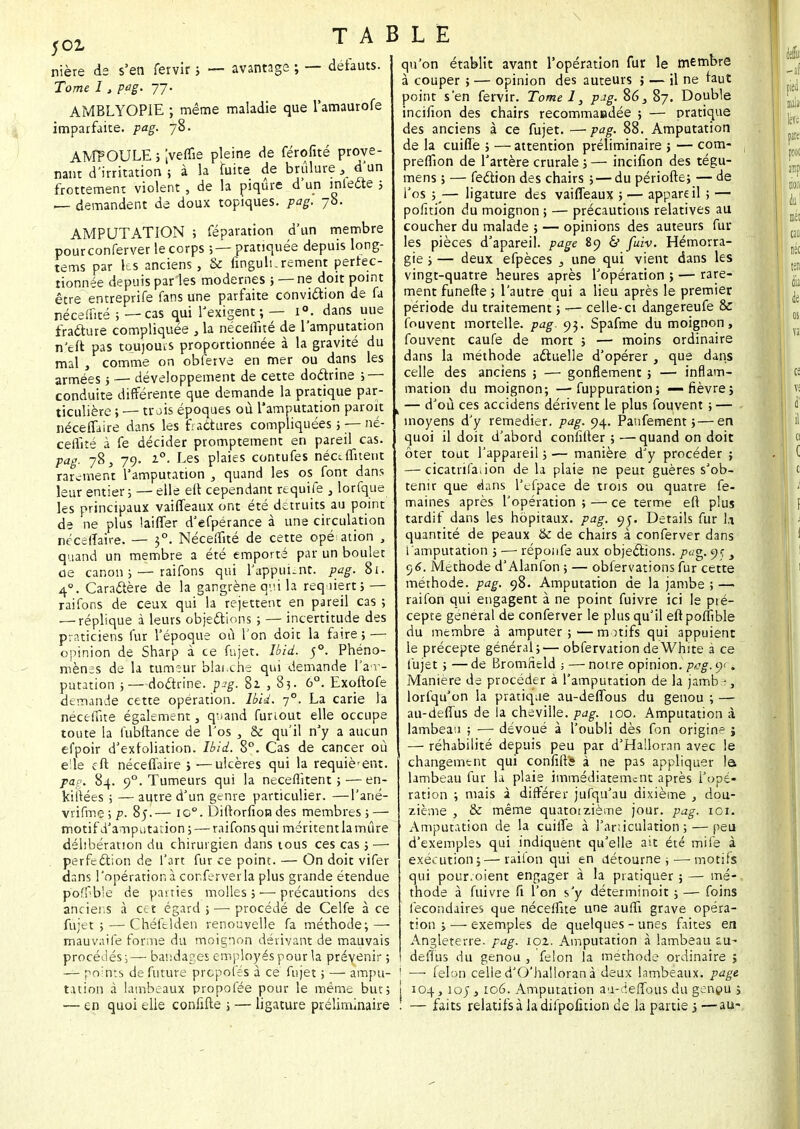 ,cz TABLE nière de s'en fervir ; — avantage ; — défauts. Tome I, pag. 77. AMBLYOP1E ; même maladie que l'amaurofe imparfaite, pag. 78. AMPOULE ; 'sveflîe pleine de férofité prove- nant d'irritation ; à la fuite de brûlure, d'un frottement violent , de la piqûre d'un miette ; — demandent de doux topiques, pag. 78. AMPUTATION ; réparation d'un membre pourconferver le corps ; — pratiquée depuis long- tems par les anciens, & fingulurement pertec- îionnée depuis par les modernes ; — ne doit point être entreprife fans une parfaite convittion de fa néceflîté ; — cas qui l'exigent; — i°. dans uue fratture compliquée , la néceflîté de l'amputation n'eft pas toujours proportionnée à la gravité du mal , comme on obferve en mer ou dans les armées; — développement de cette dottrine ; — conduite différente que demande la pratique par- ticulière ; — trois époques où l'amputation paroit néceffaire dans les fractures compliquées 5 — né- ceflîté à fe décider promptement en pareil cas. pag. 78, 79. i°. Les plaies contufes néceflitent rarement l'amputation , quand les os font dans leur entier; — elle eft cependant requife , lorfque les principaux vaiffeaux ont été détruits au point de ne plus laiffer d'efpérance à une circulation néceffaire. — 30. Néceflîté de cette opé ation , quand un membre a été emporté par un boulet de canon; — raifons qui l'appui-nt. pag. 81. 40. Carattère de la gangrène qui la requiert j — raifons de ceux qui la rejettent en pareil cas ; — réplique à leurs objettions ; — incertitude des praticiens fur l'époque où l'on doit la faire; — opinion de Sharp à ce fujet. Ibid. 50. Phéno- mènes de la tumeur blanche qui demande l'am- putation ; — dottrine. pig. 82 , 83. 6°. Exoftofe demande cette opération. Ibid. 70. La carie la néceffite également, quand funout elle occupe toute la fubftance de l'os , & qu'il n'y a aucun efpoir d'exfoliation. Ibid. 8°. Cas de cancer où e'ie eft néceffaire ; :—ulcères qui la requièrent. pag. 84. 90. Tumeurs qui la néceflitent ; — en- kiitées ; — autre d'un genre particulier. —l'ané- vrifme;p. 85.— io°. Diftorfion des membres; — motif d'amputation; — raifons qui méritent la mûre délibération du chirurgien dans tous ces cas ; —■ perfettion de l'art fur ce point. — On doit vifer dans l'opération à conferver la plus grande étendue poffb'e de parties molles; — précautions des anciens à cet égard ; — procédé de Celfe à ce fujet; — Chéfelden renouvelle fa méthode; — mauvaife forme du moignon dérivant de mauvais procédés;— bandages employés pour la prévenir ; — points de future propofés à ce fujet ; — ampu- tation à lambeaux propolée pour le même but; — en quoi elle confifte ; — ligature préliminaire qu'on établît avant l'opération fur le membre à couper ; — opinion des auteurs ; — il ne faut point s'en fervir. Tome I, pig. 86, 87. Double incifion des chairs recommandée ; — pratique des anciens à ce fujet. —pag. 88. Amputation de la cuifle ; —attention préliminaire j — com- preflion de l'artère crurale ; — incifion des tégu- mens ; — fettion des chairs ; — du période; — de l'os ;— ligature des vaiffeaux ; — appareil ; — poiïtion du moignon ; — précautions relatives au coucher du malade ; — opinions des auteurs fur les pièces d'apareil. page 89 & fuiv. Hémorra- gie ; — deux efpèces 3 une qui vient dans les vingt-quatre heures après l'opération ; — rare- ment funefte ; l'autre qui a lieu après le premier période du traitement ; —■ celle-ci dangereufe & fouvent mortelle, pag. 93. Spafme du moignon, fouvent caufe de mort ; — moins ordinaire dans la méthode attuelle d'opérer , que dans celle des anciens ; — gonflement ; — inflam- mation du moignon; —• fuppuration; — fièvre; — d'où ces accidens dérivent le plus fouvent ; — moyens d'y remédier, pag. 94. Panfement ; — en quoi il doit d'abord conlîfter ; — quand on doit ôter tout l'appareil ; — manière d'y procéder ; — cicatrifation de la plaie ne peut guères s'ob- tenir que dans l'efpace de trois ou quatre fe- maines après l'opération ; — ce terme eft plus tardif dans les hôpitaux, pag. 95. Détails fur la quantité de peaux & de chairs à conferver dans l'amputation ; — réponfe aux objettions. pag. 9Ç s 0)6. Méthode d'Alanfon ; — obfervations fur cette méthode, pag. 98. Amputation de la jambe ; — raifon qui engagent à ne point fuivre ici le pté- cepte général de conferver le plus qu'il eftpoflîble du membre à amputer;—motifs qui appuient le précepte général;— obfervation deWhite à ce fujet ; — de Bromneld ; — noi re opinion, pag. <■)<. Manière de procéder à l'amputation de la jamb lorfqu'on la pratique au-deffous du genou ; — au-deffus de la cheville, pag. 100. Amputation à lambeau ; — dévoué à l'oubli dès fon origine ; — réhabilité depuis peu par d'Halloran avec le changement qui conflit* à ne pas appliquer la lambeau fur la plaie immédiatement après l'opé- ration ; mais à différer jufqu'au dixième , dou- zième , & même quatorzième jour. pag. 101. Amputation de la cuilfe à l'articulation; — peu d'exemples qui indiquent qu'elle ait été mile à exécution;—raifon qui en détourne ;—motifs qui pourvoient engager à la pratiquer ; — mé- thode à fuivre fi l'on s'y déterminoit ; — foins l'econdaires que néceflîté une aufll grave opéra- tion ;— exemples de quelques-unes faites en Angleterre, pag. 101. Amputation à lambeau su- defïus du genou , félon la méthode ordinaire ; ■—• félon celled'O'halloranà deux lambeaux, page 1 104, 105 , 106. Amputation au-deffous du genpu ; , — faits relatifs à la difpofition de la partie > ■—au-