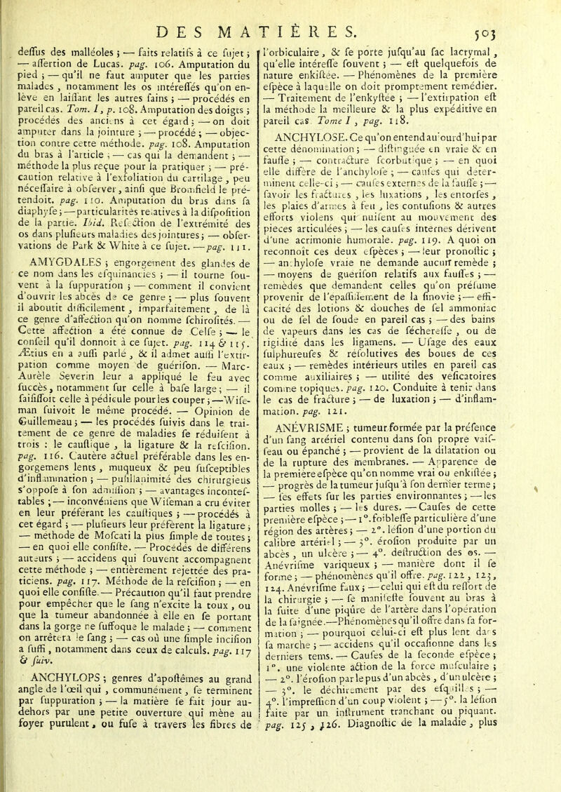 deflus des malléoles; — faits relatifs à ce fujet ; -7 allèrtion de Lucas, pag. 106. Amputation du pied ; — qu'il ne faut amputer que les parties malades , notamment les os intéreifés qu'on en- lève en 1 aillant les autres fains ; — procédés en pareil cas. Tom. I, p. 108. Amputation des doigts ; procédés des anciens à cet égatd;—on doit amputer dans la jointure ;— procédé; —objec- tion contre cette méthode, pag. 108. Amputation du bras à l'article , — cas qui la demandent ; — méthode la plus reçue pour la pratiquer ; — pré- caution relative à l'exfoliation du cartilage-3 peu nécefTaire à obferver, ainfi que Bromfield le pré- tendoit. pag. i!o. Amputation du bras dans fa diaphyfe;—particularités reiatives à la difpofnion de la partie. Ibid. Réfection de l'extrémité des os dans pluficurs maladies des jointures; — o'ofer- vations de Park & White à ce fujet. —pag. ni. AMYGDALES ; engorgement des glandes de ce nom dans les efquinancies ; — il tourne fou- vent à la fuppuration ; — comment il convient d'ouvrir les abcès de ce genre; — plus fouvent il aboutit difficilement, imparfaitement , de là ce genre d'affection qu'on nomme fchirofités. — Cette affection a été connue de Celfe ; — le confeil qu'il donnoit à ce fujet. pag. 114 & i re. ^tius en a suffi parlé 3 '6c il admet aulli l'extir- pation comme moyen de guérifon. ■— Marc- Aurèle Severin leur a appliqué le feu avec fuccès, notamment fur celle à bafe large; — il faififloit celle à pédicule pour les couper;—Wife- man fuivoit le même procédé. — Opinion de Guillemeau ; — les procédés fuivis dans le trai- tement de ce genre de maladies fe réduifent à trois : le cauftique 3 la ligature &c la r^feifion. pag. né. Cautère actuel préférable dans les en- gorgemens lents , muqueux & peu fufceptibles d'inflammation ; — pufillanimité des chirurgieus s'oppofe à fon admiffion ; — avantages incontef- tables ;— inconvéniens queWitèman a cru éviter en leur préférant les cauftiques ; —procédés à cet égard ; — plulieurs leur préfèrent la ligature ; — méthode de Mofcati la plus fimple de toutes ; — en quoi elle confifte. — Procédés de différens auteurs ; — accidens qui fouvent accompagnent cette méthode ; — entièrement rejettée des pra- ticiens, pag. 117. Méthode de la refeifion ; — en quoi elle confine.— Précaution qu'il faut prendre pour empêcher que le fang n'excite la toux , ou que la tumeur abandonnée à elle en fe portant dans la gorge ne fuffoque le malade ; — comment on arrêtera Se fang ; — cas où une fimple incifion a fuffi , notamment dans ceux de calculs, pag. 117 & fuiv. ANCHYLOPS ; genres d'apoftêmes au grand angle de l'œil qui , communément, fe terminent par fuppuration ; — la matière fe fait jour au- dehors par une petite ouverture qui mène au l'orbiculaire 3 & fe porte jufqu'au fac lacrymal , qu'elle intéreffe fouvent ; — eft quelquefois de nature enkiftée. — Phénomènes de la première efpèce à laquelle on doit promptement remédier. — Traitement de l'enkyftée ; —l'extiipation eft la méthode la meilleure & la plus expéditive en pareil cas Tome I, pag. 118. ANCHYLOSE. Ce qu'on entend aujourd'hui par cette dénomination; — diftmguée en vraie & en faulfe ; — contracture feorbutique ; — en quoi elle diffère de l'anchylofe ; — caufes qui déter- minent celle-ci ; — caufes externes de la faillie ;—■ Pavoir les fractures , les luxations , les entorfes , les plaies d'armes à feu , les contufions & autres efforts violens qui nuifent au mouvement des pièces articulées ; — les caufes internes dérivent d'une acrimonie humorale, pag. 119. A quoi on reconnoît ces deux efpèces; —■ leur pronollic ; — anihylofe vraie ne demande àucu.rf remède ; — moyens de guerifon relatifs aux faulfes ; — remèdes que demandent celles qu'on préfume provenir de l'epaffiifement de la finovie ;—effi- cacité des lotions & douches de fel ammoniac ou de fel de foude en pareil cas ; —des bains de vapeurs dans les cas de féchereife , ou de rigidité dans les ligamens. — Ufage des eaux fulphureufes & réfolutives des boues de ces eaux ; — remèdes intérieurs utiles en pareil cas comme auxiliaires ; — utilité des veficatoires comme topiques, pag. 120. Conduite à tenir dans le cas de fracture ; — de luxation ; — d'inflam- mation, pag. 121. ANÉVRISME ; tumeur formée par la préfence d'un fang artériel contenu dans fon propre vaif- feau ou épanché ; — provient de la dilatation ou de la rupture des membranes. — Apparence de la première efpèce qu'en nomme vrai ou enkiftée ; — progrès de la tumeur jufqu a fon dernier terme ; — les effets fur les parties environnantes j — les parties molles ; — les dures. —Caufes de cette première efpèce ;— i°.foible(fe particulière d'une région des artères ; — 20. léfion d'une portion du calibre artériel ; — 50. érofion produite par un abcès , un ulcère ;— 40. deilruction des ©s. — Anévrifme variqueux ; — manière dont il fe forme; — phénomènes qu'il offre.pag.lit 3 123, 114. Anévrifme faux; —celui qui eft du reffort de la chirurgie ; — fe manifefte fouvent au bras à la fuite d'une piqûre de l'artère dans l'opération de lafaignée.—Phénomènes qu'il offre dans fa for- mation ; — pourquoi celui-ci eft plus lent da-s fa marche ; — accidens qu'il occafionne dans les derniers tems. — Caufes de la féconde efpèce ; i. une violente adtion de la force mufculaire ; — 20. l'érofion par le pus d'un abcès > d'un ulcère ; — 3°. le déchirement par des efquilles ; —• 40. l'impreffien d'un coup violent ; — j°. la léfion j faite par un inftrument tranchant ou piquant.