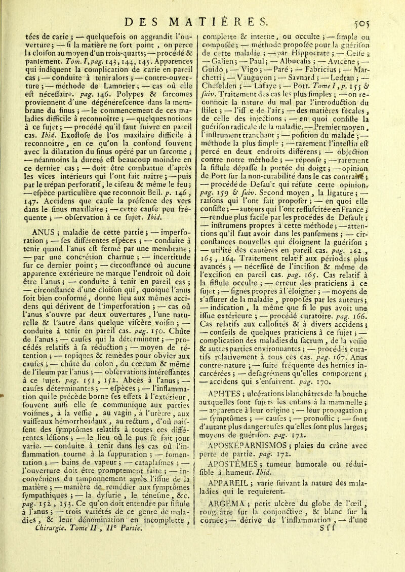 tées de carie ; — quelquefois on aggrandit l'ou- verture ; — fi la matière ne fort point , on perce la cloifon au moyen d'un trois-quarts,— procédé & panlement. Tom.I,pag. 143,144, 145. Apparences qui indiquent la complication de carie en pareil cas;—'Conduite à tenir alors; — contre-ouver- ture;— méthode de Lamorier ; — cas où elle eft néceffaire. pag. 146. Polypes & farcomes proviennent d'une dégénérefcence dans la mem- brane du finus ; — le commencement de ces ma- ladies difficile à reconnoître ; — quelques notions à ce fujet ; — procédé qu'il faut fuivre en pareil cas. Ibid. Exoftofe de l'os maxilaire difficile à reconnoître, en ce qu'on la confond fouvent avec la dilatation du finus opéré par un farcome ; — néanmoins la dureté eft beaucoup moindre en ce dernier cas ; — doit être combattue d'après les vices intérieurs qui l'ont fait naître; — puis par le trépan perforatif, le cifeau & même le feu; -—efpèce particulière que reconnoît Beil. p. 146, 147. Accidens que caufe la préfence des vers dans le finus maxillaire ; —'Cette caufe peu fré- quente ; — obfervation à ce fujet. Ibid. ANUS ; maladie de cette partie; —imperfo- ration ; — fes différentes efpèces ; — conduite à tenir quand l'anus eft fermé par une membrane ; — par une concrétion charnue ; — incertitude fur ce dernier point ; — circonftance où aucune apparence extérieure ne marque l'endroit où doit être l'anus; —conduite â tenir en pareil cas ; — circonftance d'une cloifon qui, quoique l'anus foit bien conformé, donne lieu aux mêmes acci- dens qui dérivent de l'imperforation ; — cas où l'anus s'ouvre par deux ouvertures, l'une natu- relle & l'autre dans quelque vifcère voifin ; — conduite à tenir en pareil cas. pag. 150. Chute de l'anus; — caufes qui la déterminent; — pro- cédés relatifs à fa réduction ; — moyen de ré- tention ; — topiques & remèdes pour obvier aux caufes ; — chute du colon , du cœcum & même de l'ileum par l'anus ; — observations intéreffantes à ce iujet. pag. 151, 152. Abcès à l'anus; — caufes déterminantes ; —■ efpèces ; — l'inflamma- tion qui le précède borne fes effets à l'extérieur, fouvent auffi elle fe communique aux parties voifines, à la veffie , au vagin , à l'urètre, aux vaiffeaux hémorrhoïdaux ., au rectum , d'où naif- fent des fymptômes relatifs à toutes ces diffé- rentes léfions ; — le lieu où le pus fe fait jour varie. — conduite à tenir dans les cas où l'in- flammation tourne à la fuppuration ; — fomen- | tation ; — bains de vapeur ; — cataplafmes ; — l'ouverture doit être promptement faite ; — in- convéniens du tamponnement après l'iffue de la matière;—manière de remédier aux fymptômes fympathiques ; — la dyfurie , le ténefme, &c. pag. iji , 1j3.Ce qu'on doit entendre par fifmle à l'anus ; — trois variétés de ce genre de mala- dies , & leur dénomination en incomplette , complette & interne, ou occulte ; — fimple ou compofée; — méthode propofée pour la guéri fou de cette maladie ;—-par Hippocrate ;— Ceife i — Galien ; — Paul ; — Albucafis ; — Avicène ; — Cuido ; — Vigo ; — Paré ; — Fabricius ; — Mar- chent ; — Vauguyon ; — Sàvnard ; —• Ledran ; — Chelêlden ;— Lafaye ; — Pott. Tome I ,p. 1 rj «S' fuiv. Traitement des cas le« plus fimples ; —on re- connoît la nature du mal par l'introduction du ftilet ; — Tiff e de l'air; —des matières fécales , de celle des injections ; —: en quoi confifte la guérifon radicale de la maladie. — Premier moyen , l'inftrument tranchant 5 —pofition du malade ;—■ méthode la plus fimple ; —rarement linteftin eft percé en deux endroits dirférens; — objection contre notre méthode ; — réponfe ; —rarement la fiftule dépaffe la portée du doigt; — opinion de Pott fur la non-cuiabilité dans le cas contrait^; — procédé de Defau't qui réfute cette opinion. Pag- 1J9 & fuiv. Second moyen , la ligature ; —■ raifons qui l'ont fait propofer ; — en quoi elle confifte; —auteurs qui l'ont reffufeitée en France > —rendue plus facile par les procédés de Default ; — inftrumens propres à cette méthode ; —atten- tions qu'il faut avoir dans les panfemens ; — cir- conftances nouvelles qui éloignent la guérifon ; — uti'ité des cautères en pareil cas. pag. 161 s 163 , 164. Traitement relat'f aux périodes plus avancés ; — néceffité de l'incifion & même de l'excifion en pareil cas. pag. 165. Cas relatif à la nftule occulte j — erreur des praticiens à ce fujet ;—figues propres à l'éloigner ; — moyens de s'affurer de la maladie , propofés par les auteurs; — indication , la même que fi le pus avoit une iflue extérieure ; — procédé curatoire. pag. 166. Cas relatifs aux callofités & à divers accidens ; — confeils de quelques praticiens à ce fujet; — complication des maladies du facrum , de la veffie & autres parties environnantes ; — procédés cura- tifs relativement à tous ces cas. pag. 167. Anus contre-nature ;—fuite fréquente des hernies in- carcérées ; — defagré'.nens qu'elles comportent ; — accidens qui s'enfuivent. pag. 170. APHTES ; ulcérations hianchâtresde la bouche auxquelles font fujets les enfans à la mammelte ; — apparence à leur origine ; — leur propagation ; — fymptômes ; — caufes ; — pronoftic ; — font d'autant plus dangereufes qu'elles font plus larges; moyens de guérifon. pag. 172. APOSKÉPARNISMOS ; plaies du crâne avec perte de partie, pag: i-jz. APOSTËMES ; tumeur humorale ou rédui- fibîe à humeur. Ibid. APPAREIL ; varie fuivant la nature des rmla- ladies qui le requièrent. ARGEMA ; petit ulcère du globe de l'œil , rougeâtre fur la conjonctive , & blanc fur la cornée;— dérive de l'inflammation , — d'une