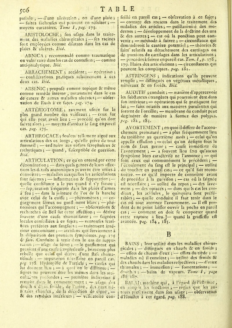 jc6 pullule , — d'une ulcération , on d'une plaie ; — fuites fâcheufes oui peuvent en réfnlter ; — moyens curatoires. Tome I} pag. 173. ARISTOLOCHE ; fon ufage dans le traite- ment des maladies chirurgicales j — fes racines font employées comme dilatans dans les cas de plaies & ulcères. îbid. ARNICA ; recommandé comme traumatique eu vulnr raire dans les cas de contufien ; — comme anti-p?ralytique. Ibid. ARRACHEMENT ; accident; — opération ; ■—conJitlérations pratiques relativement à ces deux cas. Uid. ARSENIC ; propofé comme topique & même comme remède interne , notamment dans le cas de cancer & autres maladies ulcérées; — obfer- Tation de Rush à ce fujet. pag. 174. ARTÊRIOTOMIE ; rarement ufitée fur le plus grand nombre des vaiiîeaux ; — ceux fur qui elle peut avoir lieu ; — procédé qu'on doit fui vre alors ; —moyens d'arrêter le fang en pareil cas. pag. 175. ARTHROCACE; douleur tellement aiguë aux articulations des os longs, qu'elle prive de tout fommei! ; — ord naire aux enfans fcrophuleux & rachytiques; — quand , fufceptible de guerifon. jmy-w »P 4! • ' ' ■ • ARTICULATION ; ce qu'on entend par cette dénomination 5 — dans quels genres de leurs affec- tions lesdetails anatomiques peuvent être utiles à connoïtre;— maladies auxquelles les articulations font fujettes ; — inflammation & fuppuration ; — quelle confiftance a le pus quand il s'y forme ; — fuppuration fréquente daiis les plaies d'armes à feu ; — dans la jointure de l'os de la hanche avec celui de la cuifîe ; —phénomènes ; —en- gorgement féreux ou gonfl:ment blanc; —phé- nomènes qui l'accompagnent ; — obfervations & recherches de Bell fur cette affeclion ; — dérive fouvent d'une caufe rhumatifar.te ; — faignées locales confeiliées à ce fuj-et; —venroufes feari- fiees prelérées aux fangfuts ;—-traitement inté- rieur concomitant; — accidens qui furviennent à ht difparition des premiers fymptômes. pag. n; Ç> faiv. Conduite à tenir dans le cas de iuppu- ration ; — ufage du férop ; —le gonflement qui provient d'une caiife fcrophuleufe , beaucoup plus rebelle que celui'qui dérive d'une ftaft rhuma- tifmalc ; — imputation ni ce flaire en pareil cas. ppg. 178. Hydropilie de l'article ; — câufes qui lui donnent lieu ; — à quoi on le diîrrnguej — fignes ne peuvent être les mêmes dans les arti- culations profondes ; — première indication à remplir da<:y le commencement ; -r ufage des dcu. h s d'-. ;*u froide, de r urine, deseaux mi- n raies chaudes , de la décoction de ciguë,— & des rttr.èuts intérieurs;'— vefuatoire con- TABLE feiilé en pareil cas ; ■— obfervation à ce fujet ; — courage des anciens dans le traitement des maladies des articles; — pufillanimiié des mo- dernes ; — développement de la doctrine des uns & des autres ; — caj où la ponction peut con- venir ; — méthode à fuivre ; — circonftance qui deminderoit le cautère potentiel ; — théories & faits' relatifs au détachement des cartilages ou de port-ions de cartilages dans les articulations ; — procédés à fuivre en pareil czs.Tom. I ,p. 178, 179. Blaies des articulations ; — circonllances qui peuvent les compliquer, pag. 18 u ASTRINGENS ; indications qu'ils peuvent remplir ; — diftingués en végétaux métalliques, minéraux & en froids. Ibid. AUDITIF ; conduit ; — manière d'appercevoir les fubftanres é trangères qui pourroient être dans fon intérieur;—opérations qui fe pratiquent fur lui ; —faits relatifs aux matières purulentes qui fortent de l'oreille; — membrane du conduit peut dégénérer de manière à former des polypes. pag. i8i.i 183. AVORTERENT ; en quoi il diffère de I'accou- chemenc prématuré ; — a plus fréquemment lieu du troifième au quatrième mois ; — celui qu'on appelle efflufîon ; — celui qu'on défiene fous le nom de faux germe ; — caufe immédiate de l'avortement ; — a fouvent lieu fans qu'aucun fymptôme bien caractérifé ne l'annonce ; — qui font ceux qui communément le précèdent ; — l'écoulement du fang eft: le principal ; — utilité du toucher en pareil cas; — ce qu'il fait recon- noi'tre. — ce qu'il importe de connoïtre avant de procéder à la guérifon ; —cas ou la faignée ed néceffaire ; — utilité du repos ; — des lave- mens ; — des opiacés ; — dans quels cas les cor- diaux , les acidulés , le quinquina font préfé- rables ; — quelle conduite il faut tenir dans le cas où tout annonce l'avortement. — Il eft pru- dent de ne point laiffer ouvrir la poche en pareil cas ; — comment on doit fe comporter quand cette rupture a lieu.!— quand la groflefle eft avancée, yag. 184, 105. B BAINS ; leur utilité dans les maladies chirur- gicales ; — diftingués en chauds & en froids ; — effets de chacun d'eux ; — effets du tiède \ — maladies où il convient 5 — utilité des froids & des chauds dans les maladies refpeclives ; — d'eaux thermales ; — immerfïon ; — fomentations ; — douchas; —bains de vapeurs. Tome 1, pagt M 187. \ ~i] BALAI; machine qui, à l'égard del'eftomac, en ternp'it les fondions ;—règles que les au- teurs preferivent dans fon ufage;—obfervation d'Houftet à cet égard, pag. 188.