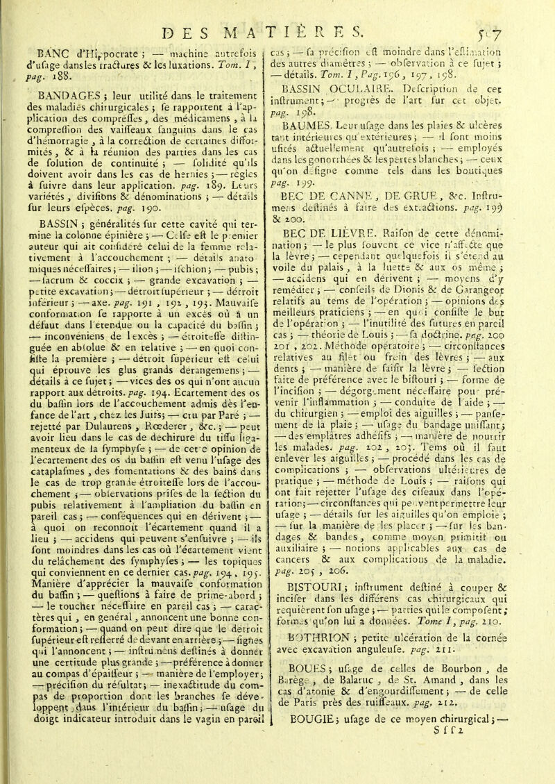 BANC d'Hi,;pocrate ; — machine autrefois d'uifage dansles rraftures & les luxations. Tom. I, pag. 188. BANDAGES ; leur utilité dans le traitement des maladies chirurgicales ; le rapportent à l'ap- plication des compreffes, des médicamens , à la compredion des vailTeaux fanguins dans le cas d'hémorragie > à la correction de certaines diffor- mités , & à fa réunion des parties dans les cas de folution de continuité ; — folidité qu'ds doivent avoir dans les cas de hernies ;— régies à fuivre dans leur application, pag. 189. Leurs variétés, divifibns & dénominations ; — détails fur leurs efpèces. pag. 190. BASSIN ; généralités fur cette cavité qui ter- mine la colonne épinière ; — Cclfe eft le premier auteur qui ait confideré celui de la femme rela- tivement à l'accouchement ; — détails anato miques néceffaires ; — ilion ; — ifchion; — pubis ; — lacrum & coccix. ; — grande excavation ; — petite excavation; — détroitfupérieur ; — détroit inférieur;—axe. pag. 191 , 191, 193. Mauvaife conformation fe rapporte à un excès où â un défaut dans l'étendue ou la capacité du badin.; — inconvéniens de 1 excès ;—étroitefle distin- guée en ablolue Se en relative ; — en quoi con- fite la première ; — détroit fupérieur eli celui qui éprouve les glus grands derangemens ; — détails à ce fujet ; —vices des os qui n'ont aucun rapport aux détroits./>dg. 194. Ecartement des os du bafiin lors de l'accouchement admis dès l'en- fance de l'art , chez les Juifs; — cru par Paré ; — rejetté par Dulaurens , Rœderer , ère. ; — peut avoir lieu dans le cas de déchirure du tilïu liga- menteux de la fymphyfe ; — de cete opinion de i'ecartement des os du balfin eft venu l'ufage des cataplafmes 3 des fomentations & des bains dans le cas de trop grande étroitefle lors de l'accou- chement ;— oblervations prifes de la feclion du pubis relativement à l'ampliation du badin en pareil cas; — conféquences qui en dérivent ; — à quoi on reconnoit l'écartement quand il a lieu ; — accidens qui peuvent s'enfuivre ; — ils font moindres dans les cas où l'écartement vient du relâchement des fymphyfes ; — les topiques qui conviennent en ce dernier cas. pag. 194, 195. Manière d'apprécier la mauvaife conformation du baflin ; — queflions à faire de prime-abord ; — le toucher néceffrire en pareil cas ; — carac- tères qui j en général, annoncent une bonne con- formation;— quand on peut dire que le détroit fupérieur eft reflerré de devant en arrière ; — lignes qui l'annoncent ; — inftrumens defîinés à donner une certitude plus grande;—préférence adonner au compas d'épailfeur ; —- manière de l'employer; — précifion du réfultat; — inexactitude du com- pas de proportion dont les branches fe déve- lopperit.dans l'intérieur du badin; — ufage du doigt indicateur introduit dans le vagin en pareil cas; — fa précilîon- cil moindre dans l'efii-nation des autres diamètres ; — obfervation à ce fuiet ; — détails. Tom. I, Pag. 156 , 197, 198. BASSIN OCULAIRE. Defcription de cet infiniment;-'' progrès de l'art fur cet objet. pag. 198. BAUMES, Leur ufage dans les plaies & ulcères tar.t intérieures qu'extérieures ; — rl font moins ulués actuellement qu'autrefois ; ■—■ employés dans lesgoncrrhées & les perte s blanches; —-ceux qu'on dTigne comme tels dans les boutiques pag. 199. BEC DE CANNE , DE GRUE, cVc. Inftru- mens deftinés à faire des ext.actions, pag. 199 & 2.00. BEC DE LIÈVRE. Raifon de cette dénomi- nation 5 — le plus fouvent ce vice n'affeété que la lèvre; — cependant quelquefois il s'étend au voile du palais , à la luette & aux os même j — accidens qui en dérivent ; — moyens d'y remédier ; — confeih de Dionis & de Garangeot relatifs au tems de l'opération; — opinions des meilleurs praticiens ; — en qu< i confifte le but de l'opéraron ; — l'inutilité des futures en pareil cas ; — théorie de Louis ;—Ta doctrine, pag. 200 201 , 202. Méthode opératoire; >—- circonstances relatives au filet ou fre;'n des lèvres ; — aux dents ; — manière de faifir la lèvre ; — fection faite de préférence avec le biftouri ; — forme de l'incifion ; — dégorgement nécefiaire pou- pré- venir l'inflammation ; — conduite de l'aide ; — du chirurgien ; —emploi des aiguilles ; — panfe- ment de la plaie ; —■ ufage du bandage uniffant; — des emplâtres adhéhTs ; — manière de nourrir les malades, pag. 2.02 , 205. Tems où il faut enlever les aiguilles ; — procédé dans les cas de complications ; — obfervations ultéiieures de pratique ; — méthode de Louis ; — raifons qui ont fait rejetter l'ufage des cifeaux dans l'opé- ration;— circonftances qui pe'.ventpermetrre leur ufage ; —détails fur les aiguilles qu'on emploie ; — fur la manière de les placer ;—-fur les ban- dages & bandes, comme moyen primitif ou auxiliaire ; — notions applicables aux cas de cancers & aux complications de la maladie. pag. zof , 206. BISTOURI; infiniment deftiné à couper & incifer dans les différens cas chirurgicaux qui requièrent fon ufage ;-— parties qui le compofent; formes qu'on lui a données. Tome I, pag. 210. B9THRION ; petite ulcération de la cornée avec excavation anguleufe. pag. iti: BOUES ; uftge de celles de Bourbon , de Barège , de Balaruc } de St. Arnaud , dans les cas d'atonie & d'engourdiffement ; ■—de celle de Paris près des ruiffeaux. pag. zi2. BOUGIE; ufage de ce moyen chirurgical; — S f f i