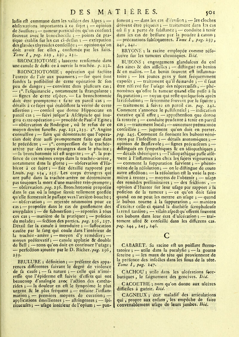 ladie eft commune dans les -vallées des Alpes ; — obfervations importantes à ce fujet ; — opinion de Sauffure ;— tumeur particulière qu'on confond fouvent avec le bionchocèle ; — points de pra- tique établis fur les cas ci-defïus ; — extirpation des glandes thyroïdes confeillée ; — opinion qu'on doit avoir fur elles , confirmée par les faits. Tome I s pag. liy , 230 , 2ji. BRONCHOTOME ; lancette renfermée dans une canule & defti. ée à ouvrir la trachée, p. 152.. BRONCHOTOMIE ; opération qui facilite l'entrée de l'air aux poumons;-—fur quoi font fondés la poflïbilité de cette opération & fon peu de danger}—convient dans plufieurs cas; ■— i°. l'efquinancie , notamment la ftrangulante ; — lignes de cette efpèce. — La bronchotomie doit être prompteme' t faite en pareil cas ; — détails à cefujet qui établiflent la vérité de cette affertion ; —■ confeil que donne Hippocrate en pareil cas ; — fuivi jufque'à Afclépiade qui ima- gina cette opération ;— procédé de Pau! d'Egine; — obfervation de Rodrigue , où le refus de ce moyen devint funefte. pag. x°. Angine convulfive 3 — faits qui démontrent que l'opéra- tion doit être auffi promptement faite que dans le précédent ; — 30. compreffion de la trachée- artère par des corps étrangeis dans le phaiinx; —-la bronchotomie ici eft urgente; —40. la pré- fence de ces mêmes corps dans la trachée-artère, notamment dans la glotte ; — obfervation d'Ha- bicot à ce fujet ; —• fait détaillé rapporté par Louis, pag. Z34 , 2.3j. Les corps étrangers qui ont parlé dans la trachée-artère ne déterminent pas toujours la mort d'une manière très-prompte ; — obfervation. pag. 2$6. Bronchotomie propofée dans le cas où !a langue feroit tellement gonflée qu'elle fermeroit le paflage versl'arrière-bouche ; — obfervation ; — rejettée néanmoins pour ce cas; — propofée dans le cas de gonflement des amygdales ; — de fubmerfîon ; — réponfes à tous ces cas ; — manière de la pratiquer; — pofition du malade; —feélion des parties, pag. i$6, 237. Détail fur la canule à introduire ; —fuffocation caufée par le fang qui coule dans l'intérieur de la trachée -artère ; — moyen d'y remédier; — moyen prélèrvatif; —• canule applatie & double de Bell ; —tems qu'on doit en continuer l'ufage; — perfection ajoutée par le D. Richer. pag. i$63 BRULURE ; définition ; — préfente des appa- rences différentes fuivant le degré de violence de fa caufe ; — fa nature ; — celle qui n'inté- refle que l'épiderme eft fuivie d'effets qui ont beaucoup d'analogie avec l'action des cantha- rides ; — la douleur en eft le fymptôme le plus urgent & le plus fréquent ; — enfuite l'inflam- mation ;— premiers moyens de cvuation; — applications émollientes ; — aftringentes 3 — fpi- ritueufes j — ufage intérieur de l'opium ; — pan- fement ; — dans les cas d'érofîon ; — les cloches doivent être piquées ; — traitement dans hs cas où il y a perte de fubftance ; — conduite à tenir dans les cas de brûlure par la poudre à canon ; — précautions fubféquentes. Tome I, pag. iy) > 240, 241. BRYONE ; la racine employée comme réfo- lutive fur les tumeurs chroniques, lbid. BUBONS ; engorgemens glanduleux du col des aines & des aiffelles ; — diftingué en bénins & en malins. — Le bénin fouvent eft inflamma- toire ; — les jeunes gens y font fréquemment expofés ; — traitement qu'il demande ; — il faut être réftrvé fur l'ufage des répercuiïifs ,—phé- nomènes qu'offre la tumeur quand elle paffe à la fiq puration ; — noyau qui refte quelquefois après larefolution ; — fe termine fouvent par le fquiire; — traitement à fuivre en pareil cas. pag. 242. Comment s'annonce le ptftilentiel ; —indication curative qu'il offre ; — appiéhenfion que donne fa rentrée ; — conduite prudente à tenir en pareil cas ; —traitement local ; — ouverture prématurée confeillée ; — jugement qu'on doit en porter. pag. 245. Comment fe forment les bubons véné- riens par l'infe£tion ; — détails anatomiques ; — opinion de Braffavole ; — lignes précurfeurs ; — diftingués en fympathiques & en idiopathiques ; — détails théoriques ; —l'idiopathique paftè aifé- ment à l'inflammation chez les fujets vigoureux ; — comment la fuppuration furvient ; — phéno- mène de la réfolution ; — on le diftingué de coûte autre affection; — la réfolution eft la voie la pre- mière à tenter ; — moyens de l'obtenir ; — ufage des remèdes préliminaires ; — des frictions , — opinion d'Hunter fur leur ufage par rapport à la pofition de la tumeur ; — ce qu'on doit faire quand on ne peut les mettre en ufage ; — quand le bubon tourne à la fuppuration ; — maniera d'exciter celle-ci quand la diathèfe fcrophuleufe la rend tardive; —vilain afped qu'offrent fouvent ces bubons dans leur état d'ulcération ; — trai- tement ufité & confeillé dans les differens cas. pag. 244 , 24y, 246. c CABARET. Sa racine eft un puiflant fternu- tatoire ; ■— utile dans la paralyfie ; — la goutte fereine ; — les maux de tête qui proviennent de la préfence des infe&es dans les finus de la têce. Tome Ij pag. l^J. CACHOU ; utile dans les ulcérations f<»or- butiques , le faignement des gencives, lbid. CACOETHE ; nom qu'on donne aux ulcères difficiles à guérir, lbid. CAGNEUX ; état maladif des articulations qui , propre aux enfans , les empêche de faire convenablement ufage de leurs jambes, lbid.