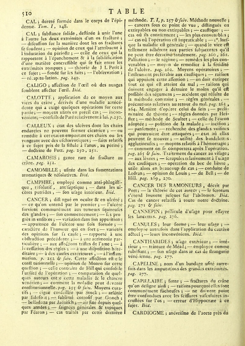 CAL ; dureté formée dans le corps de l'épi- démie. Tom. I, 148. CAL ; fubftance folide , deftinée à unir l'une à l'autre les deux extrémités d'un os fracturé ; — difcuffion fur la manière dont les os fractures fe foudent ; —■ opinion de ceux qui l'attribuent à 1 induration du périofte ; — celle de ceux qui la rapportent à 1 epanchement & à la folidification d'une matière concreflible qui fe fait entre les extrémités rompues ; — théorie de J L Petit à ce fujet -, — fondé fur les faits ; — l'obfervation ; — ré-ap'itu-lation. pag. 249. CALIGO ; affection de l'oeil où des nuages femblent affeder l'œil. Ibid. CALOTTE ; application de ce moyen aux vices du crâne , dérivés d'une maladie antécé- dente qui a exigé quelques opérations fur cette partie;— moyens uïités en pareil cas ; — incon- veniens;—confeils de Paré relativenent à lui. p.250. CALLEUX ; état des ulcères dont les chairs endurcies ne peuvent former cicatrice ; — ou remédie à cet état en emportant ces chairs ou les rongeant avec des efcharrotiques ; —faits relatifs à ce fujet pris de la fittule à l'anus , au périné ; — do&rine de Pott. pag. 250, 251. CAMAROSIS ; genre rare de fracture au crâne, pag. 2;2. CAMOMILLE ; ufitée dans les fomentations aromatiques & réfolutives. Ibid. CAMPHRE ; employé comme anti-phlogifti- que , réfolutif, antTeptique ; — dans les ul- cères putrides , — fon ufage intérieur. Ibid. CANCER ; dift ngué en oculte & en ulcéré ; — ce qu'on entend par le premier ; — l'ulcère furvient communément aux tumeurs fquireufes des glandes ; — fon commencement ; — fts pro grès in eniib.es ; — variation dans fon apparition ; — apparence de l'ulcère une fois formée ; — caractère de l'humeur qui en fort ; — variétés des opinions fur fi caufe ; — rapporté à une obftruction précédente ; —■ à une acrimonie par- ticulière ; — aux affections trilles de l'ame ; — à 1 » ceffation des règles ; — à une difpofition héré- ditaire ;— à des caufes extérieures , —à l'inflam- mation, p. 2f2 & fuiv. Cette affection eft-e le conft turionnelle;— opinion de Monro fur cette queftion ; —celle contraire de Hill qui confolide l'utilité de l'opération ;—■ comparaifon de quel- ques auteurs ent e cette maladie & le chancre vénérien;— comment la maladie peut devenir eonftitutionnelle. pag. 2jc & fuiv. Moyens cura- tifs ; — ciguë conciliée par Stock ; — arfénic par lldefo ,t ; — fublirné corrofif par Gooch ; belladona par Jaënifch ; — air Exe depuis quel- ques années ; — faignées générales & topiques par Féaron j — cas traités par cette dernière BLE méthode. T. I, p. 257 &fuiv. Méthode nouvelle ; — cancers fous ce point de vue , diftingués ert extirpables ou non extirpables ; — cauftique ; — cas où ils conviennent ; — les plus convenobLs ; —i cas où l'opération eft impraticable ; — i°. lorf- que la maladie eft générale ; — quand le vice eft tellement adhérent aux parties fubjacentes qu'il ne peut être déraciné totalement, pag. 260, 161. Palliation ; — le régime ; — remèdes les plus con- venables ; —■ moyen de remédier à la fétidité de l'ulcère, pag. 161. Moyens opératoires ; — l'inftrument préférable aux cauftiques ; — raifons qui appuient cette affertion ; —on doit extirper tout ce qui eft atteint du mal ; — raifons qui doivent engager à détruire le moins qu'il eft poffible des légumens ; — accident qui réfulte de la méthode contraire ; — règles générales,—■ précautions relatives au retour du mal. pag. 16$ , 164. Manière d'opérer celui du fein ;— préli- minaire de théorie ; — règles données par Hei- fter ; — méthode de Scultet ; — celle de Féaron adoptée ; — position de la malade ; —incifion ; — panfement ; — recherche des glandes voifines qui pourroient être attaquées;—état où elles peuvent fe trouver ; — utilité des bandelett.-.s agglutineufes ; — moyens relatifs à l'hémorragie ; — comment on fe comportera après l'opération. pag. 165 & fuiv. Traitement du cancer au vifage; — aux lèvres ; — fcrupules relativement à l'ufage des cauftiques ; — opération du bec de lièvre , utile alors en beaucoup de cas ;—'Conduite de Ledran ; — opinion de Louis ; — de Bell ; — de Hill. pag. 169} 270. CANCER DES RAMONEURS , décrit par Pott; — la théorie de cet auteur ; — le ferotum s'étend (ouvent jufques fur l'abdomen. Ibid. Cas de cancer relatifs, à toute notre docirine. pag. 271 & fuiv. CANNEP1N ; pellicule d'ufage pour efiayer les lancettes, pag. i~G. CANULES; leur forme;— leur ufage ; — employée autrefois dans l'application du cautère actuel; — leurs inconvéniens. Ibid. CANTHARIDES; ufage extérieur ; —inté- rieur ; — teinture de Méad; — employée comme rubéfiant ; — fon ufage dans le cas de ftrangurie vénétenne. pag. 277. CAPELINE ; nom d'un bandage ufîté autre- fois dans les amputations des grandes extrémités. pag. 277. CAPILLAIRE ; fente ; — fractures du crâne qu'on défigne ainfi ; —raifons pourquoi elles font communément fâcheufes ; — ne doivent point être confondues avec les feiffures yafculaires in- cruftées fur l'os ; — erreur d'Hippocrate à ce fujet. Ibid. CARDIOGME ; anévrifme de l'aorte près du
