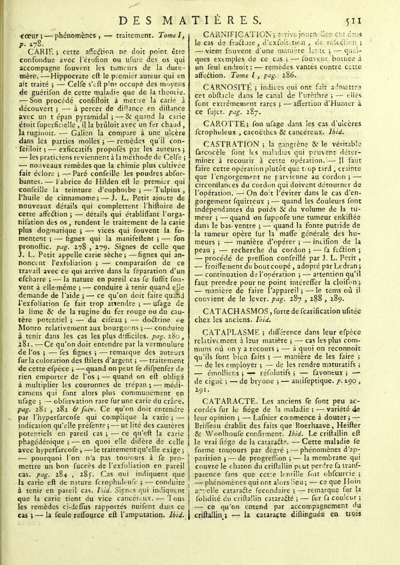 •cœur;—phénomènes , — traitement. Tomel, CARIE ; cette affeébon ne doit point être confondue avec l'érofîon ou ufure des os qui accompagne fouvent les tumeurs de la dure- mère. — Hippocrate eft le premier auteur qui en ait traité ; — Celfe s'cft p'ns occupé des moyens de guérifon de cette maladie que de la theou'e. — Son procédé confiftoit à mettre la carie à découvert ; — à percer de diance en diitance avec un t épan pyramidal ; — & quand la carie étoit fuperficielle , il la brûloit avec un fer chaud, la rugiuoit. — Galien la compare à une ulcère dans les parties molles ; — remèdes qu'il con- feiiloit ; — exficcatifs propofés par les auteurs ; — les praticiens reviennent à laméthode de Celfe ; — nouveaux remèdes que la chimie plus cultivée fait éclore ; —Paré confeille les poudres absor- bantes. — Fabrice de Hilden eft le premier qui confeille la teinture d'euphorbe ; — Tulpius , l'huile de cinnamome;— J. L. Petit ajoute de nouveaux détails qui complettent l'hiftoire de cette affeclion ; — détails qui établiffant l'orga- nifation des os ., rendent le traitement de la carie plus dogmatique ; — vices qui fouvent la fo- mentent ; — lignes qui la manifeftent ; — fon pronoftic. pag. 278 , 279. Signes de celle que J. L. Petit appelle carie sèche; —lignes qui an- noncent l'exfoliation ; — comparaifon de ce travail avec ce qui arrive dans la féparation d'un efcharre ; — la nature en pareil cas fe fuffit fou- vent à elle-même ; — conduite à tenir quand elle demande de l'aide ;— ce qu'on doit faire quand l'exfoliation fe fait trop attendre ; — ufage de la lime & de la rugine du fer rouge ou du cau- tère potentiel ; — du cifeau ; — doctrine <;-e Monro relativement aux bourgeons ;— conduite à tenir dans les cas les plus difficiles, pag. 280, 281. —Ce qu'on doit entendre par la vermoulure de l'os ; — fes figues ; — remarque des auteurs fur la coloration des ftilets d'argent; —traitement de cette efpèce ; —quand on peut le difpenfer de rien emporter de l'os ; — quand on eft obligé à multiplier les couronnes de trépan ; — médi- camens qui font alors plus communément en ufage ; — obiervation rare fur une carie du crâne. pag. 281 5 282 cV fuiv. Ce qu'on doit entendre par l'hyperfarcofe qui complique la carie ; — indication qu'elle préfente; — ut lité des cautères potentiels en pareil cas ; — ce qu'eft la carie phagédénique ; — en quoi elle dirlère de celle avec hy perfarcofe, — le traitement qu'elle exige ; !— pourquoi l'on n'a pas toujours à fe pro- î mettre un bon fuccès de l'exfoliation en pareil cas. pag. 284 , 285. Cas qui indiquent que j la carie eft de nature fcrophuleufe ; — conduite à tenir en pareil cas. Ikid. Signes qui indiquent que la carie tient du vice cancéreux. — Tous les remèdes ci-defïùs rapportés nuifent dans ce cas ;—la feule refïburce eft l'amputation, lbid. C ARNIFIC AT ION ; a vn've pou r tv:-'/.er,.cr.r àzws le cas de fracture, n'exfoli .tion 3 ck refeèlion ; — vient fouvent d'une manière lente ; — quel- ques extmples de ce cas ; — fouvent bornée à un feul endroit ; — remèdes vantés contre cette affection. Tome l} pag. 286. CARNOSITÉ ; indices qui ont fait admettra cet obftacle dans le canal de l'urèthre ; — elles font extrêmement rares ; —alïertion d'Hunter à ce fujet. pag. 287. CAROTTE; fon ufage dans les cas d'ulcères fcrophuleux , çacoëches & cancéreux, lbid. CASTRATION ; la gangrène & le véritable farcocèle font les maladies qui peuvent déter- miner à recourir à cette opération. — 11 faut faire cette opération plutôt que trop tard , crainte que l'engorgement ne parvienne au cordon ; — circonltances du cordon qui doivent détourner de l'opération. — On doit l'éviter dans le cas d'en- gorgement fquirreux ; — quand les douleurs font indépendantes du poids & du volume de la tu- meur ; —quand on fuppofe une tumeur enkiftée dans le bas-ventre ; — quand la fonte putride de la tumeur opère fur la mafle générale des hu- meurs ; — manière d'opérer ; — incifîon de la peau ; — recherche du cordon ; — fa feélion ; — procédé de preflion confeille par J. L. Petit, — froiffement du bout coupé, adopté par Ledran ; — continuation de l'opération ; — attention qu'il faut prendre pour ne point intérefTer la cloifon ; — manière de faire l'appareil ; — le tems où il convient de le lever, pag. 287 3 288, 289. CAT ACH ASMOS, forte de fcariflcation ufitée chez les anciens, lbid. CATAPLASME ; différence dans leur efpèce relativement à leur matière ; —■ cas les plus com- muns où on y a recours ; — à quoi on reconnoît qu'ils font bien faits ; — manière de les faire ; — de les employer ; — de les rendre maturatifs ; — émollier.s ; — réfolutifs ; — favonfcux ; — de ciguë ; —* de bryone ; — amifeptique. p. 190 , 291. CATARACTE. Les anciens fe font peu ac- cordés fur le flége de la maladie ; — variété 4e leur opinion ; — Lafnier commence à douter; — BrilTeau établit des faits que Boerhaave, Heifter & Woolhoufe confirment, lbid. Le criftallin eft le vrai fîege de la cataracte. — Cette mahdie fe forme toujours par degré; — phénomènes d'ap- parition ; — de progrefïion ; — la membrane qui couvre le chaton du criftallin peut perdre fa tranf- parence fans que cette lentille foit obfcurcie ; — phénomènes qui ont alors lieu ; — ce que Hem appelle cataracte fecondaire ; — remarque fur la folidité du criftallin catara&é ; — fur fa couleur ; — ce qu'on entend par accompagnement du criftallin/, — la cataracte diftinguée en trois