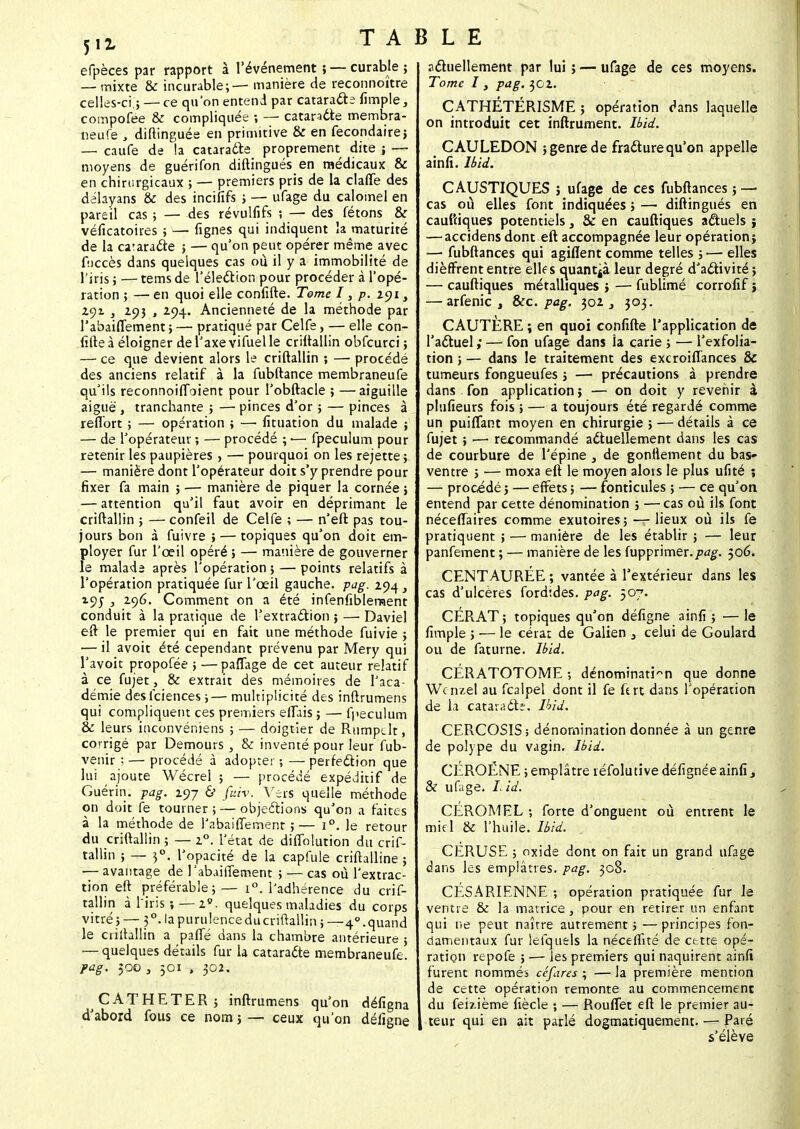 efpèces par rapport à l'événement ; — curable ; — mixte & incurable; — manière de reconnoître celles-ci.; — ce qu'on entend par cataracte Ample, coinpofee & compliquée -, — cataracte membra- neufe y diftinguée en primitive & en fecondairej — caufe de la cataracte proprement dite ; — moyens de guérifon diftingués en médicaux & en chirurgicaux ; — premiers pris de la claffe des delayans & des incififs ; — ufage du calomel en pareil cas ; — des révulfifs ; — des fêtons & véficatoires ; —■ lignes qui indiquent la maturité de la ca'aracte ; — qu'on peut opérer même avec fuccès dans quelques cas où il y a immobilité de l'iris ; — tems de l'élection pour procéder à l'opé- ration ; — en quoi elle confifte. Terne I, p. 191 y 291 , 293 , 294. Ancienneté de la méthode par l'abaiffement ; — pratiqué par Celfe, — elle con- fifte à éloigner del'axevifuelle criftallin obfcurci ; — ce que devient alors le criftallin ; — procédé des anciens relatif à la fubftance membraneufe qu'ils reconnoiffoient pour l'obftacle ; —aiguille aiguë, tranchante ; — pinces d'or ; — pinces à reflort ; — opération ; — lîtuation du malade ; — de l'opérateur ; — procédé ; •— fpeculum pour retenir les paupières > — pourquoi on les rejette ; — manière dont l'opérateur doit s'y prendre pour fixer fa main ; — manière de piquer la cornée ; — attention qu'il faut avoir en déprimant le criftallin ; — confeil de Celfe ; — n'eft pas tou- jours bon à fuivre ; — topiques qu'on doit em- ployer fur l'œil opéré ; — manière de gouverner le malads après l'opération ; — points relatifs à l'opération pratiquée fur l'œil gauche, pag. 294, 195 , zc)6. Comment on a été infenfiblernent conduit à la pratique de l'extraction ; — Daviel eft le premier qui en fait une méthode fuivie ; — il avoit été cependant prévenu par Mery qui l'avoit propofée ; —paffage de cet auteur relatif à ce fujet, & extrait des mémoires de l'aca- démie desfciences;—multiplicité des inftrumens qui compliquent ces premiers eflais ; — fpeculum & leurs inconvéniens ; — doigtier de Rumpclt, corrigé par Demours, & inventé pour leur fub- venir ;— procédé à adoptei ; — perfection que lui ajoute Wécrel ; — procédé expéditif de Guérin. pag. 297 & faiv. Vers quelle méthode on doit fe tourner ; — objections qu'on a faites à la méthode de l'abaifTernent ;— i°. le retour du criftallin ; — 20. l'état de diffolution du crif- tallin ; — 30. l'opacité de la capfule criftalline ; -— avantage de l'abaiffement ; — cas où l'extrac- tion eft préférable;— i°. l'adhérence du crif- tallin à l'iris ; — 20. quelques maladies du corps vitré;— 30. la purulence ducriftallin 5—4°. quand le criftallin a paffé dans la chambre antérieure ; — quelques détails fur la cataracte membraneufe. pag. 500 3 301 , 302. CATHETER; inftrumens qu'on défigna d'abord fous ce nom ; — ceux qu'on défigne actuellement par lui ; — ufage de ces moyens. Tome I, pag. 302. CATHÉTERISME ; opération dans laquelle on introduit cet infiniment. Ibii. CAULEDON ; genre de fracture qu'on appelle ainfi. Ibii. CAUSTIQUES ; ufage de ces fubftances ; — cas où elles font indiquées ; — diftingués en cauftiques potentiels, Se en cauftiques actuels ; — accidens dont eft accompagnée leur opération; —■ fubftances qui agifïent comme telles ; — elles dièffrent entre elle s quanta leur degré d'activité; — cauftiques métalliques ; — fublimé corrofif ; — arfenic , Sec. pag. 302 , 303. CAUTERE ; en quoi confifte l'application de l'actuel ; — fon ufage dans la carie ; — l'exfolia- tion ; — dans le traitement des excroiffances & tumeurs fongueufes ; — précautions à prendre dans fon application ; — on doit y revenir à plufieurs fois ; — a toujours été regardé comme un puiffant moyen en chirurgie ; — détails à ce fujet ; ■—■ recommandé actuellement dans les cas de courbure de l'épine , de gonllement du bas- ventre ; ■— moxa eft le moyen alots le plus ufité ; — procédé ; — effets ; — fonticules ; — ce qu'on entend par cette dénomination ; —cas où ils font néceflaires comme exutoires; — lieux où ils fe pratiquent > — manière de les établir ; — leur panfement ; — manière de les fupprimer.506. CENTAURÉE ; vantée à l'extérieur dans les cas d'ulcères fordïdes. pag. 507. CËRAT ; topiques qu'on défigne ainfi ; — le fimple ; — le cérat de Galien } celui de Goulard ou de faturne. Ibii. CÉRATOTOME ; dénomination que donne Wcnzel au fcalpel dont il fe ft rt dans l'opération de la cataracte. Ibii. CERCOSIS; dénomination donnée à un genre de polype du vagin. Ibii. CEROENE ;empl âtre réfolutîve défignée ainfi 3 & ufage. 7. ii. CEROMEL ; forte d'onguent où entrent le mifl & l'huile. Ibii. CERUSE ; oxide dont on fait un grand ufage dans les emplâtres, pag. 308. CÉSARIENNE ; opération pratiquée fur le ventre & la matrice, pour en retirer un enfant qui ne peut naître autrement ; — principes fon- damentaux fur iefquels la néceffité de cttte opé- ration repofe ; — les premiers qui naquirent ainfi furent nommés céfires ; — la première mention de cette opération remonte au commencement du fei?Jème fiècle ; — RoufTet eft le premier au- teur qui en ait parlé dogmatiquement. — Paré s'élève