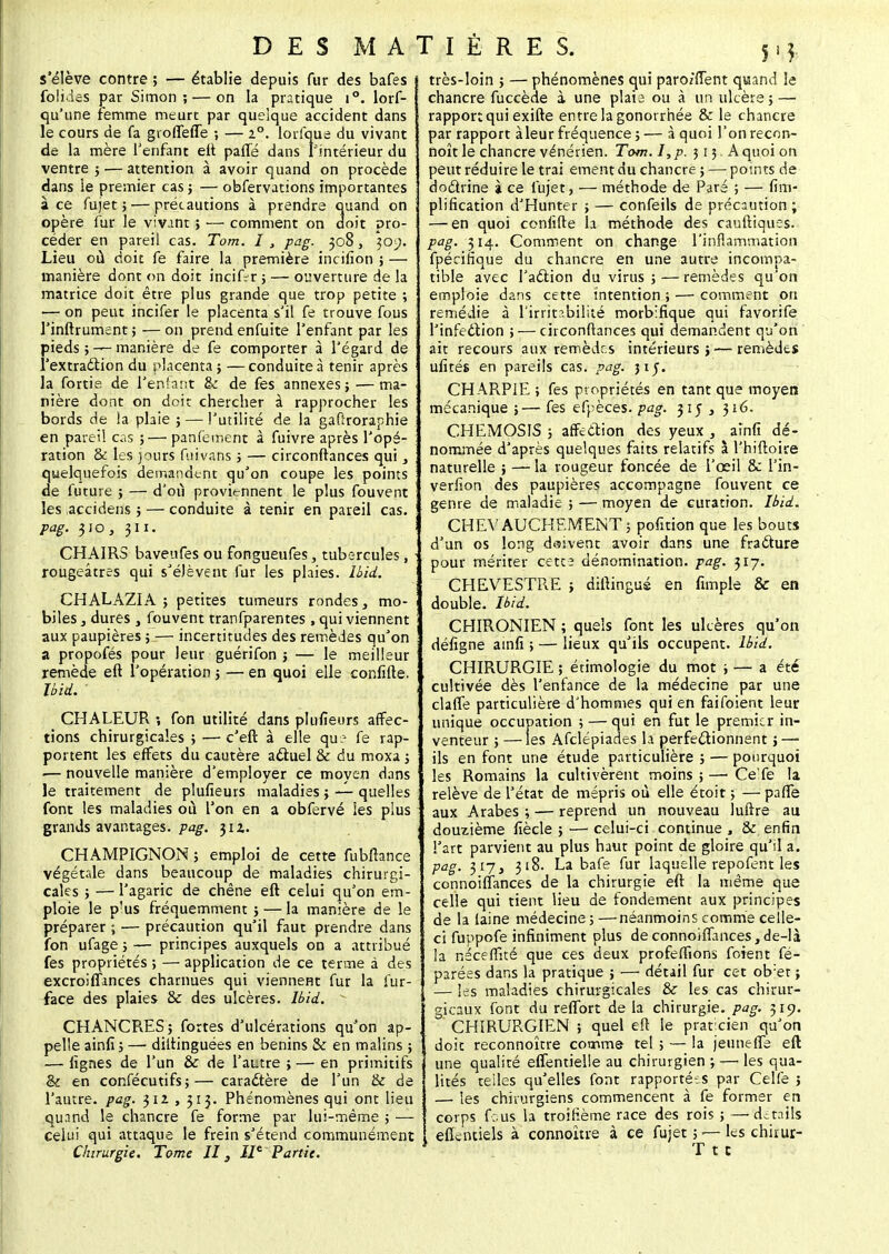5'* s'élève contre ; — établie depuis fur des bafes folides par Simon; — on la pratique i°. lors- qu'une femme meurt par quelque accident dans le cours de fa gioffefle ; — 2°. lorfque du vivant de la mère l'enfant eft parte dans l'intérieur du ventre ; — attention à avoir quand on procède dans le premier cas ; — obfervations importantes ace fujet 5 — précautions à prendre quand on opère fur le vivant ; — comment on doit pro- céder en pareil cas. Tom. I , pag. 308, 309. Lieu où doit fe faire la première incifion ; — manière dont on doit incif^r ; — ouverture de la matrice doit être plus grande que trop petite ; — on peut incifer le placenta s'il fe trouve fous l'inftrument ; — on prend enfuite l'enfant par les pieds ; — manière de fe comporter à l'égard de l'extraction du placenta ; —conduite à tenir après la fortia de l'enfant & de fes annexes ; — ma- nière dont on doit chercher à rapprocher les bords de la plaie ; — l'utilité de la gafîroraphie en pareil cas ; — panfeinent à fuivre après l'opé- ration & les jours fuivans ; — circonftances qui, quelquefois demandent qu'on coupe les points de future 5 — d'où proviennent le plus fouvent les accidens ; — conduite à tenir en pareil cas. pag. 310, 311. CHAIRS baveufes ou fongueufes, tubercules, rougeâtres qui s'élèvent fur les plaies. Ibïd. CHALAZIA ; petites tumeurs rondes, mo- biles , dures j fouvent tranfparentes , qui viennent aux paupières ; — incertitudes des remèdes qu'on a propofés pour leur guérifon j — le meilleur remède eft l'opération ; — en quoi elle confifte. Ibid. ' CHALEUR ; fon utilité dans plufieurs affec- tions chirurgicales ; — c'eft à elle qu:- fe rap- portent les effets du cautère actuel & du moxa ; ■— nouvelle manière d'employer ce moyen dans le traitement de plufieurs maladies; — quelles font les maladies où l'on en a obfervé les plus grands avantages, pag. 312. CHAMPIGNON ; emploi de cette fubftance végétale dans beaucoup de maladies chirurgi- cales ; — l'agaric de chêne eft celui qu'on em- ploie le p'us fréquemment ; — la manière de le préparer ; — précaution qu'il faut prendre dans fon ufage ; — principes auxquels on a attribué fes propriétés ; — application de ce terme à des excroilfmces charnues qui viennent fur la fur- face des plaies &c des ulcères. Ibid. CHANCRES; fortes d'ulcérations qu'on ap- pelle ainfi ; — diltinguées en bénins & en malins ; — lignes de l'un & de l'autre ; — en primitifs & en confécutifs;—caractère de l'un & de l'autre, pag. 312 , 313. Phénomènes qui ont lieu quand le chancre fe forme par lui-même ; — celui qui attaque le frein s'étend communément Chirurgie. Tome II3 IIe Partie. très-loin ; — phénomènes qui paro/fTent quand le chancre fuccède à une plais ou à un ulcère ; — rapport qui exifte entre la gonorrhée & le chancre par rapport àleur fréquence ; — à quoi l'on recon- noît le chancre vénérien. Tom. I,p. 513 A quoi on peut réduire le trai ement du chancre ; — points de doctrine à ce fujet, — méthode de Paré ; — fini- plification d'Hunter j — confeils de précaution ; — en quoi confifte h méthode des cauftiques. pag. 314. Comment on change l'inflammation fpécifique du chancre en une autre incompa- tible avec J'aétion du virus ; — remèdes qu'on emploie dans cette intention ; — comment on remédie à l'irritabilité morbifique qui favorife l'infection ; — circonftances qui demandent qu'on ait recours aux remèdes intérieurs ; — remèdes ufités en pareils cas. pag. 31J. CHARPIE ; fes propriétés en tant que moyen mécanique ;— fes efpèces. pag. 315 3 316. CHEMOSIS ; affection des yeux , ainfi dé- nommée d'après quelques faits relatifs à l'hiftoire naturelle ; — la rougeur foncée de l'œil & l'in- veriion des paupières accompagne fouvent ce genre de maladie ; — moyen de curation. Ibid. CHEVAUCHEMENT; pofition que les bouts d'un os long daivent avoir dans une fracture pour mériter cette dénomination, pag. 317. CHEVESTRE ; diltingus en fimple & en double. Ibid. CHIRONIEN ; quels font les ulcères qu'on défigne ainfi ; — lieux qu'ils occupent. Ibid. CHIRURGIE ; étimologie du mot ; — a été cultivée dès l'enfance de la médecine par une claffe particulière d'hommes qui en faifoient leur unique occupation ; — qui en fut le premier in- venteur ; — les Afclépiades là perfectionnent j — ils en font une étude particulière ; — pourquoi les Romains la cultivèrent moins ; — Ce'fe la relève de l'état de mépris où elle étoit ; —parte aux Arabes ; — reprend un nouveau luftre au douzième fiècle ; — celui-ci continue , & enfin l'art parvient au plus haut point de gloire qu'il a. pag. 317, 318. La bafe fur laquelle repofent les connoifïances de la chirurgie eft la même que celle qui tient lieu de fondement aux principes de la laine médecine; —néanmoins comme celle- ci fuppofe infiniment plus deconnoiffances,de-là la néceffké que ces deux profeffions foient fé- parées dans la pratique ; — détail fur cet ob:et ; — les maladies chirurgicales & les cas chirur- gicaux font du rertbrt de la chirurgie, pag. 519. CHIRURGIEN ; quel eft le praticien qu'on doit reconnoître comme tel ; — la jeunefle eft une qualité eflentielle au chirurgien ;—• les qua- lités teiles qu'elles font rapportées par Celfe ; — les chirurgiens commencent à fe former en corps fous la troifième race des rois ; —détails eflVntiels à connoitre à ce fujet ; — les chirur- T t c