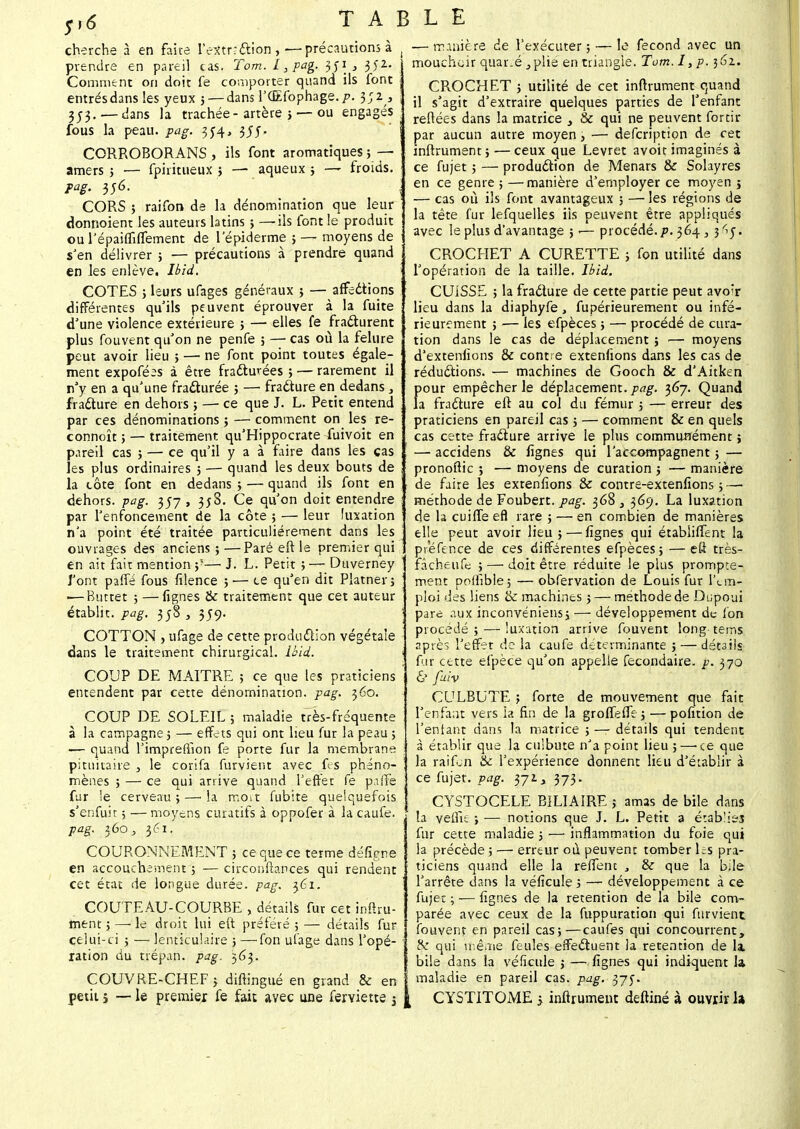 cherche à en faire Fe^tnction,—précautions à prendre en pareil cas. Tom. L, pag. 3)'2- Comment on doit fe comporter quand ils font entrésdans les yeux j—dans l'CEfophage.^. 3;2 , 3j3. — dans la trachée-artère ; — ou engagés fous la peau. pag. 3C4, 355. CORROBORANS , ils font aromatiques ; — amers ; — fpiritueux ; — aqueux ; — froids. pag. 356. CORS j raifon de la dénomination que leur donnoient les auteurs latins } —ils font le produit ou l'épaiffiffement de 1 epiderme ; — moyens de s'en délivrer ; — précautions à prendre quand en les enlève. Ibïd. COTES ; leurs ufages généraux ; — affections différentes qu'ils peuvent éprouver à la fuite d'une violence extérieure ; — elles fe fracturent plus fouvent qu'on ne penfe ; — cas où la fêlure peut avoir lieu ; — ne font point toutes égale- ment expofé^s à être fracturées ; — rarement il n'y en a qu'une fracturée ; —■ fracture en dedans } fracture en dehors ; — ce que J. L. Petit entend par ces dénominations ; — comment on les re- connoît ; — traitement qu'Hippocrate fuivoit en pareil cas ; — ce qu'il y a à faire dans les cas les plus ordinaires 5 — quand les deux bouts de la côte font en dedans ; — quand ils font en dehors, pag. 357, 358. Ce qu'on doit entendre par l'enfoncement de la côte ; — leur luxation n'a point été traitée particulièrement dans les ouvrages des anciens;—Paré eft le premier qui en ait fait mention ;'— J. L. Petit ; — Duverney l'ont paffé fous filence ; ■— ce qu'en dit Platner; ■—Buttet ; —fignes & traitement que cet auteur établit, pag. 3;8 , 359. COTTON , ufage de cette production végétale dans le traitement chirurgical. Ibid. COUP DE MAITRE ; ce que les praticiens entendent par cette dénomination, pag. 360. COUP DE SOLEIL ; maladie très-fréquente à la campagne ; — effets qui ont lieu fur la peau ; -— quand l'imprerîîon fe porte fur la membrane pituitaire , le corifa furvient avec fes phéno- mènes ; — ce qui arrive quand l'effet fe paffe fur !e cerveau ; —• la mort fubite quelquefois s'enfuit ; — moyens curatifs à oppofer à la caufe. pag. 360, 361. COURONNEMENT ; ce que ce terme défigne en accouchement ; — circonftances qui rendent cet état de longue durée, pag. $61. COUTEAU-COURBE , détails fur cet inftru- mtnt ; — le droit lui eft préféré ; — détails fur celui-ci ; — lenticulaire ; —fon ufage dans l'opé- ration du trépan, pag. 563. COUVRE-CHEF ; difiingué en grand & en petit j — le premier fe fait avec une ferviette j — manière de l'exécuter; — le fécond avec un mouchoir quar.é,plie en triangle. Tum.I, p. 362. j CROCHET ; utilité de cet infiniment quand il s'agit d'extraire quelques parties de l'enfant ; reliées dans la matrice , & qui ne peuvent fortir j par aucun autre moyen , — defcription de cet infiniment; —ceux que Levret avoit imaginés à ce fujet ; — production de Menars & Solayres ! en ce genre ; —manière d'employer ce moyen j ' — cas où ils font avantageux ; — les régions de la tête fur lefquelles iis peuvent être appliqués , avec le plus d'avantage ;.— procédé./». 364, j^y. CROCHET A CURETTE ; fon utilité dans ; l'opération de la taille. Ibid. CUISSE ; la fracture de cette partie peut avor lieu dans la diaphyfe, fupérieuremenr ou infé- rieurement ; — les efpèces ; — procédé de cura- tion dans le cas de déplacement ; — moyens d'extenfions & contre extenfions dans les cas de réductions. — machines de Gooch & d'Aitken pour empêcher le déplacement, pag. ^6j. Quand la fracture eft au col du fémur ; — erreur des praticiens en pareil cas ; — comment & en quels cas cette fracture arrive le plus communément ; — accidens & fignes qui l'accompagnent ; — pronoftic ; — moyens de curation ; — manière • de faire les extenfions & contre-extenfions ; — méthode de Foubert. pag. 368 , 369. La luxation de la cuiffe efl rare ; — en combien de manières elle peut avoir lieu ;—fignes qui étabiiffent la prefence de ces différentes efpèces; — eft très- fâcheufe ;—• doit être réduite le plus prompte- ' ment poflibie; — obfervation de Louis fur l'em- ploi des liens & machines ; — méthode de Dupouï ; pare aux inconvéniens; — développement de fon procédé; — luxation arrive fouvent longtems après l'effer de la caufe déterminante ; — détails . fur cette efpèce qu'on appelle fecondaire. p. 370 & fuiv CLTLBUTE ; forte de mouvement que fait l'enfant vers la fin de la groffeffe; — pofition de l'entant dans la matrice ; — détails qui tendent ; à établir que la culbute n'a point lieu ;—'ce que la raifon & l'expérience donnent lieu d'établir à ce fujet. pag. 372. î, 373. CYSTOCELE BILIAIRE ; amas de bile dans la veffk ; — notions que J. L. Petit a établi fur cette maladie ; — inflammation du foie qui la précède ; — erreur où peuvent tomber Ls pra- ticiens quand elle la reffenc , & que la bile l'arrête dans la véficule ; — développement à ce fujet ; — fignes de la rétention de la bile com- parée avec ceux de la fuppuration qui furvient fouvent en pareil cas;—caufes qui concourrent, cV qui même feules effectuent la rétention de la. bile dans la véficule ; — fignes qui indiquent la maladie en pareil cas. pag. 375. CYSTITOME j inftrument deftiné à ouvrir la