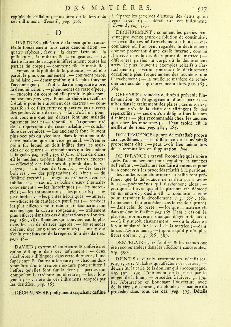 capfule du criftallin 3—manière de le fefrvir de cet inftrument. Tome 13 pag. 376. D DARTRES 3 affecYion de la peau qu'on carac- térife fpécialement fous cette dénomination ; —• quatre efpèces 3 favoir : la dartre farineufe , la puftuleufe j la miliaire & la rougeante. — La dartre farineufe attaque indifféremment toutes les parties du corps ; — comment elle fe manifefte 5 — comment la puftuleufe fe préfente 3 — où elle f»aroît le plus communément ; — comment paroït a miliaire 3 — démangeaifon qui le plus fouvent Taccompagne ; — d'où la dartre rougeante a pris fa dénomination , •— phénomènes de cette efpèce 5 — endroits du corps où elle paroît le plus com- munément, pag. 377. Point de théorie néceflaire à établir pour le traitement des dartres 3 — com- paraifon à ce fujet entre ce qui arrive aux ulcères des jambes & aux dartres ; — fait d'où l'on pour- roit conclure que les dartres font une maladie purement locale ; — réponfe à l'argument tiré de la répercuffion de cette maladie ; — conclu- ions des prémices. — Les anciens fe font fouvent plus occupés du vice local dans le traitement de cette maladie que du vice général. — Premier point fur lequel on doit inftfter dans les mala- dies de ce genre; — circonftances qui demandent la faignée. pag. 378 ,379 & fuiv. L'eau de chaux eft le meilleur topique dans les dartres légères 3 — efficacité des (blutions de plomb dans le vi- naigre 3 —■ de l'eau de Goulard ; — des terres bolaires 5 — des préparations de zinc 3 — du fublimé corrofif ; — onguents préparés avec ces fubftances ; — cas où les bains d'eaux thermales conviennent ; — les fudorifîques ; — les mercu- riels ; — les antimoniaux 3— les purgatifs ; — les jus d'herbes ; — les plantes hépatiques ; — amers ; — efficacité du cautère en pareil cas ; — remèdes les plus efficaces pour calmer ! inflammation qui accompagne la dartre rougeante 5 — traitement plus efficace dans les cas d'ulcérations profondes. pag. 380, 381. Remèdes qui conviennent le plus dans les cas de dartres légères ; — les remèdes doivent être long-tems continués 3 —■ maux qui s'enfuivent fouvent de la répercuffion des dartres. pag, 382. DAVIER 5 extrémité antérieure & pcftérieure qu'on diftingue dans cet infiniment ; —- deux mâchoires a diftinguer dans cette dernière , l'une fupérieure & l'autre inférieure ; — chacune doi- vent être d'une trempe très-dure pour réfifter à l'effort qu'elles font fur la dent 5 — parties qui compofent l'extrémité poiïérieure 5 — leur lon- gueur ; — variété de ces inftrumens adoptés par les dentiftes. pag. 383. à féparer les gercives d'autour des dents qu'on veut arracher 3 >— détail fu; cet inftrument. Tome I, pag. 383. DÉCHIREMENT 5 comment les parties peu- vent éprouver ce genre de folution de continuité 5 — circonftances où l'arrachement a lieu 3 — cir- conftance où l'on peut regarder le déchirement comme provenant d'une caufe interne, comme il arrive dans le cas de rupture de matrice 3 —■ différentes parties du corps où le déchirement arrive le plus fouvent 3 exemples relatifs à l'ar- rachement 3 — raifon pourquoi le déchirement occafionne plus fréquemment des accidens que l'arrachement 3 — la meilleure manière de remé- dier aux accidens qui fur viennent ûoxs.pag. 383 , 384. DEFENSIF ; remèdes deftinés à prévenir l'in- flammation & l'engorgement d'une partie 3 — ufités dans le traitement des plaies 3des entorfes; — font tirés de la clafle des aftringens Se des répereuffifs 5 — ceux qu'on défîgne fous le nom d'animés 3 — plus recommandés chez les anciens que chez les modemes 5 — l'eau froide eft le meilleur de tous. pag. 384 , 38J- DELITESCENCE ; genre de métaftafe propre aux apoftêmes 3 — h différence de la métaftafe proprement dite 5 —peut avoir lieu même lors de la terminaifon en fuppuration. IbicL DELIVRANCE 5 travail fecondaire qui s'opère après l'accouchement pour expulfer les annexes de l'enfant 5 — doèlrine nécefîaire à entendre pour bien concevoir les procédés relatifs à la pratique. — les douleurs qui aboutiiient au baffin font pré- fumer que la délivrance ne tardera pas à avoir lieu 5 — phénomènes qui furvierinent alors 3 — pratique à fuivre quand le placenta eft détaché en un endroit, quelle eft la conduite à tenir pour terminer le décollement, pag. 385 , 386. Comment ii faut procéder dans le cas de rupture 3 — dans celui de perte j — lorfque la matrice eft dansunétatde {pa.Cme.pag 387. Dans le cas où lé placenta éprouveroit quelque dégénérefeence ; — où il y auroit chatonement ; — où le placenta feroit implanté fur le col de la matrice 3—dans le cas d'avortement 3 — fuppofé qu'il y eût plu- fieurs enfans. pag. 388 \ 385?. DENTELAIRE 3 les feuilles & les racines ont été recommandées dans les affections cancéreufes. pag. 390. DENTS 5 détails anatomiques nécefiaires. P- 39°> 39l- Maladies qui affectent ces parties , —- détails fur la carie & ladouleurqui l'accompagne. pag. 392 } 393. Traitement de la carie par le moyen de la lime 5 — procédés à fuivre. p. 394. Par l'obturation en bouchant l'ouverture avec de la cire 3 du coton , du plomb 5 — manière de