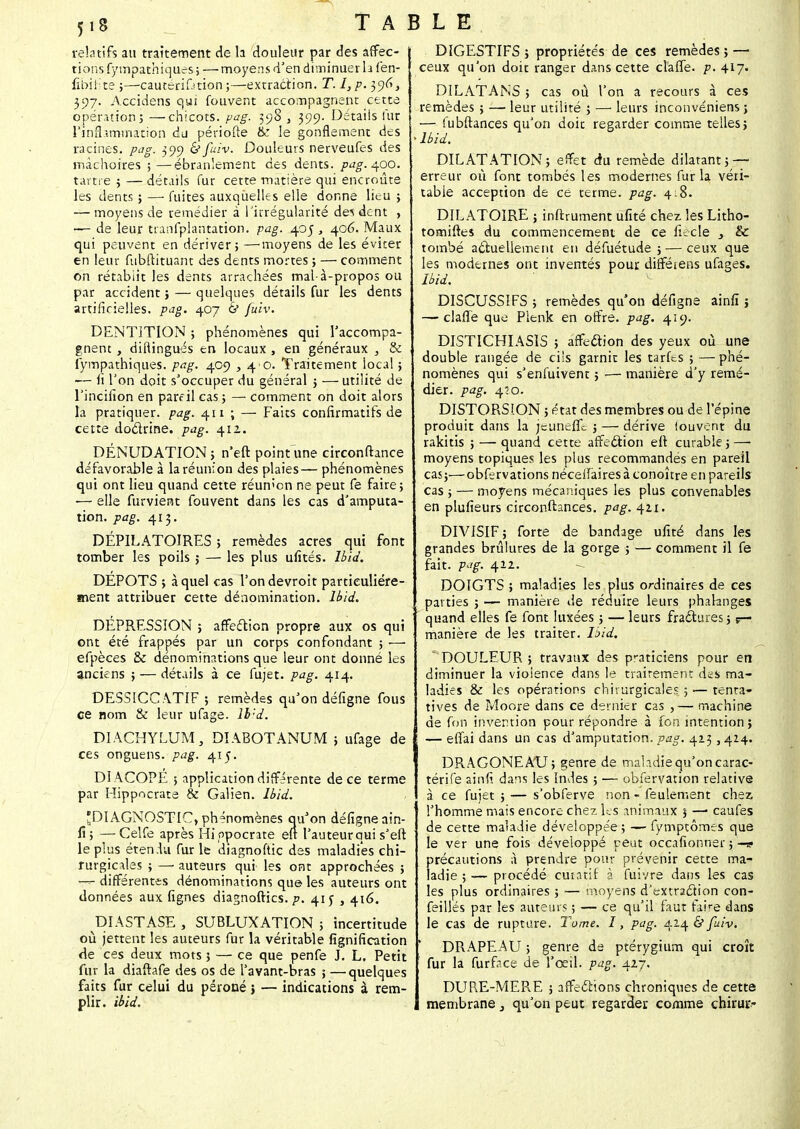 relatifs au traitement de la douleur par des affec- tions fympathiques; — moyens d'en diminuer h (en- fibiïite ;—cauteriGtion ;—extraction. T. I,p. 396, 397. Accidens qui fouvent accompagnent cette opérations —chicots, pag. 398 , 399. Détails fur l'inHammitiori du période &: le gonflement des racines, pag. 399 &fuiv. Douleurs nerveufes des mâchoires ;—ébranlement des dents, pag. 400. tartre 5 — détails fur cette matière qui encroûte les dents ; —■ fuites auxquelles elle donne lieu ; — moyens de remédier à l'irrégularité de<s dent , — de leur tranfplantation. pag. 405 , 406. Maux qui peuvent en dériver; —moyens de les éviter en leur fubfti tuant des dents mortes ; — comment on rétablit les dents arrachées mal-à-propos ou par accident ; — quelques détails fur les dents artificielles, pag. 407 6 fuiv. DENTITION ; phénomènes qui l'accompa- gnent , difiingués en locaux , en généraux , & fympathiques. pag. 409 ,4 0. Traitement local ; -— fi Ton doit s'occuper du général ; — utilité de l'incifion en pareil cas ; — comment on doit alors la pratiquer, pag. 411 ; — Faits confirmatifs de cette doctrine, pag. 412. DÉNUDATION ; n'eft point une circonftance défavorable à la réunion des plaies— phénomènes qui ont lieu quand cette réumcn ne peut fe faire; ■— elle furvient fouvent dans les cas d'amputa- tion, pag. 413. DÉPILATOIRES ; remèdes acres qui font tomber les poils ; — les plus ufités. Ibid. DEPOTS ; à quel cas l'ondevroit particulière- ment attribuer cette dénomination. Ibid. DÉPRESSION ; affection propre aux os qui ont été frappés par un corps confondant ; —■ efpèces & dénominations que leur ont donné les anciens ; — détails à ce fujet. pag. 414. DESSICCATIF ; remèdes qu'on défigne fous ce nom & leur ufage. Ibid. DIACHYLUM, DIABOTANUM ; ufage de ces onguens. pag. 415. DI ACOPE ; application différente de ce terme par Flippocrate & Galien. Ibid. 'DIAGNOSTIC, phénomènes qu on défigne ain- fi; —Celfe après Hi opocrate eu l'auteur qui s'eft le plus éten.lu fur le diagnoftic des maladies chi- rurgicales ; — auteurs qui les ont approchées 5 — différentes dénominations qu© les auteurs ont données aux lignes diagnoftics. p. 41 y , 416. DIASTASE , SUBLUXATION ; incertitude où jettent les auteurs fur la véritable lignification de ces deux mots ; — ce que penfe J. L. Petit fur la diaftafe des os de l'avant-bras ; —quelques faits fur celui du péroné} — indications à rem- plir, ibid. DIGESTIFS; propriétés de ces remèdes; — ceux qu'on doit ranger dans cette claffe. p. 417. DILATANS ; cas où l'on a recours à ces remèdes ; — leur utilité ; — leurs inconvéniens j — fubltances qu'on doit regarder comme telles; • Ibid. DILATATION; effet du remède dilatant; — erreur où font tombés les modernes fur la véri- table acception de ce terme, pag. 418. DILATOIRE ; inftrument ufité chez les Litho- tomiftes du commencement de ce fiecle 3 & tombé actuellement en défuétude ; — ceux que les modernes ont inventés pour difféîens ufages. Ibid. DISCUSSIFS ; remèdes qu'on défigne ainfi ; — clafïè que Pienk en offre, pag. 419. DISTICHIASIS ; affe&ion des yeux où une double rangée de cils garnir les tarfcs ; —phé- nomènes qui s'enfuivent ; •— mariière d'y remé- dier, pag. 420. DISTORSION ; état des membres ou de l'épine produit dans la jcuneffc ; — dérive fouvent du rakitis ; — quand cette affection ell curable;—• moyens topiques les plus recommandés en pareil cas;— obfervations nécelfaires à conoître en pareils cas ; — moyens mécaniques les plus convenables en plufieurs circonftances. pag. 424. DIVISIF; forte de bandage ufité dans les grandes brûlures de la gorge ; — comment il fe fait. pag. 412. DOIGTS ; maladies les plus ordinaires de ces parties ; — manière de réduire leurs phalanges quand elles fe font luxées ; — leurs fractures; ç— manière de les traiter. Ibid. ' DOULEUR ; travaux des praticiens pour en diminuer la vioience dans le traitement des ma- ladies & les opérations chirurgicales 5 — tenta- tives de Moore dans ce dernier cas ,— machine de fon invention pour répondre à fon intention; — efiai dans un cas d'amputation, pag. 423,414. DRAGONEA'U; genre de maladie qu'on carac- térife ainfi dans les Indes ; — obfervation relative à ce fuiet ; — s'obferve non - feulement chez l'homme mais encore chez les animaux 5 —■ caufes de cette maladie développée; — fymptômes que le ver une fois développé peut occafionner ; —* précautions à prendre pour prévenir cette ma- ladie ; — procédé cutatif à fuivre dans les cas les plus ordinaires ; — moyens d'extraction con- feillés par les auteurs ; — ce qu'il faut fare dans le cas de rupture. Tome. I, pag. 424 & fuiv. DRAPEAU ; genre de ptérygium qui croît fur la furface de l'œil, pag. 427. DURE-MER.E ; affections chroniques de cette membrane 3 qu'on peut regarder comme chirur-