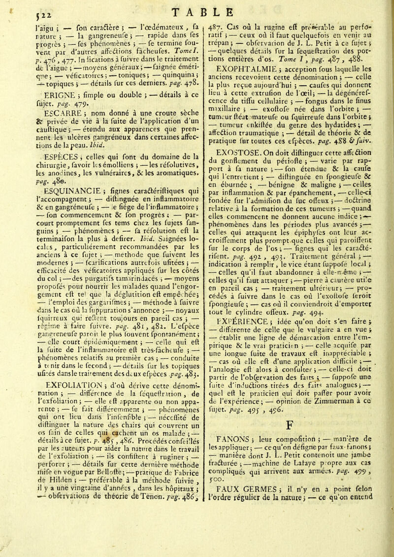 5 22 l'aigu ; — fon caractère ; — l'œdémateux , fa rature ; — la gangreneufe ; — rapide dans fes progrès ; — fes phénomènes ; — fe termine fou- vent par d'autres affe&ions fâcheufes. Tomel. p. 476 , 477. In lications à fuivre dans le traitement de l'aiguë ; —moyens généraux ; —faignée éméri- qtie; — véficatoires ;— toniques} —quinquina; -■-topiques ; — détails fur ces derniers, pag. 478. ERIGNE ; fimple ou double ; — détails à ce fujet. pag. 470. ESCARRE ; nom donné à une croûte sèche &r privée de vie à la fuite de l'application d'un cauftique;— étendu aux apparences que pren- nent les ulcères gangréneux dans certaines affec- tions de la peau. lbid. ESPÈCES ; celles qui font du domaine de la chirurgie, favoir lesémolliens ; —les réfolutives, les anodines, les vulnéraires, & les aromatiques. pag. 48©. ESQUINANCIE ; fignes caraclériftiques qui l'accompagnent ; — diftinguée en inflammatoire & en gangréneufe 5 — ie fiége de l'inflammatoire ; ■— fon commencement & fon progrès ; — par- court promptement fes tems chez les fujets fan- guins j — phénomènes ; — fa réfolution eft la terminaifon la plus à defirer. lbid. Saignées lo- caks j particulièrement recommandées par les anciens à ce fujet ; — méthode que fuivent les modernes } — fearifications autrefois ufitées ; — efficacité des véficatoires appliqués fur les côtés du col ;—'des purgatifs tamarindacés ; — moyens propofés pour nourrir les malades quand l'engor- gement eft tel que la déglutition eft empêchée; — l'emploi des gargarifmes ; —méthode à fuivre dans le cas où la fuppuration s'annonce ;— noyaux fquirreux qui relient toujours en pareil cas ; —■ régime à faire fuivre. pag. 481, 482. L'efpèce gangreneufe paroït le plus (ouvent fpontanément; — elle court épiùémiquement ; — celle qui eft la fuite de l'inflammatoire eft très-fâcheufe ; — phénomènes relatifs nu premièr cas ; — conduite a tenir dans le fécond; —détails fur les topiques ufi:és dansletraitementdesdcuxefpèces .pag. 483. EXFOLIATION ; d'où dérive cette dénomi- nation ; — différence de la féqueftruion , de l'exfoliation ; — elle eft apparente ou non appa- rente ; — fe fait différemment ; — phénomènes qui ont lieu dans l'infenfible ; — néceflîté de diftinguer la nature des chairs qui couvrent un os fain de celles qui cachent un os malade; — détails à ce fujet. p. 485 , 486. Procédés confei!tés par les nuteurs pour aider la nature dans le travail de l'exfoliation ; — ils confiftent à ruginer ; — perforer ; — détails fur cette dernière méthode mife en vogue par Bellofte; — pratique de Fabrice de HilHen ; — préférable à la méthode fuivie , il y a une vingtaine d'années , dans les hôpitaux ; «—obfervations de théorie de Tenon, pag. 486% 487. Cas où la rugine efï préférable au perfo- ratif ;— ceux où il faut quelquefois en venir au trépan ; — obfervauon de J. L. Petit à ce fujet ; — quelques détails fur la fequeftration des por- tions entières d'os. Tome I, pag. 487 , 488. EXOPHTALMIE ; acception fous laquelle les anciens recevoient cette dénomination ; — celle la plm reçue aujourd'hui ; — caufes qui donnent lieu à cette extrufion de l'œil; —la dégénéref- cence du tiffu cellulaire ; —fongus dans le iinus maxillaire ; — exoftofe née dans l'orbite ; — tumeur ftéat imateufe ou fquirreufe dans l'orbite ; — tumeur enkiftée du genre des hydatides ; — affedlion traumatique ; — détail de théorie & de pratique fur toutes ces efpèces. pag. 458 & fuiv. EXOSTOSE. On doit diftinguer cette affedion du gonflement du périofte ; — varie par rap- port à fa nature ; — fon étendue & la caufe qui l'entretient ; — diftinguée en fpongieufe & en éburnée ; •—bénigne & maligne; — celles par inflammation & par épanchement, •—celle-ci fondée fur l'admiifion du fuc ofleux ;—doctrine relative à la formation de ces tumeurs ; —quand elles commencent ne donnent aucune indice ;«*- phénomènes dans les périodes plus avancés ;— celles qui attaquent les épiphyfes ont leur ac- croiffement plus prompt que celles qui paroifient fur le corps de l'os;—1 fignes qui les caraâé- rifent. pag. 492., 493. Traitement général ; — indication à remplir , le vice étant fuppofé local ; — celles qu'il faut abandonner à elle-même;—• celles qu'il faut attaquer ;-—pierre à cautère uti'e en pareil cas; —traitement ultérieur; — pro- cédés à fuivre dans le cas où Texoftofe feroit fpongieufe ; — cas où il conviendroit d'emporter tout le cylindre ofleux. pag. 494. EXPERIENCE ; idée qu'on doit s'en faire > — différente de celle que le vulgaire a en vue j — établit une ligne de démarcation entre l'em- pirique & le vrai praticien ; — celle acquife par une longue fuite de travaux eft inappréciable ; — cas où elle eft d'une application difficile; — l'analogie eft alors à confulter ;—celle-ci doit partir de l'observation des faits ; — fuppofe une fuite d'induélions tirées des faits analogues; — quel eft le praticien qui doit pafî'er pour avoir de l'expérience; — opinion de Zimmerman à ce fujet. pag. 495 , 496. FANONS ; leur compofition ; — man:ère de les appliquer; — ce qu'on défignepar faux-fanons; — manière dont J. L. Petit contenoit une jambe fradurée ;—machine de Lafaye p.opre aux cas compliqués qui arrivent aux armées, pag. 499 , jroo. FAUX GERMES ; il n'y en a point félon l'ordre régulier de la nature ; — ce qu'on entend