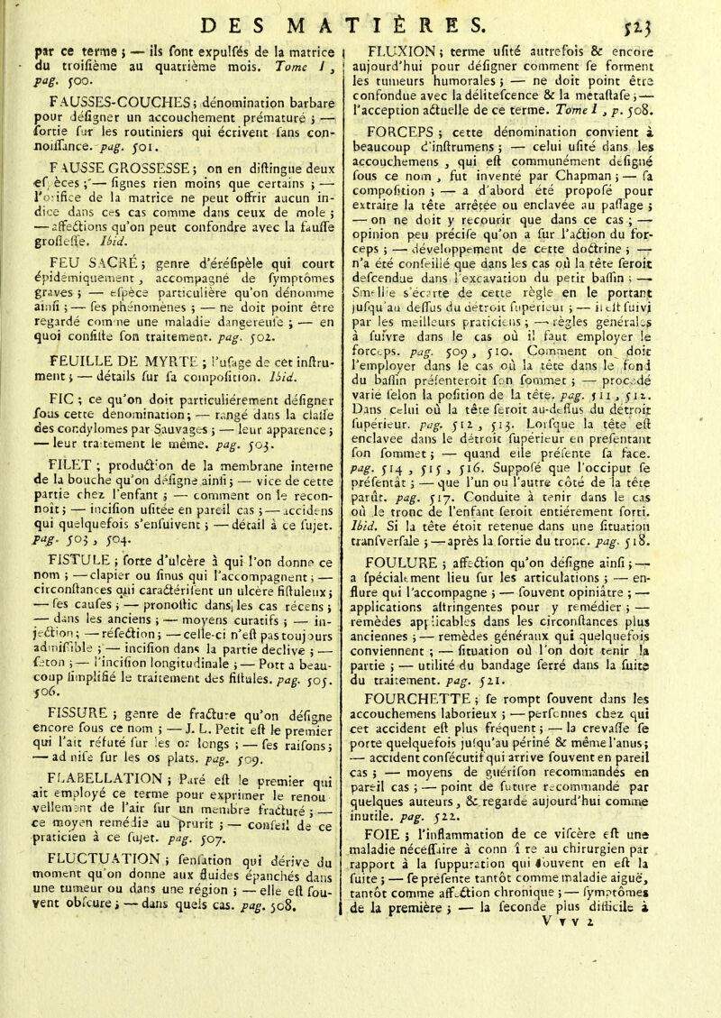 D E S M A par ce ternie j — ils font expulfés de la matrice du ttoifième au quatrième mois. Tome 13 pag. yoo. FAUSSES-COUCHES; dénomination barbare pour défigner un accouchement prématuré ; — îbrtie fur les routiniers qui écrivent fans con- noiflance. pag. foi, F \USSE GROSSESSE ; on en diftingue deux ef. èces ;'— fignes rien moins que certains ; — l'orifice de la matrice ne peut offrir aucun in- dice dans ces cas comme dans ceux de mole ; — affections qu'on peut confondre avec la fau'fïe groflefte. Uid. FEU SACRE; genre d'éréfipèle qui court épidémiquement, accompagné de fymptômes graves ; — efpèce particulière qu'on dénomme aîrifî ;— fes phénomènes ; — ne doit point être regardé comme une maladie dangereuse ; — en quoi conlîlte fon traitement, pag, 502. FEUILLE DE MYRTE ; l'-ifage de cet inftru- ment j — détails fur fa coinpofition. Uid. FIC ; ce qu'on doit particulièrement défigner fous cette dénomination; — rangé dans la ciaife des cor.dylomes par Sauvages ; — leur apparence ; — leur traitement le même. pag. 503. FILET ; producî:on de la membrane interne de la bouche qu'on défigne ainiï; — vice de cette partie chez l'enfant ; — comment on le recon- noît; — incifion ufitée en pareil cas ; — iccidens qui quelquefois s'enfuivent ; —détail à ce fujet. pag. 5o$, 504. FISTULE ; forte d'uîcère à qui l'on donne ce nom ; —clapier ou finus qui l'accompagnent; — circonftances qui caradtérifent un ulcère fiftuleux; — fes caufes j — pronoftic dansj les cas récens ; —- dans les anciens ; — moyens curatifs ; — in- jection; — réfection; —celle-ci n'eft pas touj ours admifible — incifion dans la partie déclive ; — feton ;— l'incifion longitudinale ; — Pott a beau- coup limpiifié le traitement des filtules. pag. joj. jo6. FISSURE ; genre de fracture qu'on défigne encore fous ce nom ; —J. L. Petit eft le premier qui l'ait réfuté fur les oî longs ; — fes raifons; — ad nife fur les os plats, pag, /09. FLABELLATION ; Paré eft le premier qui ait employé ce terme pour exprimer le renou velletrunt de l'air fur un membre fracturé ; ce moyen remédie au ^prurit ;— confeil de ce praticien à ce fujet. pag. J07. FLUCTUATION ; fenùtion qui dérive du moment qu'on donne aux fluides épanchés dans une tumeur ou dans une région ; — elle eft fou- vent obl'cure, — dans quels cas. pag. 508. T I È R E S. Î13 ! FLUXION ; terme ufité autrefois & encore aujourd'hui pour défigner comment fe forment les rumeurs humorales ; — ne doit point être confondue avec la délitefeence & la métaftafe; — l'acception actuelle de ce terme. Tome 1 ,p. 508. FORCEPS ; cette dénomination convient i beaucoup d'inftrumens ; — celui ufité dans les accouchemens } qui eft communément défigné fous ce nom , fut inventé par Chapman ; — fa compofition ; — a d'abord été propofé pour extraire la tête arrêtée ou enclavée au pafTage > — on ne doit y recourir que dans ce cas ; — opinion peu précife qu'on a fur l'action du for- ceps ; — développement de cette doctrine ; — n'a été confeilié que dans les cas où la tête feroit defeendue dans l'excavation du petir baffin ; — Smellie sec?rte de cette règle en le portant )ufqu'aa deffus du détroit ftiperieui ; — il eft fuivj par les meilleurs praticiens ; —> règles générales à fufvre dans le cas où il faut employer le forceps, pag. 509 y jio. Comment on d°it l'employer dans le cas où la tête dans le fond du baffin préfenteroit fon fommet ; — procédé varié félon la pofition de la tête. pag. jii , Slz- Dans celui où la tête feroit au-dtfius du détroit fupérieur. pag. 512, Loifque la tête eft enclavée dans le détroit fupérieur en prefentant fon fommet ; — quand eile préfente fa face. pag. s yiy, 516. Suppofé que l'occiput fe préfentât ; — que l'un ou l'autre côté de la tête parut, pag. J17. Conduite à tenir dans le cas où le tronc de l'enfant feroit entièrement forri. Ibid. Si la tête étoit retenue dans une fituation tranfverfale ; —après la fortie du tronc, pag. 518. FOULURE ; affection qu'on défigne ainfi; — a fpéciakment lieu fur les articulations ; — en- flure qui l'accompagne 5 — fouvent opiniâtre ; — applications altringentes pour y remédier ; — remèdes applicables dans les circonftances plus anciennes ; — remèdes généraux qui quelquefois conviennent ; — fituation où l'on doit tenir la partie ; — utilité du bandage ferré dans la fuite du traitement, pag. 521. FOURCHETTE ; fe rompt fouvent dans les accouchemens laborieux ; —perfennes chez qui cet accident eft plus fréquent ; — la crevafïe fe porte quelquefois jusqu'au périné & même l'anus; — accident confécutif qui arrive fouvent en pareil cas ; — moyens de guérifon recommandés en pareil cas ; — point de future recommandé par quelques auteurs, 8c regardé aujourd'hui comme inutile, pag. 522. FOIE > l'inflammation de ce vifeère eft una maladie nécéffjire à conn i re au chirurgien par Irapport à la fuppuration qui louvent en eft la fuite ; — fe préfente tantôt comme maladie aiguë, tantôt comme aff-€tion chronique ;— fymptômes de la première > — la féconde plus difficile à V T V i