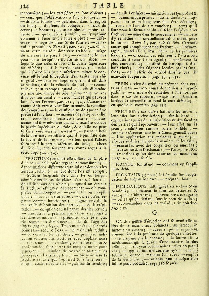 reconnoîtra ; — les caractères en font obfcurs ; — ceux que l'obfervation a fait découvrir ; — — douleur fourde ; — pefanteur dans la région du foie ; — douleurs de colique ; — maux de cœur ; — hoque s ; —- urine plus ou moins ar- dente ; — quelquefois jaunifle ; — fymptôme commun à l'une & à l'autre efpèce 5 — diffé- rence de fiége de l'une & de l'autre; —caufes tpi la produifent. Tome I ,pag. ju s 511. Com- ment cette maladie doit être traitée j — ufage du mercure en pareil cas ; — comment le pus peut fortir lorfqu'il s'eli formé un abcès ; — fuppofé que celui-ci foit à la partie fupérieure du vifcère î —à la partie concave ; — celui qui fe forme à la partie inférieure mince & con- vexe eft le feul fufceptible d'un traitement chi- ïurgical ; — peut en impofer quand il eft dans le voifinage de la véficule du fiel ; —- comme celle-ci prut tromper quand elle eft diftendue par une abondance de bile qui ne peut trouver ilïue par fon canal ; —• circonftances qui peuvent faire éviter Terreur, pag. $zi > 523. L'abcès re- connu doit être ouvert fans attendre la rémuTion des fymptômes; — le cauftique ne doit point être préféré à l'incilîon ; — manière de pratiquer c~ Ile ci ;—conduite confécutive à tenir ; —phéno- mènes qui fe manifeftent quand la matière occupe la partie fupérieure du foie , & qu'elle ne peut fe faire voie vers le bas-ventre; — paracenthèfe de la poitrine} nécefiaire quand le pus fufe dans la cavité de la poitrine ; —effets quand l'abcès fe forme à la partie inférieure du foie; —abcès du foie fuctède fouvent aux coups reçus à la tête. pag. y24 , 52;. FRACTURE ; en quoi elle diffère de la plaie dJun os ; — celle qu'on regarde comme fimple ; — dénominations différentes que lui ont données les auteurs, félon h. manière dont l'os eft rompu ; — fradure longitudinale , dans hs os longs , admife dans le cas de pitiés darrhes à feu ; — détail Air tous ces objets ; — qua d on dit que la f'afbsre eft avec déplacement;—> efï com- plexe ou incomplette ; —compofée ou compli- quée ; — caufes extérieures ; — celles qu'on re- garde comme intérieures ; — lignes pris de la mauvoife difpofition des parties ; — de la crépi- tation ; — ce qu'on entend parce dernier terme; — précauucn à prendre quand on a recours à ce dernier moyen j —i pronofiic «1oit être pris de toutes Ils différences ; — & de lage des ftijets. pag. 52 j &fuiv. Traitement établi fur trois points ; — réduire l'os ; — le maintenir réduit ; — & corriger les accidens ; — première indi- cation relative aux fraclures avec déplacement; — rédudlion ; — extenfion , contre-extenfion & conforma. 101 font autant de moyens ufirés pour y parvenir ; — manière de mettre en pratique les précepte,? relatifs à ce fuj t ; — on maintient la fracture réduite par l'appareil oç la fituation ; — tu quoi coi.fule l'appareil ; — pcfùiondu membre > — détails à ce fujet ;—mitigation des fymptômes* — notamment du prurit ; — de la douleur ; —ap- pareil doit refter long tems fans être dérangé ; — tems où Ton doit y toucher; —tems qu'il faut pour la formation du cal félon l'tfpèce d'os fra&uré ; — gêne dans le mouvement ; — maniera d'y remédier ; — circonftance où le cal ne peut fe former. Tome I, pag. 528 6 fuiv. Circonf- tances qui compliquent une fra&ure ; — l'hémor- ragie } quand elle a lieu , demande les premiers fecours ; — circonftances rela ives à Fattrition ; conduite à tenir à fon égard ; — panfement le plus convenable ; ■—utilité du bandage à dix- huit chefs ; — des faignées locales par les fang- fues ; — de Télixir de vitriol dans le cas de mauvaife fuppuration. pag. 531} y32. FREIN ; vice de celui du prépuce chez cer- tains fujets; — trop court donne lieu à l'hypof- padifme; —manière de remédier à l'hémorragie dans le cas de rupture ; —■ opération néceiïaire lorfque la circonftance rend le cou difficile; — en quoi elle confifte. pag. 533. FRICTION ; cas qu'en faifoient les ancien?, leur effet fur la circulation ; — fur la fanté ; —■ explications pjifes de la difpofition & des facultés des parties qui l'éprouvent ;— l=ur effet fur la peau , confidérée tomme partie fenfible ; —■ comment s'exécutoientles friâions gymnaftlques; — leur application aux maladies à guérir ; —- efp.ces établies d'après la manière de les faire j — exécutées avec des corps fecs ou humides ; — leuruniitédans l'œdématic ;— l'atrophie s&c. — attentions qu'on doit avoir en les mettant en ufage. pag. 5 33 à fuiv. FRONDE ; fon ufage ; — comment on l'appli- que. Ibid. FRONTAUX ; (finus) loi établie fur l'appli- cation du trépan fur eux ; —préjuge. Ibid. FUMIGATIONS ; diftinguées. en sèches & en humides 5— comment fe font ces dernières & avecquellesfubOances ; —inventions à cet égard; — celles qu'on défigne fous le nom de sèches j — recommandées dans les maladies de poitrine. GALE ; genre d'éruption qui fe manifefte au dos de la main , aux poignets , au jarret, 8c furtout au ventre ; — auteu s qui la regardent comme due i la préfence de quelques infe&es. — fe propage par le contadt ; — le fouire eft le médicament qui la guérit d'une manière la plus efficace ; — moyens préliminaires utiles en pareil cas ; — application mercurielle qu'on peut lui fubltitue*- quand il manque fon effet; — emploi de la dentcSaire ; — maladie que fa difparùion fubice peut produire./^. 558 ù fuiv.