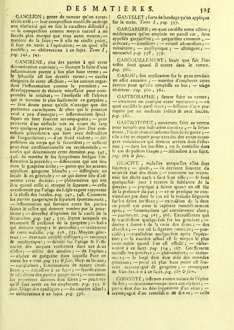 GANGLION ; genre de tumeur qu'on carac- j térife ainfi ; — leur compreflîon manifefte au doigt : une élaîiicité qui en fait le caradtère diftin&if ; — la compreflîon comme moyen curatif a un fuccès plus marqué que tout autre moyen; — manière de la faire;—fi elle ne réuffit point, il faut en venir à l'opération; — en quoi elle conlîRe ; — obfervations à ce fujet. Terne I, Paë- M* j 543- GANGRÈNE ; état des parties à qui cette dénomination convient; — fouvent la fuite d'une inflammation portée à fon plus haut terme 5 — le fphacèle eft fon dernier terme ; — caufes éloignées de cette affection , —les auteurs regar- dent l'inflammation comme la première ; — développement de théorie néceffaire pour com- prendre le réfultat;— î'éréfipèle eft l'efpèce qui fe termine le plus facilement en gangrène , 1— ians doute parce qu'elle n'attaque que des perfonnes cacochymes & chez qui le principe vital a peu d'énergie;— inflammations fpeci- fiques en font fouvent accompagnées ; — peut provenir d un obftacle mis au cours du fang vers quelques parties, pag 543 & fuiv. Des con- tufions précédentes qui font avec deftrudtion de l'organifation ;— d'un froid violenr ;—dif- pofitions du corps qui la favorifent;— celle-ci peut-être conflitutionnelle ou accidentielie ; — caufes qui déterminent cette dernière, pag. 545^ .546. Sa marche & fes fymptôrnes lorfque 1 in- fiamation la précède ;— différences qui ont lieu dans la gangrène féche ; — genre que les auteurs appellent gangrené blanche ; — diftinguée en locale & en générale j — ce qui donne lieu d'ad- mettre cette dernière ; — phénomènes qui ont lieu quand celle-ci attaque le ferotum ;—celle occafionnée par l'ufage du fcigle ergoté rapportée à la claffè des locales, pag. J47, J48. Comment les parties gangrenées fe féparent fpontanément 3 — inflammation qui furvient entre les parues faines & celles qui doivent tomber par la pour- riture ; — diverfité d'opinion fur la cauTe de la féparation. vag. 549 , 550. Signes auxquels on reconnoit Û préfence de la gangrène 5 — bafes qui doivent appuytr ie pronoftic ; — traitement de cette maladie, pag. 550, 551. Moyens géné- raux ; — évacuans antiphl^eifliques ; — toniques & antifeptiques ; —détails fur l'ufage & l'effi- cacité des moyens renfermés dans ces deux clafles ; — utilité des anodins ; — de l'opium ; — efpèce de gangrène dans laquelle Pott en vante les v^xms.pag. 551 & fùv. Moy-. ns locaux ; — catap!afmes , fomentations de nature émol- ltente ; — difcuflion à ce fujet ; — fearifications & ie fi étions des parties gangrenées;—comment les premières doivent être faites 5 — prudence qu'il faut avoir en les employant, p^g. y£4 & fuiv. Ufage des canftiques ; — du cautère aÊtuel ; — obfeivations à ee fujet. pag. $56. GANTELET ; forte de bandage qu'on applique fur la main. Tome 13 pag. 557. GARGARISER ; en quoi confifte cette action ; médicamens qu'on empioie en pareil cas , font appellés gargarifroe > —■ gargarifme commun , — acéteux ; — émollient ; — volatil adoucillant ; —■ vulnéraire ; — antifeptique ; — aftringent j — mercuriel pag. 5^8 , 559. GARGOUILLEMENT; bruit que fait l'ïn- teftin forti quand il rentre dans le ventre. pag. $60. GAROU; fon application fur la peau produit un effet exiitoire ; — manière d'employer cette écorce pour qu'elle remplifTe ce but ; — ufege imérieur. pag. r6o , 561 * GASTRORAPHIE ; future faite au ventre} — comment on pratique cette opération ; — en quoi cor.filte le panf-ment ; — hiftoire d'une pra- tiquée par un médecin Indien & avec fuccès. pag. 562. GASTROTOMIE ; ouverture faite au ventre pour remplir une indication curative ,— la litho- tomie , l'opération céfarienne font de ce genre ; — elle a été pratiquée pour extraire des corps étran- gers volumineux qui étoient arrêtés dans fefto- mac ; —dans les inuftins ; en la confeilie dans le cas de paflîon iliaque j — difeuifion à ce fujet. pag. 561 ij fuiv. GENCIVE , maladies auxquelles elles font fujettes ; — abcès, — ils dérivent fouvent du mauvais état des dents ; — comment on recon- noit les abcès cach s fotfs leur tiflu ; — fe font quelquefois jour à travers la fubftance de la gencive ; — pratique à fuivre quand on eft fur de la préfence du pus ; — ce-te pratique ne con- viendroit pas dans le cas où la maladie fiégeroit fur ies dents incifives ; — extraction de la dent en pareil cas pour la seplacer immédiatement après ; — fomentations qui conviennent alors ; — panlément. pag. $6$ 3 566. Excroiffances qui fe rnanifeftent quelquefois fur les gencives ; — dérive t fouvent de la carie des dents ; — des alvéoles ; — cas où la ligature convient j —pro- cédé-. ;— repullulent quelquefois après l'opéra- tion ; — le cautère aftuel eft le moyen le plus convenable quand l'os eft affedté ; — obser- vation à ce fujet. pag. 5^4 , 567. Gonflement moîalfe des gencives j—■ phénomènes; — traite- ment ; — le local doit être aidé des remèdes généraux;—■ porté au plus haut point eft fou- vent accompagné de gangrène ; — remarques de Van-Svict< n à ce fujet.pag. 567 & fu'v, G1BBOSÎTÉ; inflexon contre nature de l'épine du dos ; —dénominations propres aux efpèces ; — parc ît être due au développement d'un virus ; — accompagné d'un ramoliflcm nt des os; — celle