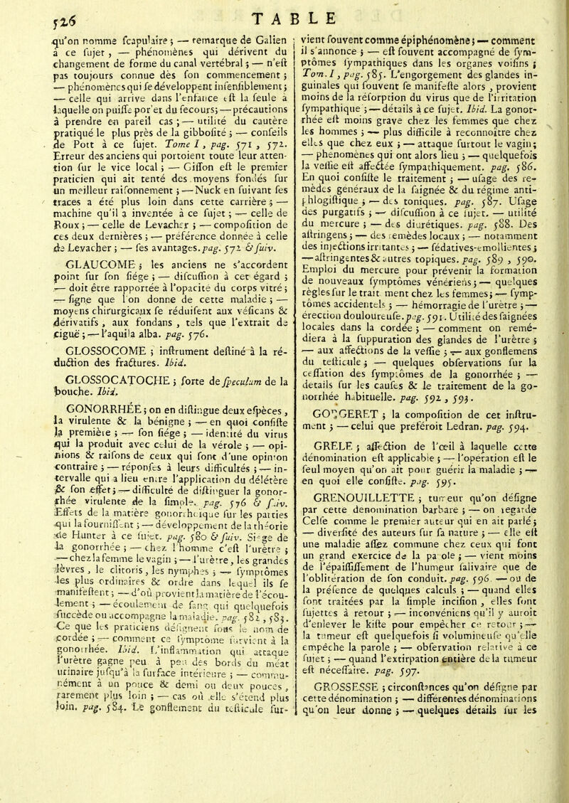 qu'on nomme (capillaire? — remarque de Galten à ce fujet , — phénomènes qui dérivent du changement de forme du canal vertébral ? — n'eft pas toujours connue dès (on commencement ; — phénomènes qui fe développent infenfiblement; —r- celle qui arrive dans l'enfance tft la feule à laquelle on puifie por'et du fecours5 — précautions à prendre en pareil cas;—utilité du cautère pratiqué le plus près de la gibbofité ; — confeils de Pott à ce fujet. Tome I, pag. 571, yyz. Erreur des anciens qui portoient toute leur atten- tion fur le vice local ; — GifTon eft le premier praticien qui ait tenté des moyens fondés fur un meilleur raifonnement ;—Nuck en fuivant fes traces a été plus loin dans cette carrière i — machine qu'il a inventée à ce fujet ; — celle de Roux; — celle de Levacher 5 —compofition de ces deux dernières ; -— préférence donnée à celle .«ta Levacher ; — fes avantages.pag. 572 & fuiv. GLAUCOME s les anciens ne s'accordent point fur fon fiége ; — difcuffion à cet égard 5 doit être rapportée à l'opacité du corps vitré; —- figne que l'on donne de cette maladie ; — moyens chirurgicaux fe réduifent aux véficans & 4érivatifs , aux fondans , tels que l'extrait de £iguè';—- l'aquila alba. pag. 576. GLOSSOCOME ; inftrument deftiné à la ré- duction des fractures, lbid. GLOSSOCATOCHE > forte de fpeculum de la bouche, lbid. GONORRHEE ; on en diftingue deux efpèces , la virulente & la bénigne ; — en quoi confifte Ja premiète ; — fon fiége ; — identité du virus iqui la produit avec celui de la vérole ; — opi- nions & raifons de ceux qui font d'une opinion contraire; — réponfes à leurs difficultés ; — in- tervalle qui a lieu entre l'application du délétère fie fon .effet j— difficulté de diftmguer la gonor- arhée virulente de la fimple*. pag. 576 & fJv. Effets de la matière gonorrhcïque fur les patries ^qui la fourni fient ; — développement de la théorie fie Hunter à ce fujet. pag. 580 & fuiv. Siégé de la gonorrhée ; — chez l'homme c'eft l'urètre $ r— chez! afemme le vagin ; — l'urètre, les grandes lèvres , le clitoris , les nymphes ; — fymptômes •les plus ordinaires & ordre dans lequel ils fe mamfefrent ; — d'où provient ia matière de l'écou- lement ; — écoulement de fang qui quelquefois fuccède ou accompagne h maladie, pag. Ài, 583. Ce que les praticiens désignent foas le nom de cordée ; — comment ce Symptôme fument à la gonorrhée. lbid, L'inflammation qui attaque l'urètre gagne peu à peu. des bords du méat ursnaire jufqu'à la fui face intérieure ; — commu- nément à un pouce & demi ou deux pouces, rarement plus loin ; — cas où elle s'étend plus loin. pag. 584. Le gonflement du tefticule fur- vient fouvent comme épiphénomène} — comment il s'annonce 5 — eft fouvent accompagné de fym- ptômes lympathiques dans les organes voifins ; Tom.l, pag. 585. L'engorgement des glandes in- guinales qui fouvent fe manifefte alors , provient moins de la réforption du virus que de l'irritation fympathique ; — détails à ce fujet. lbid. La gonor- rhée eft moins grave chez les femmes que chez le* hommes ; — plus difficile à reconnoître chez elles que chez eux ; — attaque furtout le vagin; — phénomènes qui ont alors lieu ; — quelquefois la velue eft affectée fympathiquement. pag. 586. En quoi confifte le traitement ; — ufage des re- mèdes généraux de la faignée & du régime anti- phlogiftique ; des toniques, pag. 587. Ufage des purgatifs ; — difcuffion à ce lujet. — utilité du mercure ; — des diurétiques, pag. ;88. Des aftringens ; — des remèdes locaux ; — notamment des injections irritantes ; — fédatives-emolUentes \ -*-aftringentes&autres topiques, pag. 589 , 590. Emploi du mercure pour prévenir la formation de nouveaux fymptômes vénériens 5— quelques règles fur le trait ment chez les femmes; — fymp- tômes accidentels 5 — hémorragie de l'urètre j — érection douloureufe. ycg. jo 1. Utiliié des faignées locales dans la cordée j — comment on remé- diera à la fuppuration des glandes de l'urètre j '— aux affections de la veffie j v- aux gonflemens du tefticule j •— quelques obfervations fur la ceflation des fymp;ômes de la gonorrhée ; — détails fur les caufes & le traitement de la go- norrhée habituelle, pag. joz 3 J93. GO^GERET ; la compofition de cet inftru- ment -? — celui que preféroit Ledran. pag. 594. GRELE j afleclion de l'œil à laquelle cette dénomination eft applicable 5 —- l'opération eft le feul moyen qu'on ait pour guérir la maladie ; — en quoi elle confifte. p.?g. 595. GRENOUILLETTE ; tumeur qu'on défigne par cette dénomination barbare ; — on legarde Celfe comme le premier auteur qui en ait parlé} — diverfité des auteurs fur fa nature .; — elle eft une maladie afiez commune chez ceux qui font un grand exercice da la pa oie j — vient moins de l'épaiffifiernent de l'humeur falivaire que de l'oblitération de fon conduit, pag. 5-96. — ou de la préfence de quelques calculs ; — quand elles font traitées par la fimple incifion , elles font fujet tes à retour ; «— inconvéniens qu'il y auroit d'enlever le kifte pour empêcher ce retour ; — la tumeur eft quelquefois fi volumineufe qu'elle empêche la parole $ -— obfervation relative à ce fujet ; — quand l'extirpation entière delà tumeur eft nécefTaire. pag. J97. GR.OSSESSE ; circonftsnces qu'on défigrse par cette dénomination ; — différentes dénominations qu'on leur donne > •— quelques détails fur les
