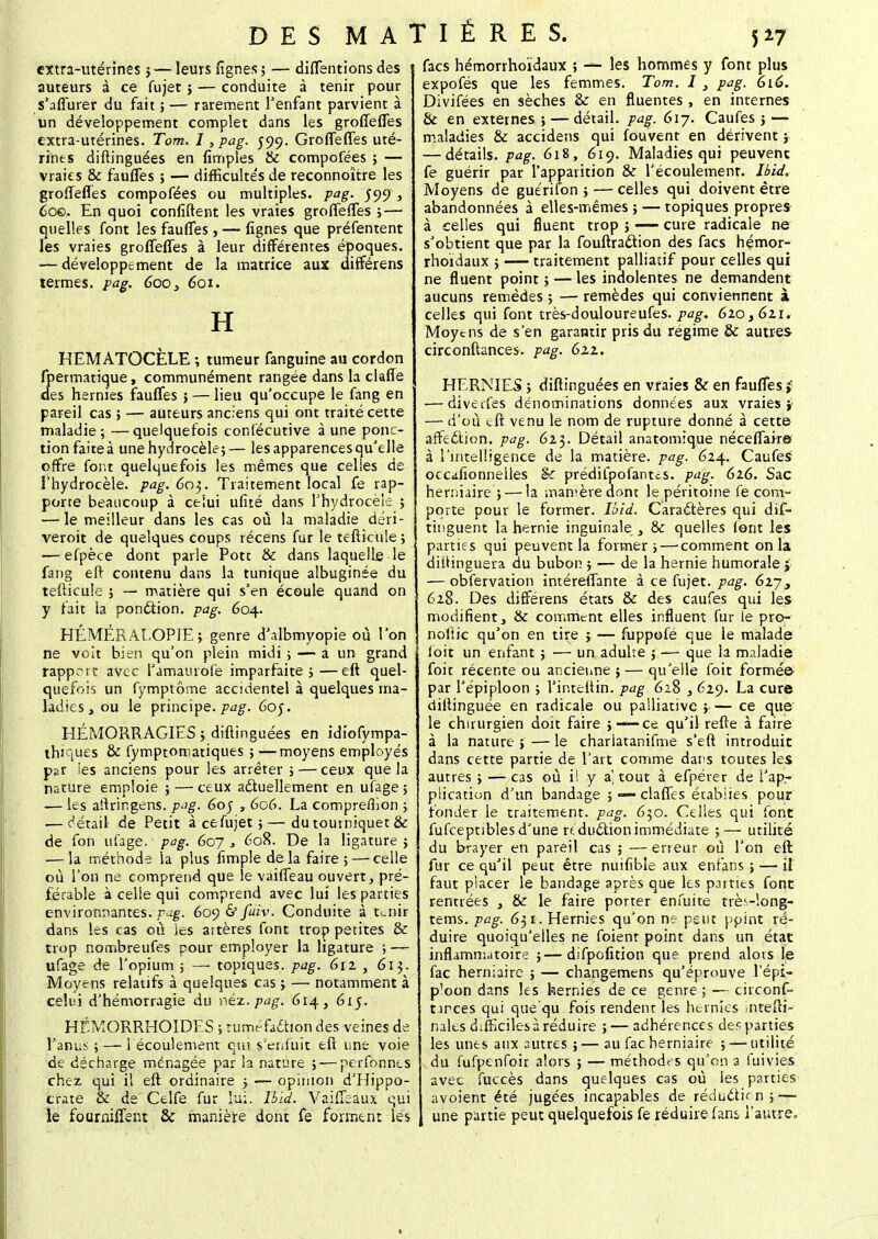 extra-utérines} — leurs fignes ; — diffentions des 1 auteurs à ce fujet ; — conduite à tenir pour s'aflurer du fait ; — rarement l'enfant parvient à un développement complet dans les groffeffes extra-utérines. Tom. I, pag. 599. Groffeffes uté- rines diftinguées en {impies & compofées ; — vraies & fauffes ; — difficultés de reconnoître les groffeffes compofées ou multiples, pag. 599, 60©. En quoi confident les vraies groffeffes ;—• quelles font les fauffes , — lignes que préfentent les vraies groffeffes à leur différentes époques. — développement de la matrice aux différens termes, pag. 600, 601. H HEMATOCÈLE -, tumeur fanguine au cordon fpermatique, communément rangée dans la claffe des hernies fauffes ; — lieu qu'occupe le fang en pareil cas ; — auteurs anciens qui ont traité cette maladie; —quelquefois confécutive à une ponc- tion faite à unehydrocèle;— les apparences qu'elle offre font quelquefois les mêmes que celles de l'hydrocèle. pag. 603. Traitement local fe rap- porte beaucoup à celui ufité dans l'hydrocèle ; — le meilleur dans les cas où la maladie déri- veroit de quelques coups récens fur le tefticule ; — efpèce dont parle Pote & dans laquelle le fang eft contenu dans la tunique albuginée du tefticule ; — matière qui s'en écoule quand on y fait la ponction, pag. 604. HÉMÉRALOP1E ; genre d'albmyopie où l'on ne voit bien qu'on plein midi ; — a un grand rapprit avec l'amamofe imparfaite ; —eft quel- quefois un fymptôme accidentel à quelques ma- ladies, ou le principe, pag. 6o$. HÉMORRAGIES ; diftinguées en idiofympa- thiques & fymptomatiques ;—moyens employés par ies anciens pour les arrêter ; — ceux que la nature emploie ; — ceux actuellement en ufage 5 — les aftringens. pag. 6oj , 606. La compreffion ; .—détail de Petit à ce fujet ;—du tourniquet & de fon ufage. pag. 607 , 608. De la ligature; — la méthode la plus fimple delà faire ; — celle où l'on ne comprend que le vaiffeau ouvert, pré- férable à celle qui comprend avec lui les parties environnantes, pag. 609 & fiiv. Conduite à tuais dans les cas où les artères font trop petites & trop nombreufes pour employer la ligature ; — ufage de l'opium ; — topiques, pag. 611 , 6ij. Moyens relatifs à quelques cas ; — notamment à celui d'hémorragie du néz.pag. 614, 615. HÉMORRHOIDES ; tuméfa&ion des veines de l'anus ; — 1 écoulement qui s'enfuit eft une voie de décharge ménagée par la nature ;—perfonnes chez qui il eft ordinaire ; — opinion d'Hippo- crate & de Celfe fur lu;, lbld. Vaiffeaux qui le fourniffent & manière dont fe forment les facs hémorrhoïdaux ; — les hommes y font plus expofés que les femmes. Tom. I , pag. 616. Divifées en sèches & en fiuentes , en internes & en externes ; — détail, pag. 61 j. Caufes 3 — maladies & accidens qui fouvent en dérivent5 — détails, pag. 618, 619. Maladies qui peuvent fe guérir par l'apparition & l'écoulement. Ibid. Moyens de guéri fon ; — celles qui doivent être abandonnées à elles-mêmes ; — topiques propres à celles qui fluent trop 5 — cure radicale ne s'obtient que par la fouftraction des facs hémor- rhoïdaux ; — traitement palliatif pour celles qui ne fluent point ; — les indolentes ne demandent aucuns remèdes ; — remèdes qui conviennent à celles qui font très-douloureufes. pag. 6zo36zi. Moyens de s'en garantir pris du régime & autres circonftances. pag. 62.1. HERNIES ; diftinguées en vraies & en fauffes £ ■—divetfes dénominations données aux vraies} — d'où eft venu le nom de rupture donné à cette affection, pag. 6z$. Détail anatomique néceffair© à l'intelligence de la matière, pag. 61^. Caufes occdfionnelles & prédifpofanus. pag. 62.6. Sac herniaire ; — la marnère dont le péritoine fe com- porte pour le former. Ibid. Caractères qui dis- tinguent la hernie inguinale , & quelles (ont les parties qui peuvent la former ; — comment on la distinguera du bubon ; — de la hernie humorale } — obfervation intéreffante à ce fujet. pag. 6ij, 628. Des différens états & des caufes qui les modifient, & comment elles influent fur le pro- noftic qu'on en tire ; — fuppofé que le malade foit un enfant ; — un adulte ; —- que la maladie foit récente ou ancienne; — qu'elle foit formée par l'épiploon ; l'inteftin. pag. 628 629. La cure diftinguée en radicale ou palliative ; — ce que le chirurgien doit faire ;-—ce qu'il refte à faire à la nature ; — le charlatanifme s'eft introduit dans cette partie de l'art comme dans toutes les autres ; — cas où il y a' tout à efpérer de l'apr plication d'un bandage ; — claffes écabiies pour fonder le traitement, pag. 630. Celles qui font fufceptibles d'une réduction immédiate ;— utilité du brayer en pareil cas ; — erreur où l'on eft fur ce qu'il peut être nuifibie aux enfans ; — il faut placer le bandage après que les patries font rentrées , & le faire porter enfuite très-long- tems. pag. 631. Hernies qu'on ne peut point ré- duire quoiqu'elles ne foient point dans un état inflammatoire ;—difpofition que prend alots le fac herniaire ; — changemens qu'éprouve l'épi- ploon dans les hernies de ce genre ; — circonf- nrces qui que qu fois rendent les hernies .ntefti- nalts difficiles à réduire ; — adhérences de? parties les unes aux autres ;— au fac herniaire ; — utilité du fufpenfoir alors ; — méthodes qu'on a fuivies avec fuccès dans quelques cas où les parties avoient été jugées incapables de réduétien;— une partie peut quelquefois fe réduire fans l'autre»