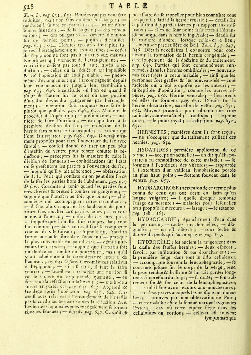 Tom. I , pag. 6^,1,6^. Hernies qui peuvent être réduites, mais non fans douleur ou danger ; —- méthode à Cuivre en pareil cas > — uti;ire d'une b on m: fituation ; —delà Clignée ; — des fomen- tations ; — des purgatils ; — variété d'opinion fur ce dernier; point, — piqûres d eguilles. pag. 633 , 634. Hernies récentes font plus fu jettes à l'étranglement que les anciennes ; — celles de l'épipioon ne font pas fi fujettês aux mauvais fymptôrv.es q i viennent de l'étranglement , — ceux-ci ne c-ffent pas tout de luit- après la ré- duction ; — celles où la léduction ett impoifible & où 1 opération, eft indifpcniable ; — pnéno- mènes d'étranglement qui l'accompagnent depuis leur commencem nt julqu'à leur terminaifon. pag. 635' , 6$6, Incertitude où Ton eû quand il s'agit de fïatuer fur le tems où une portion d'intdlin deviendra gangrenée par l'étrangle- ment ;— opération doit toujours être faite~ le plutôt que pofïible. pag. 6^6, 6îy. Manière de procéder à l'opération ; — préliminaire ;— ma- nière de faire l'intifion ; — eau qui fort à Ja première divifion du fac ; — réduction de la rn rnie fans ouvrir le fac propofé ; — raiions qui l'ont fait rejetter. pog. 638 , 639. Diversginftru- mens propofés pour faire l'ouverture du fac avec furf té ; — confeil donné de tirer un peu plus d'intetlin du ventre pour tenter enfuite la ré- duction ; — préceptes fur la manière de faire la divifion de l'anneau ; — confidérations fur l'état où fe présentent les parties à l'ouverture du fac; — fuppofé qu'il y ait adhérence ; — obfetvation de J. L. Petit qui conftate ou on peut être f orcé de lailTer les parties hors de l'abdomen, pag. 635} & fuiv. Co: duite à tenir quand les parties font très-altérées & prêtes à tomber en gangrène ; — fuppofé que l'inteft n ne foit que pincé ;— phé- nomènes qui accompagnent cette circonftancej ■—il faut alors cmpor.er les lambeaux de pour- riture fans toucher aux parties faines ; — encore moins à l'anneau ; — raifdn de ces préceptes] r— fuppofé que l'int ftin foit compris dans tout fon contour 5 — dans ce cas il faut fe comporter comme da s le fnivant j — fuppofé que l'inteftin forme une anfe libre dans l'anneau ; — pratique ïa plus convenable en pareil cas; — détails ulté- rieurs fur ce poi t;— fuppofé que l'inteftin foit non-feulement tombé en pourriture , mais qu'il ait adhérence à la circonféience interne de anneau, pag. 641 & fuiv. C'rconftances relatives à l'épiplooii ; — s'ii e'fi faifl , il faut le faire renmr ; — faut-il en retrancher une portion fi on le t ouve en trop grande quantité ; — en fera-t-on la réfection ou la ligature ; — méthode à fui re en pareil czs.^pag. 644,64;. Appareil & bjndnge après l'opération pag. 645 , 646. Cir- conftânces relatives à l'étranglement de iJ nteftin par le col du fac herniaire après la réduction, ihid. Le«- hernies inguinales peuvent également fe former chez les femmes ; t- détails, pag. 647, Ce qu'il eft néccfïaire de fe rappeller pour bien connoître tout ce qui eft relatif à la hernie crurale ; — détails fur la pwfition d s parties lorries par rapport auxvaif» féaux ; — el es ne font point fi fujetees à l'étran- glement que dans la hernie ingurnalej— détails fur la manière d'opérer loilque celle - ei a lieu; — méthode particulière de Bell. Tom. I, p 64.7, 648. Détails néceftaires à connaître pour con- cevoir la formation de la hernie congéniale ; — développement de la doctrine & du traitement, pag. 649. Parties qui font communément ren- fermées dans les hernies ombilicales ;— nouveau- nes fort fuiets à cette maladie , — ainfi que les perfonnes fort grattes & les nouveau-nés —cure radicale qui a été propofée par les auteurs ; — fufceptible d'opération , comme les autres ef- pèces. pag. 650. Hernie ventrale: — lieu précis où elles fe formeut. pag. èfi. Détails fur la hernie obturatrice ; «— celle de veffie. pag. 6$ 11 651. Moyens propofés pour obtenir une cure radicale ; cautère actuel ; — cauflique ; — le point doré ; — le point royal > — caftration. pag. 6$it 655. HERNISTES ; manières dont ils font reçus, — ne s'occupent que du traitement palliatif des hernies, pag. 654. HYDAT1DES ; première application de ce terme ; —acception actuelle 5 — on dit qu'Hi po- crate a eu connoiflance de cette maladie ; — fe forment à l'extérieur des vifeères;— rapportée à l'extenfion d'un vaifieau lymphatique portée au plus haut point ; — flottent fouvent dans le ventre, pag. 6jy. HYDR ARGÏROSE ; acception de ce terme plus connu de ceux qui ont écrit en latin qu'en langue vulgaire; à quelle époque remonte l'uiage du mercure ; ~ maladies pour lefquelles on a propofé le mercure ; — la rage; —le tétanos. Pg- 548 , 165. HYDROCARDÏE ; épanchement d'eau dans le péricarde ;—caufes cccafionneiles ; — dia- gnostic ; — en eft difficile ; — toux fèche Se dureté du pouls qui l'accompagne.pag. 6$y. HYDROCÈLE ; les anciens la rangeoient dans la claffe des faulTes hernies; — deux efpèces , favoir : par infiltration & par épanchement; — la première fiège dans tout le tiilu celluleux ; — accompagne fouvent la Ieucophegmaiie; —fe cont nue jufque fur le corpi de la verge, rend ! la peau tendue & brillante'& lui fait garder long- | tems rimpretfion du doigt ; — fa caufe; — fon ttai- ! tement fondé fur celui de la leucophlegmatie ; — cas où il faut avoir recours aux mouchetun s ; \ ■— accidens graves auxquels iesincifionsom donné : lieu ; — prouvés par une obfervation de Potr ; — cette maladie chez la femme occupe les grandes lèvres ; — cas où cette efpèce fiège dans les çellulofués du cordonj — celle-ci eft fouvent fympLornatique