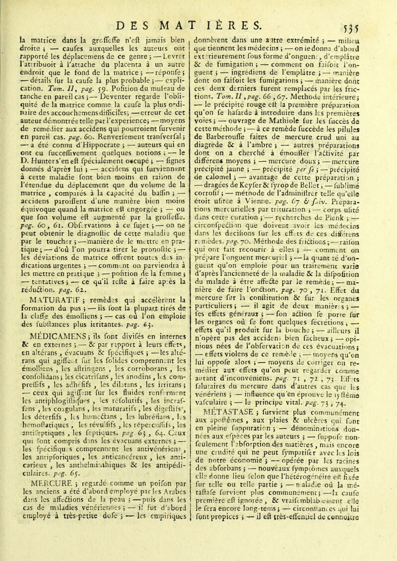 la matrice dans la greffe/Te n'eft jamais bien droite ; — caufes auxquelles les auteurs ont rapporté les déplacemens de ce genre ; — Levret l'atîribuoit à l'attache du placenta à un autre endroit que Je fond de la matrice; —réponfe; — détails fur la caufe la plus probable ;— expli- cation. Tom. II, pag. co. Poiuion du muleau de tanche en pareil cas ;—Deventer regarde l'obli - quité de la matrice comme la caufe la plus ordi- naire des accouchemens difficiles; —erreur de cet auteur démontrée telle par l'expérience; —moyens de remédier aux accidens qui pourroient furvenir en pareil cas. pag. 60. Renversement tranfverfal ; — a été connu d'Hippocrate ; — auteurs qui en ont eu fucceffivement quelques notions ; — le D. Hunters'en eft fpécialement oecupé ; — lignes donnés d'après lui ; — accidens qui furviennent à cette maladie font bien moins en rai ion de l'étendue du déplacement que du volume de la matrice , comparés à la capacité du baîfin ; — accidens paroiflent d'une manière bien moins équivoque quand la matrice elt engorgée ; — ou que fon volume efl augmenté par la groffelTe. pag. 60, 61. Obf-rvations à ce fujet ;—on ne peut obtenir le diagnollic de cette maladis que par le toucher ;—manière de le mettre en pra- tique;— d'où l'on pourra tirer le pronoftic ; — les déviations de matrice offrent toutes des in- dications urgentes ; — comment on parviendra à les mettre en pratique ; — position de la femme j — tentatives; — ce qu'il relie à faire après la réduction, pag. 61. MATURATIF ; remèdes qui accélèrent la formation du pus ; — ils font la plupart tirés de la clafïe des émolliens ; — cas où l'on emploie des fubitances plus irritantes, pag. 63. MÉDICAMENS ; ils font divifés en internes & en externes ; — & par rapport à leurs effets, en altérans, évacuans & fpécifiques ; —les alté- rans qui agiffe;.t fur les folides comprennent les émolliens , les aftringens , les corroborans , les confolidans; les cicatrifans, les anodins, Us com- prefllfs , les adhefifs , les dibtans , les irritans ; — ceux qui ag'ffrnt fur les fluides renferment les antiphlogiftiq'u^s , !es réfolutifs , les incraf- ftns , les coagulans , les maturatifs , les digeftifs , les déterfifs , les humedtans , les lubréflans, les hemoflatiques, les révuslifs , les répercufïifs, les antifeptiques , les feptiques. pag. 65 , 64. Ceux qui 'ont compris dms les évacuans externes ; — les fpécifiqujs comprennent les antivénértem , les antipforiques , les anticancéreux , les anti- carieux , les anthelmirahiques & les antipédi- culaires. pag. 65. MERCURE ; regardé comme un poifon par les anciens a été d'abord employé parles Arabes dans les affections de la peau ;—puis dans les cas de maladies vénériennes ; — i! fut d'sbord employé à très-petite dofe j — les empiriques , donnèrent dans une autre extrémité ; — milieu 1 que tiennent les médecins ; — on iedonna d'abord extérieurement fous forme d'onguen:, d'emplâtre & de fumigation ; — comment on faifoit l'on- guent ; — ingrédiens de l'emplâtre ;— manière dont on faifoit les fumigations ; — manière dont ces deux derniers furent remplacés par les fric- tions. Tom. II, pag. 66 , 67. Méthode intérieure ; — le précipité rouge elt la première préparation qu'on fe hafarde à introduire dans les premières voies ; — ouvrage de Mathiole fur Jes fuccès de cette méthode ; — à ce remède fuccède les pilules de Barberouffe faites de mercure crud uni au diagrède & à l'ambre ; — autres préparations dont on a cherché à émoufler l'aétivité par différens moyens ; —mercure doux; —mercure précipité jaune ; — précipité per fe ;— piécipité de calomel ; — avantage de cette préparation ; — dragées de Keyfer & fyrop de Bellet ;.— fublimé corrofir ; — métnode de l'adminiltrer telle qu'elle étoit ufiree â Vienne, pag. 6j & fuiv. Prépara- tions mercurielles par trituration ;— corps ufité dans cette curation j — recherches de Pienk ; —. circonfpecli^n que doivent avoir les médecins dans les dscinons fur les effers de ces différens remèdes, pag. 70. Méthode des frictions;— raii'on qui ont fait recourir à elles ; — comment on prépare l'onguent mercuriel ; — la quant ré d'on- guent qu'on emploie pour un traitement varie d'après l'ancienneté de la maladie & la difpofition du malade à être affedte par le remède; — ma- nière de faire Ponction, pag. 70 , 71. Effet du mercure fur la conititution & fur les organes particuliers ; — il agit de deux manièr s ; —■ fes effets généraux ; — fon action fe pone fur les organes où fe font quelques fédérions ; —■ effets qu'il produit fur la bouche; — ailleurs il n'opère pas des accident bien fâcheux; —opi- nions nées de robfervation de ces évacuations; — effets violens de ce remède ; — moyens qu'on lui oppofe alors ;— moyens de corriger ou re- médier aux effets qu'on peut regarder comme autant d'inconvéniens. pag. 71 , 72 , 73. Effets faluuires du mercure dans d'autres cas que. les vénériens ; — influence qu'en éprouve le lyftêitie vafculaire ; — le principe vital, pag, 73 3 74, METASTASE 3 furvient plus communément aux apoflême.s , aux plaies & ulcères qui font en pleine foppuration ; — dénominations don- nées aux efpèces par les auteurs ; — fuppofe non- feulement l'abforption des matières , mais encore une crudité qui ne peut fympatifer avec les lois 1 de notre économie ; — opérée par les racines des abforbans ; — nouveaux fympiômes auxquels elle donne lieu félon que l'hétérogénéité eh* fixée fur telle ou telle partie } ■—n:aladie où la mé- taftafe furvient plus communément;—la caufe première efl ignorée , de vraifcmblab-eïnent. elle le fera encore long-tems; — circonltam es qui lui font propices ; — il efl très-effenLiel de cennojuie