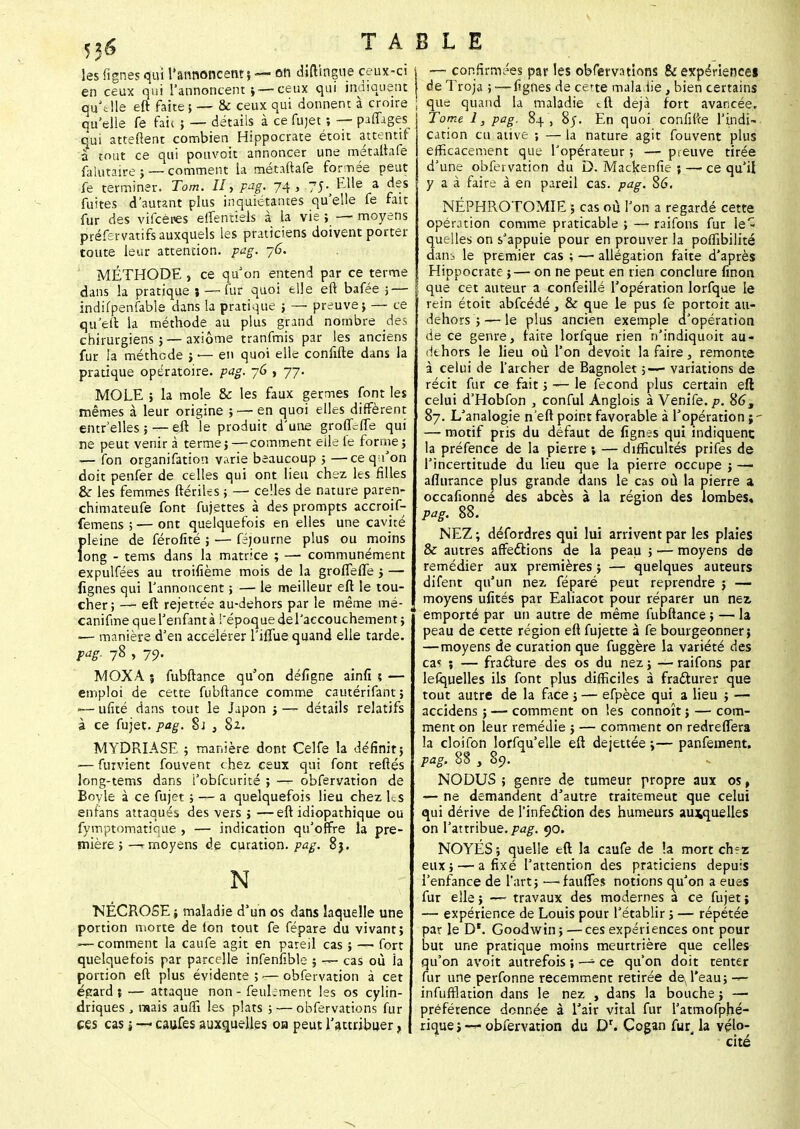 les fignes qui l'annoncent} — on diftîngue ceux-ci en ceux qui l'annoncent i—ceux qui indiquent qu'elle eft faite} — & ceux qui donnent à croire qu'elle fe fait ; — détails à ce fujet ; — paffage| o'ui attellent combien Hippocrate étoit attentif a tout ce qui pouvoit annoncer une métaftafe fakitaire } — comment la métaftafe formée peut fe terminer. Tom. Il, pag. 74, 75. Elle a des fuites d'autant plus inquiétantes qu'elle fe fan fur des vifcères elfentiels à la vie ; — moyens préfervatirs auxquels les praticiens doivent porter toute leur attention, pag. 76. MÉTHODE , ce qu'on entend par ce terme dans la pratique ; — fur quoi elle eft bafée 5 — indifpenfable dans la pratique ; — preuve} — ce qu'en la méthode au plus grand nombre des chirurgiens} — axiome tranfmis par les anciens fur la méthode } — en quoi elle confifte dans la pratique opératoire, pag. 76 , 77. MOLE ; la mole & les faux germes font les mêmes à leur origine } — en quoi elles diffèrent entr elles} — eft le produit d'une groflefle qui ne peut venir à terme}—comment eile fe forme} -— fon organifation varie beaucoup } —ceqi'on doit penfer de celles qui ont lieu chez les filles & les femmes ftériUs ; — celles de nature paren- chimateufe font fujettes à des prompts accroif- femens ; — ont quelquefois en elles une cavité f>leine de férofité } — féjourne plus ou moins ong - tems dans la matrice ; — communément expulfées au troifième mois de la grofleffe 5 — fignes qui l'annoncent ; — le meilleur eft le tou- cher; — eft rejettée au-dehors par le même mé- canifme querenfantà l'époquedel'accouchement} — manière d'en accélérer l'iflue quand elle tarde. Pg- 78 > 79- MOXA ; fubftance qu'on délîgne ainfi ? — emploi de cette fubftance comme cautérifant; ■— ufité dans tout le Japon > — détails relatifs à ce fujet. pag. 8j 3 8*. MYDRIASE } manière dont Celfe la définit} ■— furvient fouvent chez ceux qui font reftés long-tems dans i'obfcurité ; —^ obfervation de Boyle à ce fujet} — a quelquefois lieu chez les enfans attaqués des vers } —eft idiopathique ou fymptomatioue , — indication qu'offre la pre- mière } —r moyens de curation. pag. 83. N NÉCR05E ; maladie d'un os dans laquelle une portion morte de (on tout fe fépare du vivant} — comment la caufe agit en pareil cas } — fort quelquefois par parcelle infenfible } — cas où la portion eft plus évidente ; ■— obfervation à cet égard ; — attaque non - feulement les os cylin- driques , ruais auffi les plats ; — obfervations fur ces cas $ — caufes auxquelles oa peut l'attribuer, — confirmées par les obfervations & expérience» de Troja ; — fignes de cette mala iie, bien certains que quand la maladie tft déjà fort avancée. Tome 1, pag. 84 , 8j. En quoi confifte l'indi- cation eu ative ; — la nature agit fouvent plus efficacement que l'opérateur ; — preuve tirée d'une obfervation du D. Mackenfie ; — ce qu'il y a à faire à en pareil cas. pag. 86. NÉPHROTOMIE ; cas où l'on a regardé cette opération comme praticable } — raifons fur le- quelles on s'appuie pour en prouver la pofTibilité daiib le premier cas ; — allégation faite d'après Hippocrate}— on ne peut en tien conclure finon que cet auteur a confeillé l'opération lorfque le rein étoit abfcédé, & que le pus fe portoit au- dehors } — le plus ancien exemple d'opération de ce genre, faite lorfque rien n'indiquoit au- ilthors le lieu où l'on devoit la faire, remonte à celui de l'archer de Bagnolet ;—■ variations de récit fur ce fait} -— le fécond plus certain eft celui d'Hobfon , conful Anglois à Venife. p. 86, 87. L'analogie n eft point favorable à l'opération — motif pris du défaut de fignes qui indiquent la préfence de la pierre ; — difficultés prifes de l'incertitude du lieu que la pierre occupe } — aflurance plus grande dans le cas où la pierre a occafionné des abcès à la région des lombes, pag. 88. NEZ ; défordres qui lui arrivent par les plaies & autres affections de la peau i '— moyens de remédier aux premières} — quelques auteurs difent qu'un nez féparé peut reprendre j — moyens ufités par Ealiacot pour réparer un nez emporté par un autre de même fubftance} — la peau de cette région eft fujette à fe bourgeonner} —moyens de curation que fuggère la variété des ca? ; — fracture des os du nez} — raifons par lefquelles ils font plus difficiles à fracturer que tout autre de la face} — efpèce qui a lieu } — accidens ; — comment on les connoît} — com- ment on leur remédie } — comment on redreffera la cloifon lorfqu'elle eft dejettée ;— panfement. pag. 88 , 89. NODUS ; genre de tumeur propre aux os, — ne demandent d'autre traitemeut que celui qui dérive de l'infection des humeurs auxquelles on l'attribue, pag. 90. NOYÉS } quelle eft la C2ufe de !a mort chez eux} — a fixé l'attention des praticiens depuis l'enfance de l'art} —-fauttes notions qu'on a eues fur elle > — travaux des modernes à ce fujet ; — expérience de Louis pour l'établir ; — répétée par le D*. Goodwin} — ces expériences ont pour but une pratique moins meurtrière que celles qu'on avoit autrefois ; — ce qu'on doit tenter fur une perfonne récemment retirée deTeau} ->- infufflation dans le nez , dans la bouche} — préférence donnée à l'air vital fur l'atmofphé- rique ; «— obfervation du Dr. Cogan fur, la vélo- cité