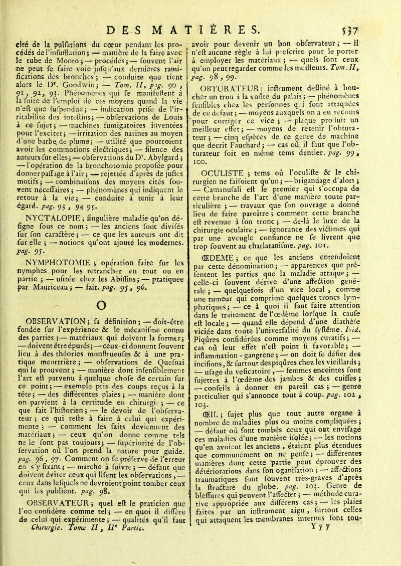 cité de la pulfations du coeur pendant les pro- cédés del'infurHauon; — manière de la faire avec le tube de Monro ;— procédés ; — fouvent l'air ne peut fe faire voie jufqu'aux dernières rami- fications des bronches ; — conduite que tient alors le D1, Goodwin; —■ Tom. II, pig. 90 , 91, 92, 95. Phénomènes qui fe manifeltent à la fuite de l'emploi de ces moyens quand la vie n'eft que fufpendue; —- indication prife de f ir- ritabilité des inteftins;— obfervations de Louis à ce fujet i —machines fumigatoires inventées pour l'exciter}—irritation des narines au moyen d'une barbe de pluma; — utilité que pourroient avoir les commotions électriques; — filence des auteurs fur elles ; —• obfervations du D*. Abylgard ; — l'opération de la bronchotomie propofée pour donner parT'ige à l'air ; —rejettée d'après de juftes motifs ;—combinaifons des moyens cités fou- vent néceflaires; — phénomènes qui indiquent le retour à la vie ; — conduite à tenir à leur égard, pag. 95 , 94 9f. NYCTALOPIEj fingulière maladie qu'on dé- figne fous ce nom ; —- les anciens font divifés fur fon caractère; — ce que les auteurs ont dit fur elle ; — notions qu'ont ajouté les modernes. J>ag- 95- NYMPHOTOMIE ; opération faite fur les nymphes pour les retrancher en tout ou en partie ; — ufitée chez les Abiflins; — pratiquée par Mauriceau ; — fait. pag. 95, 96. o OBSERVATION; fa définition; —doit-être fondée fur l'expérience & le mécanifme connu des parties ;— matériaux qui doivent la former; — doivent être épurés; —-ceux-ci donnent fouvent lieu à des théories monftrueufes & à une pra- tique meurtrière ; — obfervations de Quefnai qui le prouvent ; — manière dont infenfiblement l'art eft parvenu à quelque chofe de certain fur ce point; — exemple pris des coups reçus à la tête ; — des différentes plaies ; — manière dont on parvient à la certitude en chirurgie ; — ce que fait l'hiftorien ; — le devoir de l'obferva- teur ; ce qui refte à faire à celui qui expéri- mente ; — comment les faits deviennent des matériaux; — ceux quJon donne comme tels ne le font pas toujours; — fupériorité de l'ob- fervation ou l'on prend la nature pour guide. pag. 96 , 97. Comment on fe préferve de l'erreur en s'y fixant.;— marche à fuivre ; — défaut que doivent éviter ceux qui lifent les obfervations,— ceux dans lefquelsne devroient point tomber ceux qui les publient, pag. 98. ^ OBSERVATEUR ; quel eft le praticien que l'on confidère comme tel ; — en quoi il diffère dâ celui qui expérimente ; — qualités qu'il faut Chirurgie. Tome II t IIe Partie. avoir pour devenir un bon obfervateur ; — il n'eft aucune règle à lui prefcrire pour le porter à employer les matériaux ; — quels font ceux qu'on peutregarder comme les meilleurs. Tom. Ht pag. 98 } 99. OBTURATEUR; inftrument defliné à bou- cher un trou à la voûte du palais ; — phénomènes fenfibles chez, les perfonnes q: i font attaquées de ce dcfaut ; — moyens auxquels on a eu recours pour corriger ce vice ; — plaque produit un meilleur effet; — moyens de retenir l'obtura- teur ; — cinq efpèces de ce genre de machine que décrit Fauchard; — cas où il faut que l'ob- turateur foit en même tems dentier, pag. 99, 100. OCULISTE ; tems où l'oculifte & Je chi- rurgien ne faifoient qu'un; —brigandage d'alors ; — Camanufali eft le premier qui s'occupa de cette branche de l'art d'une manière toute par- ticulière ; — travaux que fon ouvrage a donné lieu de faire paroître ; comment cette branche eft revenue à fon tronc ; — de-là le luxe de la chirurgie oculaire ; — ignorance des victimes qui par une aveugle confiance ne fe livrent que trop fouvent au charlatanifme. pag. iox. (EDEME ; ce que les anciens entendoient par cette dénomination; — apparences que pré- fentent les parties que la maladie attaque ; — celle-ci fouvent dérive d'une affection géné- rale ; — quelquefois d'un vice local , comme une tumeur qui comprime quelques troncs lym- phatiques; — ce à quoi il faut faire attention dans le traitement de l'œdème lorfque la caufe eft locale ; — quand elle dépend d'une^ diathèfe viciée dans toute l'univerfalité du fyftême. Ibid. Piqûres confidérées comme moyens curatifs; — cas où leur effet n'eft point fi favorable; — inflammation - gangrené ;— on doit fe défier des incifions, & furtout des piqûres chez les vieillards ; — ufage du veficatoire , — femmes enceintes font fujettes à l'œdème des jambes & des cuiifes j — confeils à donner en pareil cas ; — genre particulier qui s'annonce tout à coup. pag. 101 M 103. (EIL; fujet plus que tout autre organe à nombre de maladies plus ou moins compliquées ; — défaut où font tombés ceux qui otst envifagé ces maladies d'une manière ifoJée; — les notions qu'en avoient les anciens, étaient plus étendues que communément on ne penfe ; — différentes manières dont cette partie peut éprouver des détériorations dans fon oganifation ; — affections traumatiques font fouvent très-graves d'après la ftructurè du globe, pag. 103. Genre de bleffures qui peuvent l'affecter;—- méthode cura- tive appropriée aux différens cas ; —- les plaies faites par un inftrument aigu, furtout celles qui attaquent les membranes internes font tou-
