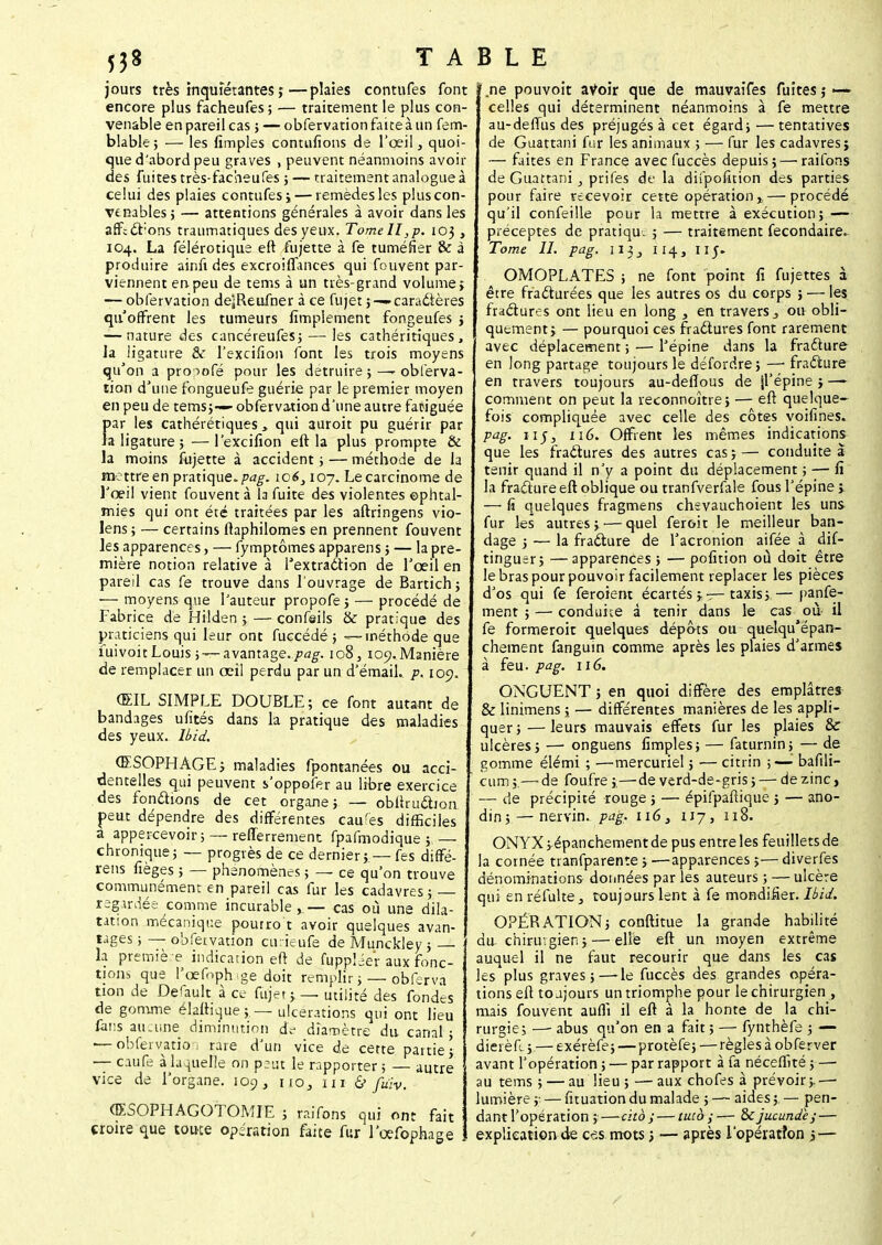 jours très inquiétantes ;—plaies contufes font encore plus facheufes; — traitement le plus con- venable en pareil cas j — obfervation faite à un fem- blable; — les fimples conciliions de l'œil, quoi- que d'abord peu graves , peuvent néanmoins avoir des fuites très-facheufes ;-—traitement analogue à celui des plaies contufes i— remèdes les plus con- venables} — attentions générales à avoir dans les affcd'ons traumatiques des yeux. Tome II, p. 103 , 104. La félérotique eft fujette à fe tuméfier & à produire ainfi des excroiflances qui fouvent par- viennent en peu de tems à un très-grand volume; — obfervation deiReufner à ce fujet ; —caractères qu'offrent les tumeurs Amplement fongeufes ; — nature des cancéreufes;— les cathéritiques, Ja ligature & l'excifion font les trois moyens qu'on a prooofé pour les détruire ; —- obferva- tion d'une fongueufe guérie par le premier moyen en peu de tems;— obfervation d'une autre fatiguée f>ar les cathérétiques, qui auroit pu guérir par a ligature ; — l'exciAon eft la plus prompte & la moins fujette à accident ; — méthode de la mettreen pratique, pag. ic6} 107. Le carcinome de l'œil vient fouvent à b fuite des violentes ophtal- mies qui ont été traitées par les aftringens vio- lens; — certains ftaphilomes en prennent fouvent les apparences, — fymptômes apparens 5 — la pre- mière notion relative à Textradtion de l'œil en pareil cas fe trouve dans l'ouvrage de Bartich; •— moyens que l'auteur propofe; — procédé de Fabrice de Hilden ; — confeils & pratique des praticiens qui leur ont fuccédé 5 — méthode que fuivoit Louis ;—- avantage./?^. 108, 109. Manière de remplacer un œil perdu par un d'émail, p. 109. ŒIL SIMPLE DOUBLE ; ce font autant de bandages ufités dans la pratique des maladies des yeux. Ibid. ŒSOPHAGE i maladies fpontanées ou acci- dentelles qui peuvent s'oppofer au libre exercice des fondions de cet organe; — obftrudion peut dépendre des différentes caufes difficiles a appercevoir; — reflerrement fpafmodique ; — chronique; — progrès de ce dernier; — fes diffé- rens fièges ; — phénomènes ; — ce qu'on trouve communément en pareil cas fur les cadavres; regardée, comme incurable,— cas où une dila- tation mécanique pourro t avoir quelques avan- tages ; — obfervation cuneufé de Munckley ; la première indication eft de fuppléer aux fonc- tions que l'œfoph ge doit remplir ; — o'bferva non de Déduit à ce fujet ;— utilité des fondes de gomme élafiiqùe ; — ulcérations qui ont lieu fans aucune diminution de dia-nètre du canal ; — obfervation rare d'un vice de cette partie; — caufe à laquelle on peut le rapporter ; — autre vice de l'organe. 109, riOj 111 & fuïv. (ESOPHAGO'tOMIE ; raifons qui ont fait croire que toute opération faite fur l'œfophage .ne pouvoit avoir que de mauvaifes fuites î — celles qui déterminent néanmoins à fe mettre au-deflus des préjugés à cet égard;—tentatives de Guattani fur les animaux ; — fur les cadavres} — faites en France avec fuccès depuis; — raifons de Guattani , prifes de la difpofîtion des parties pour faire recevoir cette opération» — procédé qu'il confeille pour la mettre à exécution; — préceptes de pratiqu. ; — traitement fecondaire. Tome II. pag. 113, 114, nj. OMOPLATES ; ne font point A fujettes à être fracturées que les autres os du corps ; — les fradures ont lieu en long , en travers 3 ou obli- quement; — pourquoi ces fractures font rarement avec déplacement ; — l'épine dans la fradure en long partage toujours le détordre ; —■ fradure en travers toujours au-defïous de jl'épine ; —* comment on peut la reconnoître; — eft quelque- fois compliquée avec celle des côtes voifines. pag. n$, 116. Offrent les mêmes indications que les fradures des autres cas;— conduite à tenir quand il n'y a point du déplacement ; — A la fradure eft oblique ou tranfverfale fous l'épine » — fi quelques fragmens chevauchoient les uns fur les autres; — quel feroit le meilleur ban- dage ; — la fradure de Tacronion aifée à dif- tinguer; —apparences ; — pofition où doit être le bras pour pouvoir facilement replacer les pièces d'os qui fe feroient écartés taxis; — panfe- ment ; — conduite à tenir dans le cas où il fe formeroit quelques dépôts ou quelqu'épan- chement fanguin comme après les plaies d'armes à feu. pag. 116. ONGUENT ; en quoi diffère des emplâtres & linimens ; — différentes manières de les appli- quer;— leurs mauvais effets fur les plaies Se ulcères; — onguens Amples; — faturnin; — de gomme élémi ; —mercuriel ; — citrin ;— bafili- cum ;.— de foufre ;,—de verd-de-gris ; — de zinc, — de précipité rouge ; — épifpaftique ; — ano- din;— nervin. pag. n6} 117, 118. ONYX ; épanchement de pus entre les feuillets de la cornée tranfparente ; —apparences ;— diverfes dénominations données par les auteurs ; — ulcère qui en réfulte} toujours lent à fe mondifier. Ibid. OPÉRATION; conftitue la grande habilité du- chirurgien; — elle eft un moyen extrême auquel il ne faut recourir que dans les cas les plus graves;—-le fuccès des grandes opéra- tions eft toujours un triomphe pour le chirurgien , mais fouvent aufli il eft à la honte de la chi- rurgie; —- abus qu'on en a fait ; — fynthèfe ; —- dieièft ;.— exérèfe; — protèfe; —règles à obferver avant l'opération ; — p3r rapport à fa néceflité ; —■ au tems ; — au lieu ; — aux chofes à prévoir;.—■ lumière ;; — fituation du malade ; — aides ; — pen- dant l'opération ; cito ; — tuto — Scjucunde;— explication de ces mots ; — après l'opération j,—