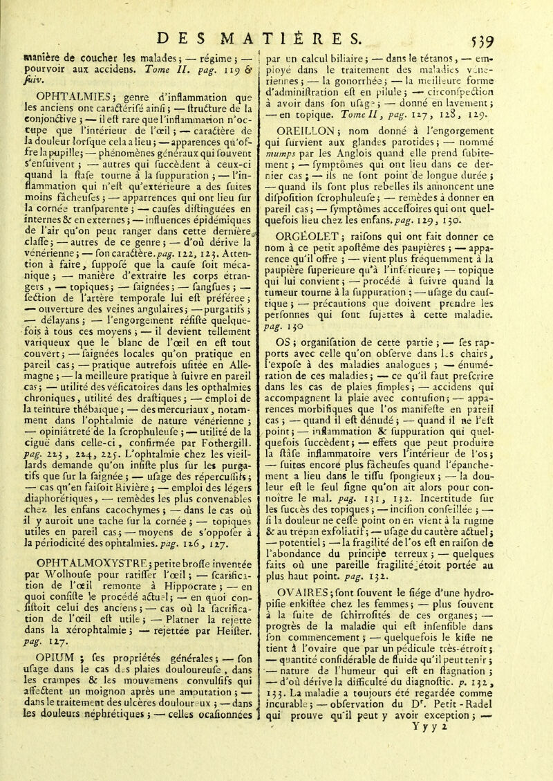 manière de coucher les malades ; — régime ; — pourvoir aux accidens. Tome II. pag. 119 cV fiiiv. OPHTALMIES j genre d'inflammation que les anciens ont caractérifé ainfi ; — ftructure de la conjonctive 3 — il eft rare que l'inflammation n'oc- cupe que l'intérieur de l'œil ; -— caractère de Ja douleur lorfque cela a lieu 5 — apparences qu'of- fre la pupille; — phénomènes généraux qui fouvent s'enfuivent ; —■ autres qui fuccèdent à ceux-ci quand la ftafe tourne à la fuppuration ; — l'in- flammation qui n'eft qu'extérieure a des fuites moins fâcheufes 5 — apparrences qui ont lieu fur la cornée tranfparente ; — caufes diftinguées en internes Sz en externes ; — influences épidémiques de l'air qu'on peuc ranger dans cette dernière^ clafle; — autres de ce genre ; — d'où dérive la vénérienne; — fon caractère.pag. uz, 123. Atten- tion à faire, fuppofé que la caufe foit méca- nique ; — manière d'extraire les corps étran- gers , — topiques ; —■ faignées ; — fangfues ; — fection de l'artère temporale lui eft préférée ; — ouverture des veines angulaires; —purgatifs ; —- délayans ; — l'engorgement réfifte quelque- fois à tous ces moyens ; — il devient tellement variqueux que le blanc de l'œil en eft tout couvert ; — faignées locales qu'on pratique en pareil cas;—pratique autrefois ufitée en Alle- magne ; — la meilleure pratique à fuivre en pareil cas; — utilité des véficatoires dans les opthalmies chroniques, utilité des draftiques; —emploi de la teinture thébaique ; — des mercuriaux, notam- ment dans l'ophtalmie de nature vénérienne ; — opiniâtreté de la fcrophuleufe ; — utilité de la ciguë dans celle-ci, confirmée par Fothergill. pag. 213 3 214, 225. L'ophtalmie chez les vieil- lards demande qu'on infifte plus fur les purga- tifs que fur la faignée ; — ufage des répercuffifs; — cas qn'en faifoit Rivière ; — emploi des légers diaphorériques, •— remèdes les plus convenables chez les enfans cacochymes ; — dans le cas où il y auroit une tache fur la cornée ; — topiques utiles en pareil cas.; — moyens de s'oppofer à Ja périodicité des ophtalmies, 116, 127. OPHTALMOXYSTRE5 petite brofle inventée par Wolhoufe pour ratifier l'œil ; — fcarifici- tion de l'œil remonte à Hippocrate ; — en quoi confifte le procédé actuel ; — en quoi con- iiftoit celui des anciens ; — cas où la facrifka- tion de l'œil eft utile ; — Platner la rejette dans la xérophtalmie ; — rejettée par Heifter. pag. 127. OPIUM ; fes propriétés générales ; — fon ufage dans le cas d.s plaies douloureufe , dans les crampes & les mouv^mens convulfifs qui affectent un moignon après une amputation ; — dans le traitement des ulcères douloureux ; — dans les douleurs néphrétiques ; — celles ocafionnées par un calcul biliaire ; — dan5 le tétanos, — em- ployé dans le traitement des maladies véné- riennes; — la gonorrhée; — la meilleure forme d'adminiftration eft en pilule; — ciiconfpection à avoir dans fon ufage; — donné en lavement; — en topique. Tome II, pag. 117, 128, 129. OREILLON ; nom donné à l'engorgement qui furvient aux glandes parotides ; — nommé mumps par les Anglois quand elle prend fubite- ment ; — fymptômes qui ont lieu dans ce der- nier cas ; — ils ne font point de longue durée ; — quand ils font plus rebelles ils annoncent une difpofition fcrophuleufe; — remèdes à donner en pareil cas ; — fymptômes accelToires qui ont quel- quefois lieu chez les enfans.pag. \xç)s 150. ORGÉOLET ; raifons qui ont fait donner ce nom à ce petit apoftême des paupières ; — appa- rence qu'il offre ; — vient plus fréquemment à la paupière fuperieure qu'à l'inférieure; — topique qui lui convient ; — procédé à fuivre quand la tumeur tourne à la fuppuration ; — ufage du cauf- tique ; — précautions que doivent prendre les perfonnes qui font fujettes à cette maladie. pag. 130 OS ; organifation de cette partie ; —■ fes rap- ports avec celle qu'on obferve dans Ls chairs , l'expofe à des maladies analogues ; — énumé- ration de ces maladies; — ce qu'il faut prefcrire dans les cas de plaies jïmples ; — accidens qui accompagnent la plaie avec contufion; — appa- rences morbifiques que l'os manifefte en pareil cas ; — quand il eft dénudé ; — quand il ne l'eft point ; — inflammation 8c fuppuration qui quel- quefois fuccèdent; — effets que peut produire la ftâfe inflammatoire vers l'intérieur de l'os; — fuites encore plus fâcheufes quand l'épanché- ment a lieu dans le tiflu fpongieux ; — la dou- leur eft le feul ligne qu'on ait alors pour con- noître le mal. pag. 131, 132. Incertitude fur les fuctès des topiques ; — incifion confeillée ; —• fi la douleur ne cefle point on en vient à la rugine &: au trépan exfoliatif ; — ufage du cautère actuel} — potentiel ; —-la fragilité de l'os eft en raifon de l'abondance du principe terreux ; — quelques faits où une pareille fragilité^étoit portée au plus haut point, pag. 132. OVAIRES;font fouvent le fiége d'une hydro- pifie enkiftée chez les femmes ; — plus fouvent à la fuite de fchirrofités de ces organes; — progrès de la maladie qui eft infenfible dans fon commencement ; — quelquefois le kifle ne tient à l'ovaire que par un pédicule très-étroit ; — quantité confidérable de fluide qu'il peutten;r ; '— nature de l'humeur qui eft en ftagnation 3 — d'où dérive la difficulré du diagnoftic. p. 132, 133. La maladie a toujours été regardée comme incurable; — obfervation du Dr. Petit-Radel qui prouve qu'il peut y avoir exception ; — Y y y 2