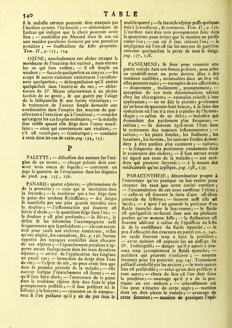 li h maladie connue pourroît être attaquée par l'incifion comme l'hydrocèle ; — obfervation de Ledran qui indique que la chofe pourroit avoir lieu ; — confeillée par Morand dans le cas où une matière purulente fortiroit par une première ponction ; — fouftraction du kifte propolèe. Tom* II, p. 133 , 154. OZÈNE; non-feulement cet ulcère attaque la membrane de l'intéiieur des narines, mais encore les os qui font voifins ; — il eft limple ou virulent; — fuccède quelquefois au coryza ; — les coups & autres violences extérieures 1 occafion- nent quelquefois}—déforganifation qu'il amène quelquefois dans 1 intérieur du nez; — obfer- vation du Dr. Meyer relativement à un ulcère fordide de ce genre , & qui guérit par l'ufage de la falfepareille & une lotion vitriolique ; — le traitement de l'ozène fimple demande une combinaifon dans l'emploi des moyens de; gué- rifon tant à l'extérieur qu'à l'intérieur ; — remèdes qu'exigent les cas les plus ordinaires ; — la maladie leur réfifte quand elle fiège dans l'antre maxil- laire ; — ceux qui conviennent aux virulens ; — s'il eft vérolique; — fcorbutique ; — conduite à tenir dans les cas de cznz.pag. 134, 1 jj. P ^ PALETTE ; — difcufllon des auteurs fur l'ori- gine de ce terme ; — chaque palette doit con- tenir trois onces de liquide ; — comment on juge la quantité de l'évacuation dans les faignées de pied. Pag. 135 , 136. PANARIS ; quatre efpèces ; — phénomènes de de la première ; — ceux qui le iuccèdent dans la féconde ; — la troifième qui a fon fiège dans la gaine des tendons fléchiffeurs;—des doigts fe nunifefte par une plus grande intenfité dans la douleur; — l'inflammation qui fouvent eft fuivie d'abcès ; —la quatrième fiège dans l'os ; — la douleur y eft plus profonde; — la fièvre, le délire & les infomnies l'accompagnent aufli fréquemment que la précédente ;—chacun recon- noît pour caufe une violence extérieure, telles qu'une piqûre,des contufions, &c. p. 136. Nature oppofée des topiques confeillés dans chacune de ces efpèces;—l'épanchementpurulent n'ap- porte aucun foulagement dans les trois dernières efpèces ; — utilité de l'application des fangfues en pareil cas;—immerfion du doigt dans l'eau de vie ; — l'efprit de vin , ne peut avoir lieu que dans le premier période de la maladie; — elle nuiroit lorfque l'épanchement eft formé; — ce qu'il faut faire alors; — l'ouverture de la gaine «Jans la troifième efpèce doit être faite le plus promptement poflîble ; — il faut préférer ici Je bifiouri à la lancette ; — comment on fe compor- tera fi l'on préfume qu'il y ait du pus fous ie mufclequarré ;—la féconde efpèce pafle quelque- fois à la troifième , & comment. Tom. Il, p. 137. L'incifion doit être très-promptement faite dans la quatrième pour éviter que la matière ne puifle carier l'os ; — cas où il faut enlever l'os ; — la négligence où l'on eft fur les moyens de guérifoiv entraîne quelquefois la perte de tout le doigt. Pg> 137 > 138. PANSEMENS; fe font pour contenir une partie malade dans une bonne pofition, pour aider au rétabliffement ou pour donner ifiue à des matières nuifibles, accumulées dans un lieu où elles peuvent nuire ; — exemples de ces afiertions > — doucement , mollement , promptement ; acception de ces trois dénominations ufitées chez les chirurgiens; — exemples relatifs à leur application; — on ne fait le premier pmfement qu'an bout de quarante-huit heures, à la fuite des opérations où l'on n'a rien à craindre de l'hémor- rhagie ; — raifon de ce délai ; — maladies qui demandent des panfemens plus fréquens; -— raifons ; — ils doivent également l'être dans le traitement des tumeurs inflammatoires ; —1 raifons; — les plaies fimples, les frattures, les luxations, les hernies, les tumeurs froides deman- dent à être panfées plus rarement ; — raifons ; — la fréquence des panfemens condamnée dans le traitement des ulcères ; — il faut encore avoir ici égard aux tems de la maladie ; — aux acci- dens qui peuvent furvenir ; —■ à la nature des médicamens qu'on applique, pag. 138, 139. ^ PARACENTHESE ; dénomination propre à l'ouverture qu'on pratique au bas ventre pour évacuer les eaux que cette cavité contient ; — l'accumulation de ces eaux conftitue l'afcite; — celle-ci eft fouvent la fuite d'une affection générale du fyftême ; — fouvent auffi elle «ft locale; — à quoi l'on çonnoît la préfence d'un- fluide épanché dans le bas-ventre ; ■—le fluide eft quelquefois renfermé dans une ou plufieurs poches qu'on nomme kifte ; — la fluctuation eft fouvent obfcure à raifon de l'épaiffeur du kifte & de la confiftance du fluide épanché, — le peu d'efficacité des évacuans en pareil cas. p. 140. on tarde fouvent trop à faire la ponction ; — ce te opinion eft appuyée fur uh paflage du Dr. Fotherghill; — danger qu'il y auroit à éva- cuer trop promptement le fluide épanché; — accidens qui peuvent s'enfuivre ; — moyens inventés pour les prévenir, pag. 141. Traitement palliatif confeillé par les anciens ; — le trois-quarts leur eft préférable;— celui qu'on doit préférer à tout autre; —choix du lieu où l'on doit faire a ponction; — avantage qu'il y a de la pra- tiquer en cet endroit ; — circonftances où l'on peut s'écarter de cette règle;—manière dont on doit placer le malade ; — avantage de cette fituationj— manière de pratiquer Topé-