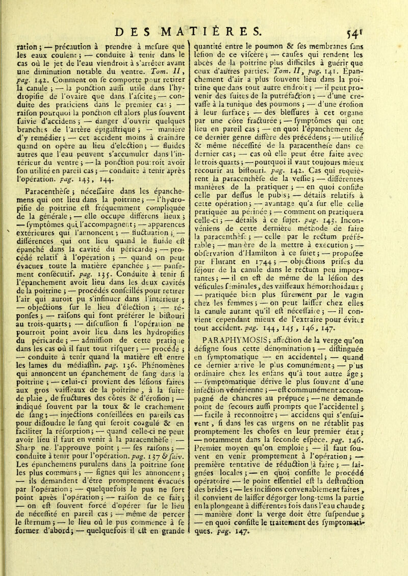 ration ; — précaution à prendre à mefure que les eaux coulenr. ; — conduite à tenir dans le cas où le jet de l'eau viendroit à s'arrêter avant une diminution notable du ventre. Tom. II, pag. 14Z. Comment on fe comporte pour retirer la canule ; — la ponction auffr utile dans l'hy- dropifie de l'ovaire que dans l'afcite;—con- duite des praticiens dans le premier cas ; — raifon pourquoi la ponction eft alors plus fouvent fuivie d'accidens ; — danger d'ouvrir quelques branches de l'artère épigaftrique ; — manière d'y remédier; — cet accident moins à craindre qu?.nd on opère au lieu d'élection ; — fluides autres que l'eau peuvent s'accumuler dans l'in- térieur du ventre;—-la ponction pourroit avoir fon utilité en pareil cas ; — conduite à tenir après l'opération, pag. 143, 144. Paracenthèfe ; néceffaire dans les épanche- mens qui ont lieu dans la poitrine; — i'hydro- pifie de poitrine elt fréquemment compliquée de la générale ; — elle occupe différens lieux ; — fymptômes qui.l'accompagnent; —apparences extérieures qui l'annoncent ; — fluctuation (■ — différences qui ont lieu quand le fluide eft épanché dans la cavité du péricarde ; —■ pro- cédé relatif à l'opération ; — quand on peut évacues toute la matière épanchée ; — panfe- ment confécutif. pag. 1 j y. Conduite à tenir fi l'épanchement avoit lieu dans les deux cavités de la poitrine ; — procédés confeillés pour retirer l'air qui auroit pu s'infinuer dans l'intérieur ; — objections fur le lieu d'élection ; — ré- ponfes ; — raifons qui font préférer le biftouri au trois-quarts ; —difcuffion fi l'opération ne pourroit point avoir lieu dans les hydropifies du péricarde ; — admiffion de cette pratique dans les cas où il faut tout rifquer; — procédé ; —■ conduite à tenir quand la matière eft entre les lames du médiaftin. pag. 136. Phénomènes qui annoncent un épanchement de fang dans ia poitrine ; — celui-ci provient des léfions faites aux gros vaiffeaux de la poitrine, à la fuite de plaie , de fructures des côtes & d érofion ; — indiqué fouvent par la toux & le crachement de fang 5 — injections confeillées en pareils cas pour diffoudre le fang qui feroit coagulé & en faciliter la réforption; -— quand celle-ci ne peut avoir lieu il faut en venir à la paracenrhèfe 5 — Sha^p ne. l'approuve point ; — fes raifons ; — conduite à tenir pour l'opération, pag. i$j&fuiv. Les épanchemens purulens dans la poitrine font les plus communs ; — fignes qui les annoncent ; — ils demandent d'être promptement évacués par l'opération ; — quelquefois le pus ne fort point après l'opération; —raifon de ce fait; — on eft fouvent forcé d'opérer fur le lieu de néceflîté en pareil cas ; — même de percer le fternum ; — le lieu où le pus commence à fe former d'abord; — quelquefois il eft en grande D E S M AT I È R E S. 541 ■ quantité entre le poumon 8c fes membranes fans léfion de ce vifeère ; — caufes qui rendent les abcès de la poitrine plus difficiles à guérir que ceux d'autres parties. Tom. II3 pag. 141. Epan- chement d'air a plus fouvent lieu dans la poi- trine que dans tout autre endroit ; — il peut pro- venir des fuites de la putréfaction ; — d'une cre- vaffe à la tunique des poumons ; — d'une érofion à leur furface ; — des bleffures à cet oiganë par une côte fracturée ; — fymptômes qui ont lieu en pareil cas ; — en quoi l'épanchement de ce dernier genre diffère des précédens; — utilité & même néceffité de la paracenthèfe dans ce dernier cas; — cas où elle peut être faite avec le trois quarts; — pourquoi il vaut toujours mieux recourir au bifiouri. pag. 142. Cas qui requiè- rent la paracenthèfe de la veflie ; — différentes manières de la pratiquer ; —■ en quoi confiite celle par deffus le pub;s; — détails relatifs à cette opération ; — avantage qu'a fur elle celle pratiquée au périnée ; — comment on pratiquera celle-ci; — détails à ce fujet. pag. 143. Incon- véniens de cette dernière méthode de faire la paracenthèfe ; — celle par le rectum préfé- rable;— man ère de la mettre à exécution; — obfervation d'Hamilton à ce fuiet ; — propofée par Flurant en 1744; — objtctions prif^s du lejour de la canule dans le rectum peu impor- tantes ; — il en eft de même de la léfion des véficules feminaleSj des vaiffeaux hémorrhoidaux ; — pratiquée bien plus fûrenaent par le vagin chez les femmes ; — on peut laiffer chez elles la canule autant qu'il eft néceffai.e ; — il con- vient cependant mieux de l'extraire pour évites tout accident, pag. 144, 145, 146, 147. PARAPHYMOSIS ; affection de la verge qu'on défigne fous cette dénomination î— diftinguée en fymptomatique — en accidentel; — quand ce dernier arrive le plus comunément;— p us ordinaire chez les enfans qu'à tout autre âge j —- fymptomatique dérive le plus fouvent d'une infection vénérienne ;—eft communément accom- pagné de chancres au prépuce;—ne demande point de fecours auffi prompts que l'accidentel -y — facile à reconnoître; — accidens qui s'enfui- rent , fi dans les cas urgens on ne rétablit pas promptement les chofes en leur premier étatj — notamment dans la féconde efpèce. pag. 146. Premier moyen qu'on emploie ; — il faut fou- vent en venir promptement à l'opération ; —- première tentative de réduction fà faire ; — lai- gnées locales ; — en quoi confifte le procédé opératoire — le point effentiel eft la deftruction des brides ; — les incifions convenablement faites , il convient de laiffer dégorger long-tems la partie en la plongeant à différentes fois dans l'eau chaude j. — manière dont la verge doit être fufpendue ^ — en quoi confiite le traitement des fymptomajti» ques. pag. 147.